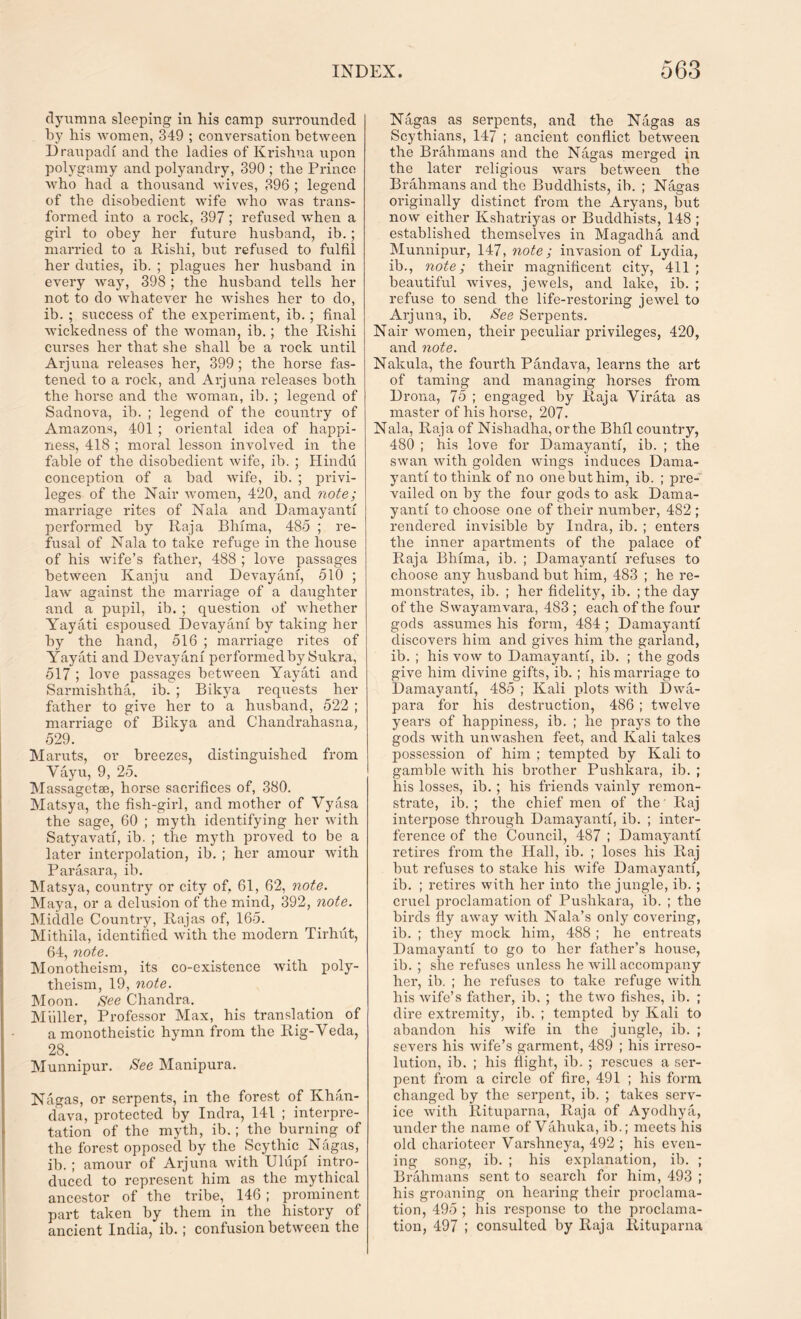 dyumna sleeping in his camp surrounded by his women, 349 ; conversation between Draupadi and the ladies of Krishna upon polygamy and polyandry, 390 ; the Prince Avho had a thousand wives, 396 ; legend of the disobedient wife who was trans- formed into a rock, 397; refused when a girl to obey her future husband, ib.; married to a Rishi, but refused to fulfil her duties, ib. ; plagues her husband in every way, 398 ; the husband tells her not to do whatever he wishes her to do, ib. ; success of the experiment, ib.; final wickedness of the woman, ib.; the Rishi curses her that she shall be a rock until Arjuna releases her, 399; the hoi’se fas- tened to a rock, and Arjuna releases both the horse and the woman, ib. ; legend of Sadnova, ib. ; legend of the country of Amazons, 401 ; oriental idea of happi- ness, 418 ; moral lesson involved in the fable of the disobedient wife, ib. ; Hindu conception of a bad wife, ib. ; privi- leges of the Nair women, 420, and note; marriage rites of Nala and Damayanti performed by Raja Bhima, 485 ; re- fusal of Nala to take refuge in the house of his wife’s father, 488 ; love passages between Kanju and Devayani, 510 ; law against the marriage of a daughter and a pupil, ib. ; question of whether Yayati espoused Devayani by taking her by the hand, 516 ; marriage rites of Yayati and Devayani performedby Sukra, 517 ; love passages between Yayati and Sarmishtha, ib. ; Bikya requests her father to give her to a husband, 522 ; marriage of Bikya and Chandrahasna, 529. Maruts, or breezes, distinguished from Vayu, 9, 25. Massagetse, horse sacrifices of, 380. Matsya, the fish-girl, and mother of Vyasa the sage, 60 ; myth identifying her with Satyavati, ib. ; the myth proved to be a later interpolation, ib. ; her amour with Parasara, ib. Matsya, country or city of, 61, 62, note. Maya, or a delusion of the mind, 392, note. Middle Country, Rajas of, 165. Mithila, identified with the modern Tirhut, 64, note. Monotheism, its co-existence with poly- theism, 19, note. Moon. See Chandra. Muller, Professor Max, his translation of a monotheistic hymn from the Rig-Veda, 28. Munnipur. See Manipura. Nagas, or serpents, in the forest of Khan- dava, protected by Indra, 141 ; interpre- tation of the myth, ib.; the burning of the forest opposed by the Scythic N agas, ib. ; amour of Arjuna with Ulupi intro- duced to represent him as the mythical ancestor of the tribe,. 146 ; prominent part taken by them in the history of ancient India, ib.; confusion between the Nagas as serpents, and the Nagas as Scythians, 147 ; ancient conflict between, the Brahmans and the Nagas merged in the later religious wars between the Brahmans and the Buddhists, ib. ; Nagas originally distinct from the Aryans, but now either Kshatriyas or Buddhists, 148 ; established themselves in Magadha and Munnipur, 147, note; invasion of Lydia, ib., note; their magnificent city, 411 ; beautiful wives, jewels, and lake, ib. ; refuse to send the life-restoring jewel to Arjuna, ib. See Serpents. Nair women, their peculiar privileges, 420, and note. Nakula, the fourth Pandava, learns the art of taming and managing horses from Drona, 75 ; engaged by Raja Virata as master of his horse, 207- Nala, Raja of Nishadha, or the Bhil country, 480 ; his love for Damayanti, ib. ; the swan with golden wings induces Dama- yanti to think of no one but him, ib. ; pre- vailed on by the four gods to ask Dama- yanti to choose one of their number, 482 ; rendered invisible by Indra, ib. ; enters the inner apartments of the palace of Raja Bhima, ib. ; Damayanti refuses to choose any husband but him, 483 ; he re- monstrates, ib. ; her fidelity, ib. ; the day of the Swayamvara, 483 ; each of the four gods assumes his form, 484; Damayanti discovers him and gives him the garland, ib. ; his vow to Damayanti, ib. ; the gods give him divine gifts, ib. ; his marriage to Damayanti, 485 ; Kali plots with Dwa- para for his destruction, 486 ; twelve years of happiness, ib. ; he prays to the gods with unwashen feet, and Kali takes possession of him ; tempted by Kali to gamble with his brother Pushkara, ib. ; his losses, ib. ; his friends vainly remon- strate, ib. ; the chief men of the' Raj interpose through Damayanti, ib. ; inter- ference of the Council, 487 ; Damayanti retires from the Hall, ib. ; loses his Raj but refuses to stake his wife Damayanti, ib. ; retires with her into the jungle, ib. ; cruel proclamation of Pushkara, ib. ; the birds fly away with Nala’s only covering, ib. ; they mock him, 488 ; he entreats Damayanti to go to her father’s house, ib. ; she refuses unless he will accompany her, ib. ; he refuses to take refuge with his wife’s father, ib. ; the two fishes, ib. ; dire extremity, ib. ; tempted by Kali to abandon his wife in the jungle, ib. ; severs his Avife’s garment, 489 ; his irreso- lution, ib. ; his flight, ib. ; rescues a ser- pent from a circle of fire, 491 ; his form changed by the serpent, ib. ; takes serv- ice Avith Rituparna, Raja of Ayodhya, under the name of Vahuka, ib.; meets his old charioteer Varshneya, 492 ; his even- ing song, ib. ; his explanation, ib. ; Brahmans sent to search for him, 493 ; his groaning on hearing their proclama- tion, 495 ; his response to the proclama- tion, 497 ; consulted by Raja Rituparna