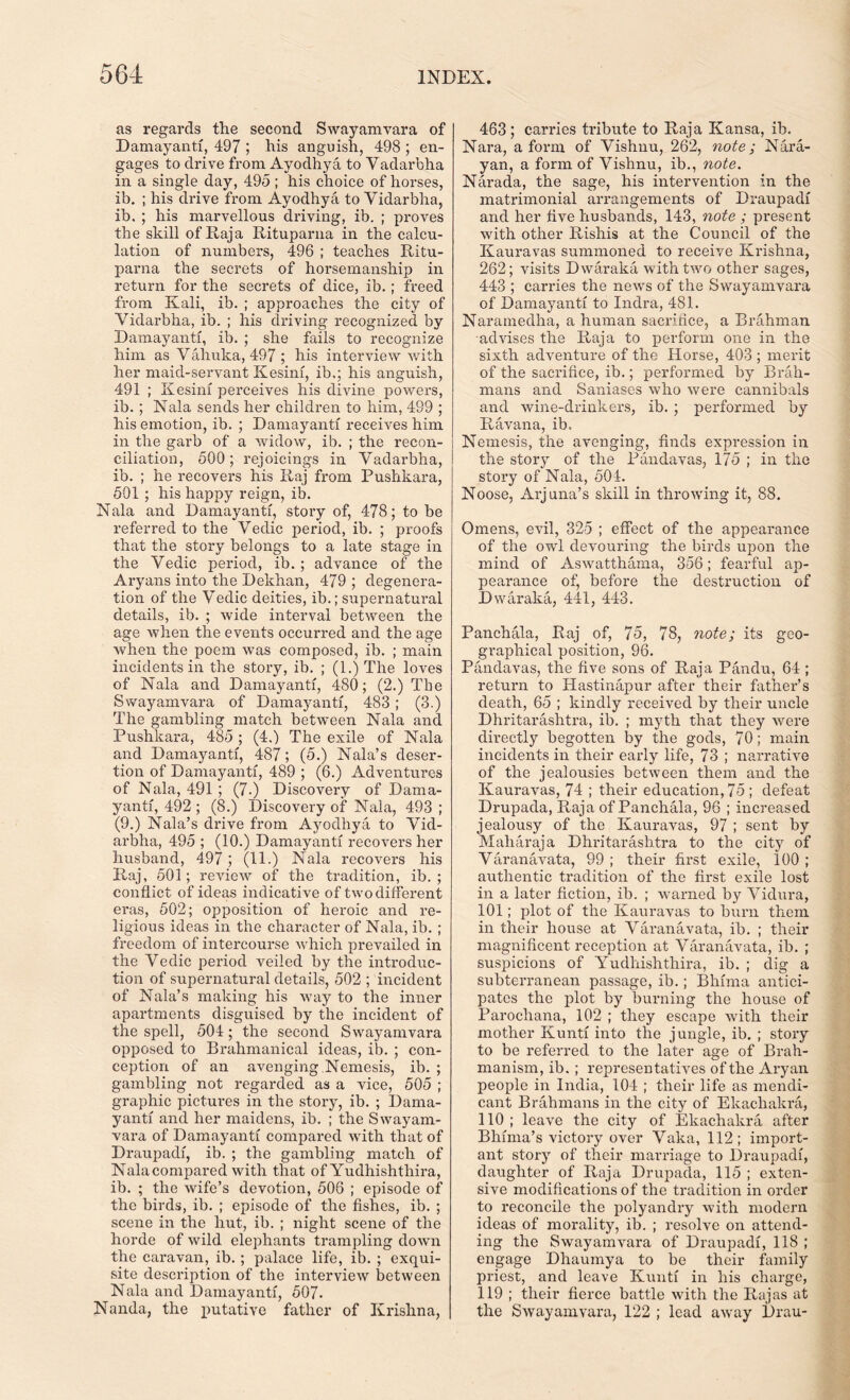 as regards the second Swayamvara of Damayanti, 497 ; his anguish, 498 ; en- gages to drive from Ayodhya to Yadarbha in a single day, 495 ; his choice of horses, ib. ; his drive from Ayodhya to Vidarbha, ib. ; his marvellous driving, ib. ; proves the skill of Raja Rituparna in the calcu- lation of numbers, 496 ; teaches Ritu- parna the secrets of horsemanship in return for the secrets of dice, ib.; freed from Kali, ib. ; approaches the city of Yidarbha, ib. ; his driving recognized by Damayanti, ib. ; she fails to recognize him as Vahuka, 497 ; his interview with her maid-servant Kesini, ib.; his anguish, 491 ; Kesini perceives his divine powers, ib. ; Nala sends her children to him, 499 ; his emotion, ib. ; Damayanti receives him in the garb of a widow, ib. ; the recon- ciliation, 500; rejoicings in Yadarbha, ib. ; he recovers his Raj from Puslikara, 501 ; his happy reign, ib. Nala and Damayanti, story of, 478; to be referred to the Vedic period, ib. ; proofs that the story belongs to a late stage in the Vedic period, ib. ; advance of the Aryans into the Dekhan, 479 ; degenera- tion of the Vedic deities, ib.; supernatural details, ib. ; wide interval between the age when the events occurred and the age when the poem was composed, ib. ; main incidents in the story, ib. ; (1.) The loves of Nala and Damayanti, 480; (2.) The Swayamvara of Damayanti, 483; (3.) The gambling match between Nala and Puslikara, 485 ; (4.) The exile of Nala and Damayanti, 487; (5.) Nala’s deser- tion of Damayanti, 489 ; (6.) Adventures of Nala, 491; (7-) Discovery of Dama- yanti, 492 ; (8.) Discovery of Nala, 493 ; (9.) Nala’s drive from Ayodhya to Yid- arbha, 495 ; (10.) Damayanti recovers her husband, 497 ; (11.) Nala recovers his Raj, 501; review of the tradition, ib. ; conflict of ideas indicative of two different eras, 502; opposition of heroic and re- ligious ideas in the character of Nala, ib. ; freedom of intercourse which prevailed in the Vedic period veiled by the introduc- tion of supernatural details, 502 ; incident of Nala’s making his way to the inner apartments disguised by the incident of the spell, 504; the second Swayamvara opposed to Brahmanical ideas, ib. ; con- ception of an avenging.Nemesis, ib. ; gambling not regarded as a vice, 505 ; graphic pictures in the story, ib. ; Dama- yanti and her maidens, ib. ; the Swayam- vara of Damayanti compared with that of Draupadi, ib. ; the gambling match of Nala compared with that of Yudhishtliira, ib. ; the wife’s devotion, 506 ; episode of the birds, ib. ; episode of the fishes, ib. ; scene in the hut, ib. ; night scene of the horde of wild elephants trampling down the caravan, ib. ; palace life, ib. ; exqui- site description of the interview between Nala and Damayanti, 507. Nanda, the putative father of Krishna, 463; carries tribute to Raja Kansa, ib. Nara, a form of Vishnu, 262, note; Nara- yan, a form of Vishnu, ib., note. Narada, the sage, his intervention in the matrimonial arrangements of Draupadi and her five husbands, 143, note ; present with other Rishis at the Council of the Kauravas summoned to receive Krishna, 262; visits Dwaraka with two other sages, 443 ; carries the news of the Swayamvara of Damayanti to Indra, 481. Naramedha, a human sacrifice, a Brahman advises the Raja to perform one in the sixth adventure of the Horse, 403 ; merit of the sacrifice, ib.; performed by Brah- mans and Saniases who were cannibals and wine-drinkers, ib. ; performed by Ravana, ib. Nemesis, the avenging, finds expression in the story of the Pandavas, 175 ; in the story of Nala, 501. Noose, Arj una’s skill in throwing it, 88. Omens, evil, 325 ; effect of the appearance of the owl devouring the birds upon the mind of Aswatthama, 356; fearful ap- pearance of, before the destruction of Dwaraka, 441, 443. Panchala, Raj of, 75, 78, note; its geo- graphical position, 96. Pandavas, the five sons of Raja Pandu, 64 ; return to Hastinapur after their father’s death, 65 ; kindly received by their uncle Dhritarashtra, ib. ; myth that they were directly begotten by the gods, 70; main incidents in their early life, 73 ; narrative of the jealousies between them and the Kauravas, 74 ; their education, 75 ; defeat Drupada, Raja of Panchala, 96 ; increased jealousy of the Kauravas, 97 ; sent by Maharaja Dhritarashtra to the city of Varanavata, 99 ; their first exile, 100 ; authentic tradition of the first exile lost in a later fiction, ib. ; warned by Viclura, 101; plot of the Kauravas to bum them in their house at Varanavata, ib. ; their magnificent reception at Varanavata, ib. ; suspicions of Yudhishthira, ib. ; dig a subterranean passage, ib.; Bhfma antici- pates the plot by burning the house of Parocliana, 102 ; they escape with their mother Kunti into the jungle, ib. ; story to be referred to the later age of Brah- manism, ib.; representatives of the Aryan people in India, 104 ; their life as mendi- cant Brahmans in the city of Ekachakra, 110; leave the city of Ekachakra after Bhima’s victory over Vaka, 112; import- ant story of their marriage to Draupadi, daughter of Raja Drupada, 115 ; exten- sive modifications of the tradition in order to reconcile the polyandry with modern ideas of morality, ib. ; resolve on attend- ing the Swayamvara of Draupadi, 118 ; engage Dhaumya to be their family priest, and leave Kunti in his charge, 119 ; their fierce battle with the Rajas at the Swayamvara, 122 ; lead away Drau-