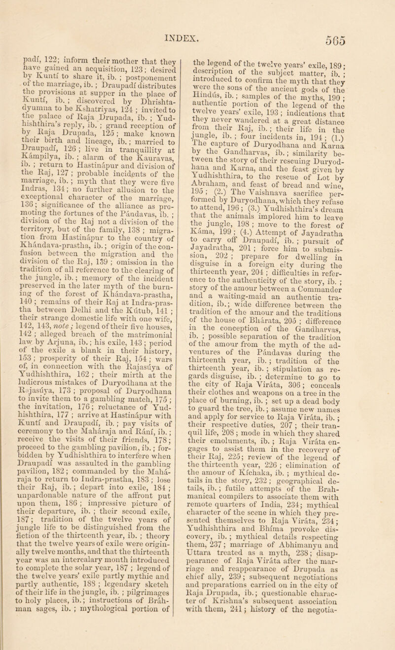 paclf, 122; inform their mother that they have^ gained an acquisition, 123; desired by Kuntf to share it, ib. ; postponement oi the marriage, ib.; Draupadi distributes the provisions at supper in the place of Kunti, ib. ; discovered by Dhrishta- dyumna to be Kshatriyas, 124 ; invited to the palace of Raja Drupada, ib. ; Yud- hishthira’s reply, ib. ; grand reception of try ^ Itaja Drupada, 125 ; make known their birth ancl lineage, ib.; married to Draupadi, 126 ; live in tranquillity at Dumpily a, ib. ; alarm of the Kauravas, ib. ; return to Hastinapur and division of the Raj, 127 ; probable incidents of the marriage, ib. ; myth that they were five Indras, 134; no further allusion to the exceptional character of the marriage, 136; significance of the alliance as pro- moting the fortunes of the Pandavas, ib. ; division of the Raj not a division of the territory, but of the family, 138 ; migra- tion from Hastinapur to the country of Khandava-prastha, ib.; origin of the con- fusion between the migration and the division of the Raj, 139 ; omission in the tradition of all reference to the clearing of the jungle, ib.; memory of the incident preserved in the later myth of the burn- ing of the forest of Khandava-prastha, 140 ; remains of their Raj at Indra-pras- tha between Delhi and the Kutub, 141 ; their strange domestic life with one wife, 142, 143, note ; legend of their five houses, 142 ; alleged breach of the matrimonial law by Arjuna, ib.; his exile, 143 ; period of the exile a blank in their history, 153 ; prosperity of their Raj, 154 ; wars of, in connection with the Rajasuya of Yudhishthira, 162 ; their mirth at the ludicrous mistakes of Duryodhana at the Rajasuya, 173 ; proposal of Duryodhana to invite them to a gambling match, 175 ; the invitation, 176; reluctance of Yud- hishthira, 177 ; arrive at Hastinapur with Kunti and Draupadi, ib. ; pay visits of ceremony to the Maharaja and Rani, ib. ; receive the visits of their friends, 178; proceed to the gambling pavilion, ib.; for- bidden by Yudhishthira to interfere when Draupadi was assaulted in the gambling pavilion, 182; commanded by the Maha- raja to return to Indra-prastlia, 183 ; lose their Raj, ib.; depart into exile, 184 ; unpardonable nature of the affront put upon them, 186 ; impressive picture of their departure, ib. ; their second exile, 187; tradition of the twelve years of jungle life to be distinguished from the fiction of the thirteenth year, ib. ; theory that the twelve years of exile were origin- ally twelve months, and that the thirteenth year was an intercalary month introduced to complete the solar year, 187 ; legend of the twelve years’ exile partly mythic and partly authentic, 188 ; legendary sketch of their life in the jungle, ib. ; pilgrimages to holy places, ib.; instructions of Brah- man sages, ib. ; mythological portion of the legend of the twelve years’ exile, 189 • description of the subject matter, ib. ; introduced to confirm the myth that they were the sons of the ancient gods of the Hindus,, ib.; samples of the myths, 190 ; authentic portion of the legend of the twelve years’ exile, 193 ; indications that they never wandered at a great distance from their Raj, ib. ; their life in the jungle, ib. ; four incidents in, 194 ; (1.) The capture of Duryodhana and Kama by the Gandharvas, ib.; similarity be- tween the story of their rescuing Duryod- hana and Kama, and the feast given by Yudhishthira, to the rescue of Lot by Abraham, and feast of bread and wine, 195 ; (2.) The Vaishnava sacrifice per- formed by Duryodhana, which they refuse to attend, 196 ; (3.) Yudhishthira’s dr earn that the animals implored him to leave the jungle, 198 ; move to the forest of Kama, 199 ; (4.) Attempt of Jayadratha to carry off Draupadi, ib. ; pursuit of Jayadratha, 201 ; force him to submis- sion, . 202 ; prepare for dwelling in disguise in a foreign city during the thirteenth year, 204 ; difficulties in refer- ence to the authenticity of the story, ib. ; story of the amour between a Commander and a waiting-maid an authentic tra- dition, ib.; wide difference between the tradition of the amour and the traditions of the house of Bliarata, 205 ; difference in the conception of the Gandharvas, ib. ; possible separation of the tradition of the amour from the myth of the ad- ventures of the Pandavas during the thirteenth year, ib. ; tradition of the thirteenth year, ib. ; stipulation as re- gards disguise, ib. ; determine to go to the city of Raja Virata, 306 ; conceals their clothes and weapons on a tree in the place of burning, ib. ; set up a dead body to guard the tree, ib.; assume new names and apply for service to Raja Virata, ib. ; their respective duties, 207 ; their tran- quil life, 208 ; mode in which they shared their emoluments, ib. ; Raja Virata en- gages to assist them in the recovery of their Raj, 225; review of the legend of the thirteenth year, 226 ; elimination of the amour of Kfchaka, ib. ; mythical de- tails in the story, 232 ; geographical de- tails, ib.; futile attempts of the Brah- manical compilers to associate them with remote quarters of India, 234; mythical character of the scene in which they pre- sented themselves to Raja Virata, 234; Yudhishthira and Bhfma provoke dis- covery, ib. ; mythical details respecting them, 237; marriage of Abhimanyu and Uttara treated as a myth, 238; disap- pearance of Raja Virata after the mar- riage and reappearance of Drupada as chief ally, 239; subsequent negotiations and preparations carried on in the city of Raja Drupada, ib.; questionable charac- ter of Krishna’s subsequent association with them, 241; history of the negotia-