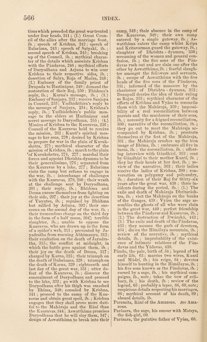 tions which preceded the great war treated under four heads, 241 ; (1.) Great Coun- cil of the allies after the marriage feast, ib. ; speech of Krishna, 242 ; speech of Balarama, 243 ; speech of Satyaki, ib. ; second speech of Krishna, 245 ; breaking up of the Council, ib. ; mythical charac- ter of the details which associate Krishna with the Pandavas, 246 ; mythical efforts of Duryodhana and Arjuna to win over Krishna to their respective sides, ib. ; desertion of Salya, Raja of Madra, 248; (2.) Embassy of the family pi-iest of Drupada to Hastinapur, 249 ; demand the restoration of their Raj, 250 ; Bhishma’s reply, ib.; Kama’s message, ib.; (3.) Embassy of Sanjaya, 252 ; receive Sanjaya in Council, 253; Yudhishthira’s reply to the message of Sanjaya, 254; Krishna’s reply, ib. ; Yudhishthira’s public mes- sage to the elders at Hastinapur and seci-et message to Duryodhana, 255 ; (4.) Mission of Krishna to the Kauravas, 256 ; Council of the Kauravas held to x*eceive the mission, 262 ; Kunti’s spirited mes- sage to her sons, 270 ; desired by Krishna to prepare for war in the plain of Kuruk- shetra, 271 ; mythical character of the mission of Krishna, ib.; march to the plain 'of Kurukshetra, 274, 277 ; marshal their forces and appoint Dhrishta-dyumna to be their generalissimo, 276 ; separated from the Kauravas by a lake, 277 ; Balarama visits the camp but refuses to engage in the war, ib. ; interchange of challenges with the Kauravas, 279, 280 ; their wrath at the challenge sent by Duryodhana, 281 ; their reply, ib.; Bhfshma and Di’ona excuse themselves from fighting on their side, 297 ; their joy at the desertion of Yuyutsu, ib. ; repulsed by Bhishma but rallied by Arjuna, 302; their suc- cesses on the second day of the war, ib. ; their tremendous charge on the third day in the foian of a half moon, 304*; terrible slaughter, ib.; unable to oppose the Kauravas, who are drawn up in the form of a spider’s web, 311 ; prevented by Ja- yadratha from rescuing Abhimanyu, 312; their exultation on the death of Jayadra- tha, 315; the conflict at midnight, in wrhich the battle goes against them, ib. ; their joy on the death of Drona, 317 ; charged by Kama, 325 ; their triumph on the death of Duhsasana, 328 ; triumph on the death of Kama, 329 ; eighteenth and last day of the great war, 331 ; utter de- feat of the Kauravas, ib.; discover the concealment of Duryodhana and proceed to the lake, 332 ; go with Krishna to see Dui’yodhana after his thigh was smashed by Bhima, 340; consoled by Krishna, 341 ; pi'oceed to the camp of the Kau- ravas and obtain gi’eat spoil, ib. ; Krishna engages that they shall prove more duti- ful to the Maharaja and the Rani than the Kauravas, 344 ; Aswatthama promises Duryodhana that he will slay them, 347 ; design of Aswatthama to break into their camp, 348 ; their absence in the camp of the Kauravas, 349; their own camp entered by a single gateway, ib. ; As- watthama enters the camp whilst Kripa and Kritavarman guard the gateway, ib.; slaughter of Dhrishta - dyurnna, 350; screaming of the women and general con- fusion, ib. ; the five sons of the Pan- davas rush out and are slain one after the other by Aswatthama, ib. ; fearful slaugh- ter amongst the followers and servants, ib. ; escape of Aswatthama with the five heads of the five sons of the Pandavas, 351; informed of the massacre by the charioteer of Dhi'ishta - dyumna, 352 ; Draupadi decries the idea of their ruling as Rajas, 353 ; mythical character of the efforts of Krishna and Vyasa to reconcile them with the Maharaja, 359 ; impossi- bility of a real reconciliation between parents and the murderers of their sons, ib. ; necessity for a feigned reconciliation, 360 ; narrative of the reconciliation, ib. ; they go out to meet the Maharaja ac- companied by Krishna, ib. ; prostrate themselves at the feet of the Maharaja, 361 ; the Maharaja ci’ushes up the iron image of Bhima, ib. ; embraces all five in turns, ib. ; the reconciliation, ib. ; affect- ing interview with Gandhari, 362 ; sent by Gandhari to their mother Kunti, ib. ; they lay their heads at her feet, ib. ; re- view of the narrative, 363 ; their ladies receive the ladies of Krishna, 390 ; con- versation on polygamy and polyandry, ib. ; duration of their Raj for thirty-six years after the great war, 438 ; three in- cidents during the period, ib.; (1.) The exile and death of Maharaja Dhritarash- tra, ib. ; visit the Maharaja on the banks of the Ganges, 439 ; Vyasa the sage as- sembles the ghosts of all who were slain in the great war, 440 ; perfect friendship between the Pandavas and Kauravas, ib. ; (2.) The destruction of Dwax-aka, 443 ; (3.) The exile and death of the Pandavas, 453 ; they assume the garb of devotees, 454 ; die on the Himalaya mountain, ib. ; review of the narrative, ib. ; mythical details, ib. ; improbability of the exist- ence of intimate relations of the Pan- davas and the Yadavas, 459. Pandxx, the pale, birth of, 54 ; legend of his eai’ly life, 63 ; marines two wives, Kunti and Madia, ib.; his reign, 64; devotes himself to hunting in the Himalayas, ib. ; his five sons known as the Pandavas, ib. ; cursed by a sage, ib. ; his mythical cam- paigns, ib., note; takes the vow of celi- bacy, ib. ; his death, ib. ; review of the legend, 65 ; probably a leper, 66, 69, note; suspicious details respecting his marriages, 66; mythical account of his death, 69 ; absurd details, ib. Paramita, Ram of the Amazons. See Ama- zons. Parasara, the sage, his amour with Matsya, the fish-girl, 60. Parasara, the putative father of Vyasa, 60.