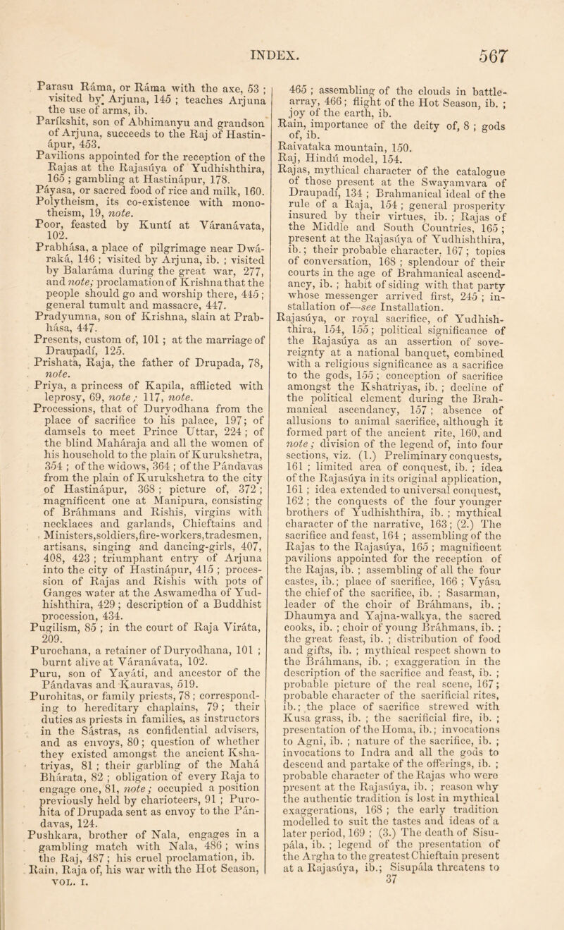 Parasu Rama, or Rama with the axe, 53 ; visited by) Arjuna, 145 ; teaches Arjuna the use of arms, ib. Parikshit, son of Abhimanyu and grandson of Arjuna. succeeds to the Raj of Hastin- apur, 453. Pavilions appointed for the reception of the Rajas at the Rajasuya of Yudhishthira, 165 ; gambling at Hastinapur, 178. Payasa, or sacred food of rice and milk, 160. Polytheism, its co-existence with mono- theism, 19, note. Poor, feasted by Kunti at Varanavata, 102. Prabhasa, a place of pilgrimage near Dwa- raka, 146 ; visited by Arjuna, ib. ; visited by Balarama during the great Avar, 277, andwctfey proclamation of Krishna that the people should go and worship there, 445 ; general tumult and massacre, 447. Pradyumna, son of Krishna, slain at Prab- hasa, 447. Presents, custom of, 101 ; at the marriage of Draupadf, 125. Prishata, Raja, the father of Drupada, 78, note. Priya, a princess of Kapila, afflicted with leprosy, 69, note ; 117, note. Processions, that of Duryodhana from the place of sacrifice to his palace, 197; of damsels to meet Prince Uttar, 224 ; of the blind Maharaja and all the women of his household to the plain of Kurukshetra, 354 ; of the avkIoavs, 364 ; of the Pandavas from the plain of Kurukshetra to the city of Hastinapur, 368 ; picture of, 372; magnificent one at Manipura, consisting of Brahmans and Rishis, virgins Avith necklaces and garlands, Chieftains and • Ministers,soldiers,fire-Avorkers,tradesmen, artisans, singing and dancing-girls, 407, 408, 423 ; triumphant entry of Arjuna into the city of Hastinapur, 415 ; proces- sion of Rajas and Rishis Avith pots of Ganges Avater at the Aswamedha of Yud- hishthira, 429 ; description of a Buddhist procession, 434. Pugilism, 85 ; in the court of Raja Virata, 209. Purochana, a retainer of Duryodhana, 101 ; burnt alive at Varanavata, 102. Puru, son of Yayati, and ancestor of the Pandavas and Kauravas, 519. Purohitas, or family priests, 78 ; coi*respond- ing to hereditary chaplains, 79; their duties as priests in families, as instructors in the Sastras, as confidential advisers, and as envoys, 80; question of Avhether they existed amongst the ancient Ksha- triyas, 81 ; their garbling of the Malta Bharata, 82 ; obligation of every Raja to engage one, 81, note; occupied a position previously held by charioteers, 91 ; Puro- hita of Drupada sent as envoy to the Pan- davas, 124. Pushkara, brother of Nala, engages in a gambling match Avith Nala, 486 ; Avins the Raj, 487 ; his cruel proclamation, ib. Rain, Raja of, his war Avith the Hot Season, VOL. i. 465 ; assembling of the clouds in battle- array, 466; flight of the Hot Season, ib. ; joy of the earth, ib. Rain, importance of the deity of, 8 ; gods of, ib. Raivataka mountain, 150. Raj, Hindu model, 154. Rajas, mythical character of the catalogue of those present at the Sway am vara of Draupadf, 134 ; Brahmanical ideal of the rule of a Raja, 154 ; general prosperity insured by their virtues, ib. ; Rajas of the Middle and South Countries, 165; present at the Rajasuya of Yudhishthira, ib.; their probable character, 167 ; topics of conversation, 168 ; splendour of their courts in the age of Brahmanical ascend- ancy, ib. ; habit of siding with that party A\diose messenger arrived first, 245 ; in- stallation of—see Installation. Rajasuya, or royal sacrifice, of Yudhish- thira, 154, 155; political significance of the Rajasuya as an assertion of sove- reignty at a national banquet, combined with a religious significance as a sacrifice to the gods, 155 ; conception of sacrifice amongst the Ivshatriyas, ib. ; decline of the political element during the Brah- manical ascendancy, 157 ; absence of allusions to animal sacrifice, although it formed part of the ancient rite, 160, and note; division of the legend of, into four sections, viz. (1.) Preliminary conquests, 161 ; limited area of conquest, ib. ; idea of the Rajasuya in its original application, 161 ; idea extended to universal conquest, 162 ; the conquests of the four younger brothers of Yudhishthira, ib. ; mythical character of the narrative, 163; (2.) The sacrifice and feast, 164 ; assembling of the Rajas to the Rajasuya, 165 ; magnificent pavilions appointed for the reception of the Rajas, ib. ; assembling of all the four castes, ib.; place of sacrifice, 166 ; Vyasa the chief of the sacrifice, ib. ; Sasarman, leader of the choir of Brahmans, ib. ; Dhaumya and Yajna-Avalkya, the sacred cooks, ib. ; choir of young Brahmans, ib. ; the great feast, ib. ; distribution of food and gifts, ib. ; mythical respect shown to the Brahmans, ib. ; exaggei’ation in the description of the sacrifice and feast, ib. ; probable picture of the real scene, 167; probable character of the sacrificial rites, ib.; the place of sacrifice streAved Avith Kusa grass, ib. ; the sacrificial fire, ib. ; pi’esentation of the Homa, ib.; invocations to Agni, ib. ; nature of the sacrifice, ib. ; invocations to Indra and all the gods to descend and partake of the offerings, ib. ; probable character of the Rajas Avho Avere present at the Rajasuya, ib. ; reason Avhy the authentic tradition is lost in mythical exaggerations, 168 ; the early tradition modelled to suit the tastes and ideas of a later period, 169 ; (3.) The death of Sisu- pala, ib. ; legend of the presentation of the Argha to the greatest Chieftain present at a Rajasuya, ib.; Sisupala threatens to 37