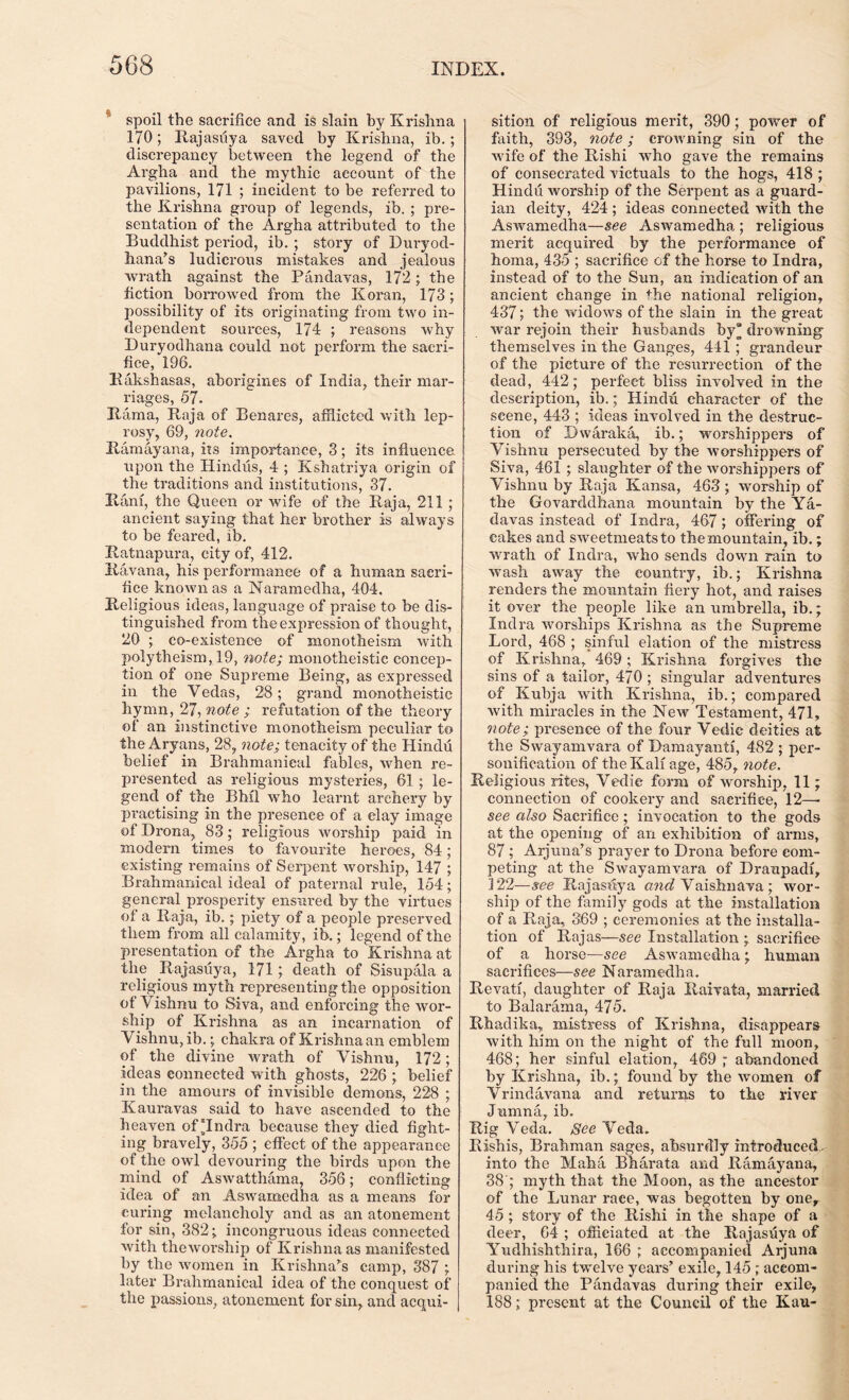 spoil the sacrifice and is slain by Krishna 170; Rajasuya saved by Krishna, ib.; discrepancy between the legend of the Argha and the mythic account of the pavilions, 171 ; incident to be referred to the Krishna group of legends, ib. ; pre- sentation of the Argha attributed to the Buddhist period, ib. ; story of Duryod- hana’s ludicrous mistakes and jealous wrath against the Pandavas, 172; the fiction borrowed from the Koran, 173 ; possibility of its originating from two in- dependent soui*ces, 174 ; reasons why Duryodhana could not perform the sacri- fice, 196. Rakshasas, aborigines of India, their mar- riages, 57. Kama, Raja of Benares, afflicted with lep- rosy, 69, note. Ramayana, its importance, 3; its influence upon the Hindus, 4 ; Kshatriya origin of the traditions and institutions, 37. Rani, the Queen or wife of the Raja, 211 ; ancient saying that her brother is always to be feared, ib. Ratnapura, city of, 412. Ravana, his performance of a human sacri- fice known as a Naramedha, 404. Religious ideas, language of praise to be dis- tinguished from the expression of thought, 20 ; co-existence of monotheism with polytheism, 19, note; monotheistic concep- tion of one Supreme Being, as expressed in the Vedas, 28; grand monotheistic hymn, 27, note ; refutation of the theory of an instinctive monotheism peculiar to the Aryans, 28, note; tenacity of the Hindu belief in Brahmanieal fables, when re- presented as religious mysteries, 61; le- gend of the BM1 who learnt archery by practising in the presence of a clay image of Drona, 83; religious worship paid in modern times to favourite heroes, 84; existing remains of Serpent worship, 147 ; Brahmanieal ideal of paternal rule, 154; general prosperity ensured by the virtues of a Raja, ib. ; piety of a people preserved them from all calamity, ib.; legend of the presentation of the Argha to Krishna at the Rajasuya, 171; death of Sisupala a religious myth representing the opposition of Vishnu to Siva, and enforcing the wor- ship of Krishna as an incarnation of V ishnu, ib.; chakra of Krishna an emblem of the divine wrath of Vishnu, 172; ideas connected with ghosts, 226 ; belief in the amours of invisible demons, 228 ; Kauravas said to have ascended to the heaven of “Indra because they died fight- ing bravely, 355 ; effect of the appearance of the owl devouring the birds upon the mind of Aswatthama, 356; conflicting idea of an Aswamedha as a means for curing melancholy and as an atonement for sin, 382; incongruous ideas connected with theworship of Krishna as manifested by the women in Krishna’s camp, 387 ; later Brahmanieal idea of the conquest of the passions, atonement for sin, and acqui- | sition of religious merit, 390; power of faith, 393, note; crowning sin of the wife of the Rishi who gave the remains of consecrated victuals to the hogs, 418 ; Hindu worship of the Serpent as a guard- ian deity, 424 ; ideas connected with the Aswamedha—see Aswamedha ; religious merit acquired by the performance of homa, 435 ; sacrifice of the horse to Indra, instead of to the Sun, an indication of an ancient change in the national religion, 437; the widows of the slain in the great war rejoin their husbands by’ drowning themselves in the Ganges, 441 ; grandeur of the picture of the resurrection of the dead, 442; perfect bliss involved in the description, ib.; Hindu character of the scene, 443 ; ideas involved in the destruc- tion of Dwaraka, ib.; worshippers of Vishnu persecuted by the worshippers of Siva, 461 ; slaughter of the worshippers of Vishnu by Raja Kansa, 463 ; worship of the Govarddhana mountain by the Ya,- davas instead of Indra, 467; offering of cakes and sweetmeats to the mountain, ib.; wrath of Indra, who sends down rain to wash away the country, ib.; Krishna renders the mountain fiery hot, and raises it over the people like an umbrella, ib.; Indra worships Krishna as the Supreme Lord, 468 ; sinful elation of the mistress of Krishna, 469; Krishna forgives the sins of a tailor, 470 ; singular adventures of Kubja with Krishna, ib.; compared with miracles in the New Testament, 471, note; presence of the four Vedic deities at the Swayamvara of Damayanti, 482 ; per- sonification of the Kali age, 485, note. Religious rites, Vedie form of worship, 11; connection of cookery and sacrifice, 12—• see also Sacrifice; invocation to the gods at the opening of an exhibition of arms, 87 ; Arjuna’s prayer to Drona before com- peting at the Swayamvara of Draupadi, 122—see Rajasuya and Vaishnava ; wor- ship of the family gods at the installation of a Raja, 369 ; ceremonies at the installa- tion of Rajas—see Installation ; sacrifice of a horse—see Aswamedha; human sacrifices—see Naramedha. Revati, daughter of Raja Raivata, married to Balarama, 475. Rhadika, mistress of Krishna, disappears with him on the night of the full moon, 468; her sinful elation, 469 ; abandoned by Krishna, ib.; found by the women of Vrindavana and returns to the river Jumna, ib. Rig Veda. See Veda. Rishis, Brahman sages, absurdly introduced, into the Maha Bharata and Ramayana, 38'; myth that the Moon, as the ancestor of the Lunar race, was begotten by one, 45 ; story of the Rishi in the shape of a deer, 64 ; officiated at the Rajasuya of Yudhishthira, 166 ; accompanied Arjuna during his twelve years’ exile, 145 ; accom- panied the Pandavas during their exile, 188; present at the Council of the Kau-