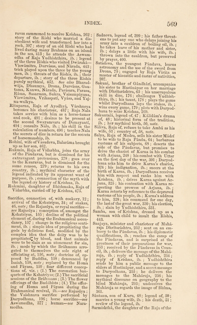 ravas summoned to receive Krishna, 262 ; story of the Rishi who married a dis- obedient wife and transformed her into a rock, 397 ; story of an old Rishi who had lived during many Brahmas on an island in the sea, 413 ; he attends the Aswam- edha of Raja Yudhishthira, ib. ; legend of the three Rishis who visited Dwaraka— Viswamitra, Durvasas, and Narada, 443 ; trick played upon the three by the young men, ib.; threats of the Rishis, ib. ; their departure, ib. ; story of the three Rishis purely mythical, 452. See also Bharad- waja, Dhaumya, Drona, Durvasas, Gau- tama, Kanwa, Narada, Parasara, Parasu, Rama, Sasarman, Sukra, Vaisampayana, Viswamitra, Vrihaspatf, Vyasa, and Yai- na-walkya. Rituparna, Raja of Ayodhya, Varshneya becomes his charioteer, 487; Raja Nala takes service with him as a horse-tamer and cook, 491 ; desires to be present at the second Swayamvara of Damayantf, 494 ; consults Nala, ib. ; his skill in the calculation of numbers, 496 ; teaches Nala the secrets of dice in return for the secrets of horsemanship, ib. Rohim, wife of Vasudeva, Balarama brought up as her son, 462. Rukmin, Raja of Vidarbha, joins the army of the Pandavas, but is dismissed for his extravagant pretensions, 278 ; goes over to the Kauravas, but is dismissed for the same reason, 279; returns to his own country, ib. ; mythical character of the legend indicated by its apparent want of purpose, ib. ; connection of the myth with the legendary history of Krishna, ib. Rukmini, daughter of Bhishmaka, Raja of Vidarbha, carried off by Krishna, 475. Sacrifice, connection of, with cookery, 12; arrival of the Kshatriyas, 34; of snakes, 46, note ; the Rajasuya, or royal sacrifice— see Rajasuya ; conception of, amongst the Kshatriyas, 155 ; decline of the political element of, during the Brahmanical ascen- dancy, 157 ; change in the religious senti- ment, ib. ; simple idea of propitiating the gods by delicious food, modified by the complex idea that the deity was to be propitiated by blood, and that animals were to be slain as an atonement for sin, ib. ; mode by which the Brahmans arro- gated to themselves the sole right of officiating at, 156, note; doctrine of, op- posed by Buddha, 158 ; denounced by Isaiah, 158, note ; replaced by the Homa and Payasa, 159 ; four different concep- tions of, viz. : (1.) The coronation ban- quets of the Kshatriyas; (2.) The sacrificial sessions of the Brahmans ; (3.) The flower offerings of the Buddhists ; (4.) The offer- ing of Homa and Payasa during the Brahmanical revival, ib.—see Rajasuya ; the Vaishnava sacrifice performed by Duryodhana, 196; horse sacrifice—see Aswamedha, 377 ; human—see Nara- medha. Sadnova, legend of, 399 ; his father threat- ens to put any one who delays joining his army into a cauldron of boiling oil, ib. ; he takes leave of his mother and sister’ ib. , delays a little with, his wife, ib. ; thrown into the cauldron, but preserved by prayer, 400. Satadeva, the youngest Pandava, learns astronomy and the use of the sword from Drona, 75 engaged by Raja Virata as master of his cattle and caster of nativities, 207. Sakuni, brother of Gandhari, accompanies his sister to Hastinapur on her marriage with Dhritarashtra, 65 ; his unsci'upulous skill in dice, 176 ; challenges Yudhish- thira, ib.; his taunt, 178 ; plays the game whilst Duryodhana lays the stakes, ib. ; wins every game, 179 ; plots with Duryod- hana to seize Krishna, 269. Sakuntala, legend of, 47 ; Kalidasa’s drama of, 48 ; historical form of the tradition, ib. ; her mythical birth, 50, note. Saliva, Raja of, refuses to take Ambfi. as his wife, 53 ; country of, 58, note. Salya, Raja of Madra, sells his sister Madia to be wife to Raja Pandu, 64; barbarous customs of his subjects, 68 ; deserts the side of the Pandavas, but promises to drive the chariot of Kama in his combat with Arjuna, 248 ; his combat with Uttar on the first day of the war, 301 ; Duryod- hana asks him to drive Kama’s chariot, 324 ; his indignation, ib.; sneers at the birth of Kama, ib.; Duryodhana receives him with respect and ranks him with Krishna, ib. ; drives Kama against Ar- juna, 325 ; his contention with Kama re- specting the prowess of Arjuna, ib. ; Kama retorts by reference to the depraved customs of his people, ib.; Kama’s address to him, 328; his command for one day, the last of the great war, 330 ; his election, ib. ; slain by Yudhishthira, 331. Samba, son of Krishna, dressed up as a woman with child to insult the Rishis, 443. Sanjaya, minister and charioteer of Maha- raja Dhritarashtra, 252 ; sent on an em- bassy to the Pandavas, ib.; his diplomatic qualifications, ib. ; reaches the camp of the Pandavas, and is surprised at the greatness of their preparations for war, 253 ; received by the Pandavas in Coun- cil, ib.; delivers the message of the Maha- raja, ib. ; reply of Yudhishthira, 254 ; reply of Krishna, ib. ; Yudhishthira sends by him a public message to the elders at Hastinapur, and a secret message to Duryodhana, 255 ; he delivers the messages to the Maharaja, 256; his mythical discourse on geography to the blind Maharaja, 293; undeceives the Mahdraja as regards the imago of Bhfma, , 36L Santanu, son of Kuru, 48; legend of, <50; marries a young wife, ib.; his death, 51 ; review of the legend, ib. Sarmishtha, the daughter of the Raja of the
