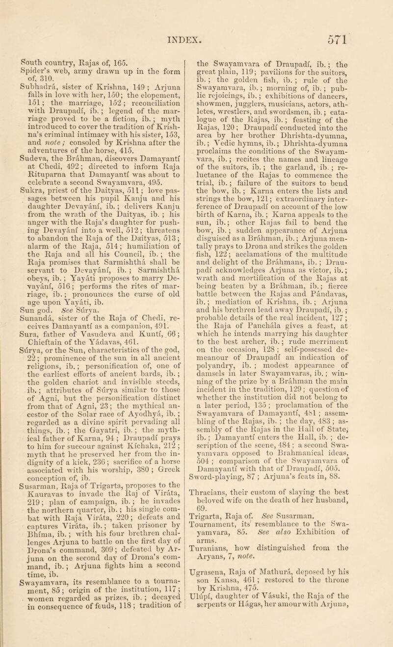 South country, Rajas of, 165. Spider’s web, army drawn up in the form of, 310. Subhadra, sister of Krishna, 149 ; Arjuna falls in love with her, 150; the elopement, 151; the marriage, 152; reconciliation with Draupadi, ib. ; legend of the mar- riage proved to be a fiction, ib. ; myth introduced to cover the tradition of Krish- na’s criminal intimacy with his sister, 153, and note ; consoled by Krishna after the adventures of the horse, 415. Sucleva, the Brahman, discovers Damayanti at Chedi, 492; directed to inform Raja Rituparna that Damayanti was about to celebrate a second Swayamvara, 495. Sukra, priest of the Daityas, 511; love pas- sages between his pupil Kanju and his daughter Devayani, ib.; delivers Kanju from the wrath of the Daityas, ib. ; his anger with the Raja’s daughter for push- ing Devayani into a well, 512; threatens to abandon the Raja of the Daityas, 513; alarm of the Raja, 514; humiliation of the Raja and all his Council, ib. ; the Raja promises that Sarmishtha shall be servant to Devayani, ib. ; Sarmishtha obeys, ib.; Yayati proposes to marry De- vayani, 516; performs the rites of mar- riage, ib.; pronounces the curse of old age upon Yayati, ib. Sun god. See Surya. Sunanda, sister of the Raja of Chedi, re- ceives Damayanti as a companion, 491. Sura, father of Vasudeva and Kunti, 66; Chieftain of the Yadavas, 461. Surya, or the Sun, characteristics of the god, 22; prominence of the sun in all ancient religions, ib.; personification of, one of the earliest efforts of ancient bards, ib.; the golden chariot and invisible steeds, ib.; attributes of Surya similar to those of Agni, but the personification distinct from that of Agni, 23; the mythical an- cestor of the Solar race of Ayodhya, ib. ; regarded as a divine spirit pervading all things, ib.; the Gayatri, ib.; the myth- ical father of Karna, 94 ; Draupadi prays to him for succour against Kichaka, 212 ; myth that he preserved her from the in- dignity of a kick, 236 ; sacrifice of a horse associated with his worship, 380 ; Greek conception of, ib. Susarman, Raja of Trigarta, proposes to the Kauravas to invade the Raj of Virata, 219; plan of campaign, ib. ; he invades the northern quarter, ib.; his single com- bat with Raja Virata, 220; defeats and captures Virata, ib.; taken prisoner by Bhima, ib.; with his four brethren chal- lenges Arjuna to battle on the first day of Drona’s command, 309; defeated by Ar- juna on the second day of Drona’s com- mand, ib.; Arjuna fights him a second time, ib. Swayamvara, its resemblance to a tourna- ment, 85; origin of the institution, 117; women regarded as prizes, ib. ; decayed in consequence of feuds, 118; tradition of the Swayamvara of Draupadi, ib.; the great plain, 119; pavilions for the suitors, ib.; the golden fish, ib. ; rule of the Swayamvara, ib.; morning of, ib. ; pub- lic rejoicings, ib.; exhibitions of dancers, showmen, jugglers, musicians, actors, ath- letes, wrestlers, and swordsmen, ib.; cata- logue of the Rajas, ib.; feasting of the Rajas, 120 ; Draupadi conducted into the area by her brother Dhrishta-dyumna, ib.; Vedic hymns, ib.; Dhrishta-dyumna proclaims the conditions of the Swayam- vara, ib.; recites the names and lineage of the suitors, ib. ; the garland, ib. ; re- luctance of the Rajas to commence the trial, ib.; failure of the suitors to bend the bow, ib.; Karna enters the lists and strings the bow, 121; extraordinary inter- ference of Draupadi on account of the low birth of Karna, ib.; Karna appeals to the sun, ib.; other Rajas fail to bend the bow, ib.; sudden appearance of Arjuna disguised as a Brahman, ib.; Arjuna men- tally prays to Drona and strikes the golden fish, 122; acclamations of the multitude and delight of the Brahmans, ib.; Drau- padi acknowledges Arjuna as victor, ib.; wrath and mortification of the Rajas at being beaten by a Brahman, ib.; fierce battle between the Rajas and Pandavas, ib.; mediation of Krishna, ib. ; Arjuna and his brethren lead away Draupadi, ib.; probable details of the real incident, 127 ; the Raja of Panchala gives a feast, at which he intends marrying his daughter to the best archer, ib.; rude merriment on the occasion, 128 ; self-possessed de- meanour of Draupadi an indication of polyandry, ib. ; modest appearance of damsels in later Swayamvaras, ib.; win- ning of the prize by a Brahman the main incident in the tradition, 129 ; question of whether the institution did not belong to a later period, 135 ; proclamation of the Swayamvara of Damayanti, 481 ; assem- bling of the Rajas, ib. ; the day, 483 ; as- sembly of the Rajas in the Hall of State, ib. ; Damayanti enters the Hall, ib. ; de- scription of the scene, 484 ; a second Swa- yamvara opposed to Brahmanical ideas, 504 ; comparison of the Swayamvara of Damayanti with that of Draupadi, 505. Sword-playing, 87 ; Arjuna’s feats in, 88. Thracians, their custom of slaying the best beloved wife on the death of her husband, 69. Trigarta, Raja of. See Susarman. Tournament, its' resemblance to the Swa- yamvara, 85. See also Exhibition of arms. Turanians, how distinguished from the Aryans, 7, note. Ugrasena, Raja of Mathura, deposed by his son Kansa, 461 ; restored to the throne by Krishna, 475. Uliipi, daughter of Vasuki, the Raja of the serpents or Hagas, her amour with Arjuna,