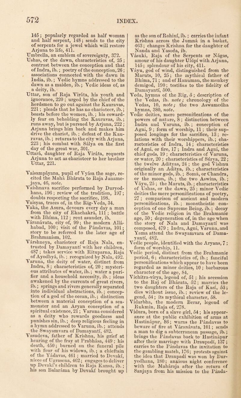 145 ; popularly regarded as half woman and half serpent, 148; sends to the city of serpents for a jewel which will restore Arjuna to life, 411. Umbrella, an emblem of sovereignty, 372. Ushas, or the dawn, characteristics of, 25 ; contrast between the conception and that of Indra, ib. ; poetry of the conception, 26 ; associations connected with the dawn in India, ib.; Yedic hymns addressed to the dawn as a maiden, ib.; Vedic ideas of, as a deity, ib. Uttar, son of Raja Virata, his youth and ignorance, 220 ; urged by the chief of the herdsmen to go out against the Kauravas, 221 ; pleads that he has no charioteer, ib.; boasts before the women, ib.; his coward- ly fear on beholding the Kauravas, ib.; runs away, but is pursued by Arjuna, 222 ; Arjuna brings him back and makes him drive the chariot, ib.; defeat of the Kau- ravas, ib.; returns to the city with Arjuna, 223 ; his combat with Salya on the first day of the great war, 301. Uttara, daughter of Raja Virata, requests Arjuna to act as charioteer to her brother Uttar, 221. Vaisampayana, pupil of Vyasa the sage, re- cited the Maha Bharata to Raja Janame- jaya, 46, note. Vaishnava sacrifice performed by Duryod- hana, 196 ; review of the tradition, 197 doubts respecting the sacrifice, 198. Vaisyas, traces of, in the Rig-Veda, 34. Vaka, the Asura, devours every day a man from the city of Ekachakra, 111 ; battle with Bhfina, 112 ; rent asunder, ib. Varanavata, city of, 99; the modern Alla- habad, 100; visit of the Pandavas, 101; story to be referred to the later age of Brahmanism, 102, Varshneya, charioteer of Raja Nala, en- trusted by Damayanti with her children, 487 ; takes service with Rituparna, Raja of Ayodhya, ib. ; recognized by Nala, 492. Varuna, the deity of water, distinct from Indra, 8 ; characteristics of, 20 ; mysteri- ous attributes of water, ib.; water a puri- fier and a household necessity, ib.; ideas awakened by the currents of great rivers, ib.; springs and rivers generally separated into individual abstractions, ib.; concep- tion of a god of the ocean, ib.; distinction between a material conception of a sea- monster and an Aryan conception of a spiritual existence, 21; Varuna considered as a deity who rewards goodness and punishes sin, ib.; deep religious feeling in a hymn addressed to Varuna, ib.; attends the Swayamvara of Damayanti, 482. Vasudeva, father of Krishna, his grief at hearing of the fray at Prabhasa, 449 ; his death, 450; burned on the funeral pile with four of his widows, ib.; a chieftain of the Yadavas, 461 ; married to Devakf, niece of Ugrasena, 462; engages to deliver up Devakf s children to Raja Kansa, ib.; his son B alar am a by Devakf brought up as the son of Rohinf, ib.; carries the infant Krishna across the Jumna in a basket, 463; changes Krishna for the daughter of Nanda and Yasoda, ib. Vasuki, Raja of the Serpents or Nagas, amour of his daughter Ulupf with Arjuna, 145; splendour of his city, 411. Vayu, god of wind, distinguished from the Maruts, 10, 25; the mythical father of Bhfma, 71; and of Hanuman, the monkey demigod, 190; testifies to the fidelity of Damayanti, 500. Veda, hymns of the Rig, 5 ; description of the Vedas, ib. note; chronology of the Vedas, 10, note; the two Aswamedlia hymns, 380, note. Vedic deities, mere personifications of the powers of nature, 8 ; distinction between Indra and Varuna, ib. ; conception of Agni, 9 ; form of worship, 11 ; their sup- posed longings for the sacrifice, 13 ; re- lations with their worshippers, ib.; cha- racteristics of Indra, 14 ; characteristics of Agni, or fire, 17 ; Indra and Agni, the chief gods, 19 ; characteristics of Varuna, or water, 20 ; characteristics of Surya, 22 ; the twelve Adityas, 24 ; the god Vishnu originally an Aditya, ib.; characteristics of the minor gods, ib.; Soma, or Chandra, or the moon, ib.; the two Aswins, ib. ; Vayu, 25 ; the Maruts, ib.; characteristics of Ushas, or the dawn, 25 ; minor Vedic deities the mere personifications of poetry, 27 ; comparison of ancient and modern personifications, ib.; monotheistic con- ception of one Supreme Being, ib.; decay of the Vedic religion in the Brahmanic age, 30; degeneration of, in the age when the story of Nala and Damayanti was composed, 479 ; Indra, Agni, Varuna, and Yama attend the Swayamvara of Dama- yanti, 482, Vedic people, identified with the Aryans, 7 ; form of worship, 11. Vedic period, distinct from the Brahmanic period, 6 ; characteristics of, ib.; fanciful personifications which appear to have been regarded as minor deities, 10 ; barbarous character of the age, 84. Vichitra-virya, legend of, 51 ; his accession to the Raj of Bharata, 52 ; marries the two daughters of the Raja of Kasi, 53; dies without issue, ib.; review of the le- gend, 54 ; its mythical character, 58. Vidarbha, the modern Berar, legend of Rukmin, Raja of, 278. Vidura, born of a slave girl, 54 ; his appear- ance at the public exhibition of arms at Hastinapur, 86; warns the Pandavas to beware of fire at Varanavata, 101; sends a man to dig a subterranean passage, ib.; brings the Pandavas back to Hastinapur after their marriage with Draupadi, 137 ; carries to the Pandavas the invitation to the gambling match, 176; protests against the idea that Draupadi was won by Dur- yodhana, 180; anxious night conference with the Maharaja after the return of Sanjaya from his mission to the Panda-
