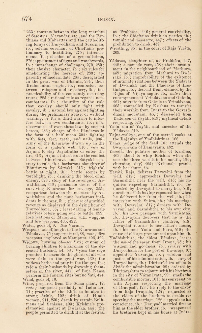 233; contrast between the long marches of Sesostris, Alexander, etc., and the Par- thians and Mahrattas and the cattle-lift- ing forays of Duryodhana and Susarman, ib. ; solemn covenant of Chieftains pre- liminary fto hostilities, 275; intrench- ments, ib. ; election of a generalissimo, 276; appointment of signs and watchwords, ib. ; interchange of challenges, 279, 280; their abusive character, ib.; six rules for ameliorating the horrors of, 283; ap- parently of modern date, 284 ; disregarded in the great war of Bharata, 284 ; their Brahmanical origin, ib. ; confusion be- tween stratagem and treachery, ib.; im- practicability of the constantly recurring truces, 285 ; rational rule as regards non- combatants, ib. ; absurdity of the rule that cavalry should only fight with cavalry, ib. ; natural law against fighting during the preliminary abuse, or without warning, or for a third warrior to inter- fere between two combatants, ib.; non- observance of even these laws by ancient heroes, 286 ; charge of the Pandavas in the form of a half moon, 304 ; fighting with fists, feet, teeth, and nails, 305 ; army of the Kauravas drawn up in the form of a spider’s web, 310; vow of Arjuna to slay Jayadratha or enter the fire, 313 ; Arjuna interferes in the combat between Bhurisrava and Satyaki con- trary to rule, ib.; barbarous slaughter of Bhurisrava by Satyaki, 315 ; frightful battle at night, ib.; battle scenes by torchlight, ib. ; drinking the blood of an enemy, 328 ; story of the revenge of As- watthama, 346; passionate desire of the surviving Kauravas for revenge, 355; comparison between the massacre by As- watthama and the most barbarous inci- dents in the war, ib. ; pleasure of gratified revenge as displayed in the dying hour of Duryodhana, 357 ; leave-taking of female relatives before going out to battle, 399 ; fortifications of Manipura with waggons and fire weapons, 405, 422. Water, gods of, 9. See Varuna. Weapons, use of,taught to the Kauravas and Pandavas, 75 ; supernatural, 88, note; fire weapons employed at Manipura, 405, 422. Widows, burning of—see Sati; custom of bearing children to a kinsman of the de- ceased husband, 54, 58; Vyasa the sage promises to assemble the ghosts of all who were slain in the great war, 439; the widows bathe and pray in the Ganges, ib.; rejoin their husbands by drowning them- selves in the river, 441 ; of Baja Kansa perform the funeral rites but no Sati, 474. Wind, gods of, 10. Wine, prepared from the Soma plant, 12, note; supposed partiality of Indra for, 14 ; practice of the Bhils to indulge in strong drink, 102 ; drink of Hindu women, 211, 230 ; drank by certain Brah- mans and Saniases, 403; Krishna’s pro- clamation against at Dwaraka, 444 ; the people permitted to drink it at the festival at Prabhasa, 446; general conviviality, ib. ; the Chieftains drink in parties, ib.; tumult and massacre, 447 ; effects of the prohibition to drink, 452. Wrestling, 85 ; in the court of Raja Virata, 209. Yadavas, slaughter of, at Prabhasa, 447, 448; a nomade race, 458; their encamp- ment in the neighbourhood of Mathura, 459 ; migration from Mathura to Dwa- raka, ib. ; improbability of the existence of intimate relations between the Yadavas of Dwaraka and the Pandavas of Has- tinapur, ib.; descent from, claimed by the Rajas of Vijaya-nagur, ib., note; their encampments at Vrindavana and Gokula, 461; migrate from Gokula to Vrindavana, 465 ; counselled by Krishna to transfer their worship from Indra to the Govard- dhana mountain, 467; descended from Yadu, son of Yayati, 519 mythical details respecting, 520. Yadu, son of Yayati, and ancestor of the Yadavas, 519. Yajna-walkya, one of the sacred cooks at the Rajasuya of Yudhishthira, 166. Yarna, judge of the dead, 10 ; attends the Swayamvara of Damayanti, 482. Yasoda, the putative mother of Krishna, 463 ; about to w'hip Krishna when she sees the three worlds in his mouth, 464 ; churning dayj 465; Krishna’s pranks with her churn, ib. Yayati, Raja, delivers Devayani from the well, 512 ; approaches Devayani and Sarmishtha near the well, 515; his in- quiries respecting Sarmishtha, ib.; re- quested by Devayani to marry her, 516 ; question of his having espoused her when he delivered her from the well, ib.; his interview with Sukra, ib. ; his marriage with Devayani, 517 ; departs with De- vayani and Sarmishtha to his own city, ib. ; his love passages with Sarmishtha, ib. ; Devayani discovers that he is the father of Sarmishtha’s children, 518 ; Devayani returns to her father’s house, ib. ; his sons Yadu and Paru, 519 ; the curse of old age pronounced upon him, ib. Yudhishthira, the eldest Pandava, learns the use of the spear from Drona, 75 ; his wisdom and goodness, ib.; rivalry wTith Duryodhana for the post of Yuvaraja, 97; appointed Yuvaraja, ib. ; wisdom and justice of his administration, ib. ; envy of Duryodhana, ib.; Dhritarashtra offers to divide the administration, 98 ; ordered by Dhritarashtra to sojourn with his brethren in the city of Varanavata, 99 ; smells the combustible mortar, 101; his conversation with Arjuna respecting the marriage of Draupadi, 123 ; his reply to the envoy from Raja Drupada, 125 ; requested as the eldest of the brothers to decide re- specting the marriage, 126appeals to his conscience, ib. ; Draupadi married first to him as the elder brother, ib. ; weapons of his brethren kept in his house at Indra-