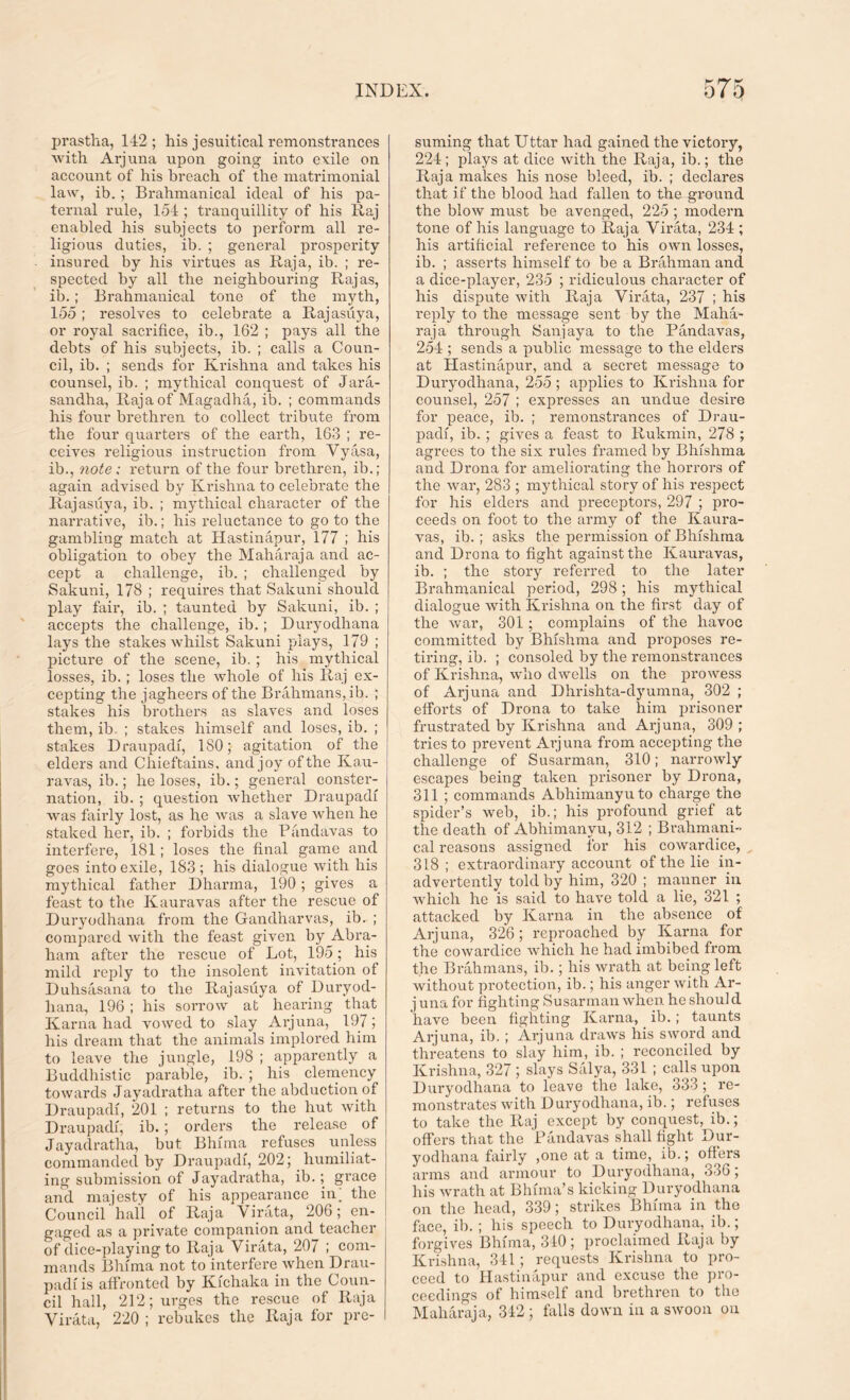 prastha, 142; his jesuitical remonstrances with Arjuna upon going into exile on account of his breach of the matrimonial law, ib. ; Brahmanical ideal of his pa- ternal rule, 154 ; tranquillity of his Raj enabled his subjects to perform all re- ligious duties, ib. ; general prosperity insured by his virtues as Raja, ib. ; re- spected by all the neighbouring Rajas, ib. ; Brahmanical tone of the myth, 155; resolves to celebrate a Rajasuya, or royal sacrifice, ib., 162 ; pays all the debts of his subjects, ib. ; calls a Coun- cil, ib. ; sends for Krishna and takes his counsel, ib. ; mythical conquest of Jara- sandha, Raja of Magadha, ib. ; commands his four brethren to collect tribute from the four quarters of the earth, 163 ; re- ceives religious instruction from Vyasa, ib., note ; return of the four brethren, ib.; again advised by Krishna to celebrate the Rajasuya, ib. ; mythical character of the narrative, ib.; his reluctance to go to the gambling match at Hastinapur, 177 ; his obligation to obey the Maharaja and ac- cept a challenge, ib. ; challenged by Sakuni, 178 ; requires that Sakuni should play fail’, ib. ; taunted by Sakuni, ib. ; accepts the challenge, ib. ; Duryodhana lays the stakes whilst Sakuni plays, 179 ; picture of the scene, ib. ; his mythical losses, ib.; loses the whole of his Raj ex- cepting the jagheers of the Brahmans, ib. ; stakes his brothers as slaves and loses them, ib. ; stakes himself and loses, ib. ; stakes Draupadf, ISO; agitation of the elders and Chieftains, and joy of the Kau- ravas, ib.; he loses, ib.; general conster- nation, ib. ; question whether Draupadf was fairly lost, as he was a slave when he staked her, ib. ; forbids the Pandavas to interfere, 181 ; loses the final game and goes into exile, 183 ; his dialogue with his mythical father Dharma, 190 ; gives a feast to the Kauravas after the rescue of Duryodhana from the Gfandharvas, ib. ; compared with the feast given by Abra- ham after the rescue of Lot, 195; his mild reply to the insolent invitation of Duhsasana to the Rajasuya of Duryod- hana, 196 ; his sorrow at hearing that Kama had vowed to slay Arjuna, 197; his dream that the animals implored him to leave the jungle, 198 ; apparently a Buddhistic parable, ib. ; his clemency towards Jayadratha after the abduction of Draupadf, 201 ; returns to the hut with Draupadf, ib.; orders the release of Jayadratha, but Bhfma refuses unless commanded by Draupadf, 202; humiliat- ing submission of Jayadratha, ib.; grace and majesty of his appearance in; the Council hall of Raja Virata, 206; en- gaged as a private companion and teacher of dice-playing to Raja Virata, 207 ; com- mands Bhfma not to interfere when Drau- padf is affronted by Kfchaka in the Coun- cil hall, 212; urges the rescue of Raja Virata, 220 ; rebukes the Raja for pre- suming that Uttar had gained the victory, 224 ; plays at dice with the Raja, ib.; the Raja makes his nose bleed, ib. ; declares that if the blood had fallen to the ground the blow must be avenged, 225 ; modem tone of his language to Raja Virata, 234; his artificial reference to his own losses, ib. ; asserts himself to be a Brahman and a dice-player, 235 ; ridiculous character of his dispute with Raja Virata, 237 ; his reply to the message sent by the Maha- raja through Sanjaya to the Pandavas, 254 ; sends a public message to the elders at Hastinapur, and a secret message to Duryodhana, 255 ; applies to Krishna for counsel, 257 ; expresses an undue desire for peace, ib. ; remonstrances of Drau- padf, ib. ; gives a feast to Rukmin, 278 ; agrees to the six rules framed by Bhfshma and Drona for ameliorating the horrors of the war, 283 ; mythical story of his respect for his elders and preceptors, 297 ; pro- ceeds on foot to the army of the Kaura- vas, ib. ; asks the permission of Bhfshma and Drona to fight against the Kauravas, ib. ; the story referred to the later Brahmanical period, 298; his mythical dialogue with Krishna on the first day of the war, 301 ; complains of the havoc committed by Bhfshma and proposes re- tiring, ib. ; consoled by the remonstrances of Krishna, who dwells on the prowess of Arjuna and Dhrishta-dyumna, 302 ; efforts of Drona to take him prisoner frustrated by Krishna and Arjuna, 309 ; tries to prevent Arjuna from accepting the challenge of Susarman, 310; narrowly escapes being taken prisoner by Drona, 311 ; commands Abhimanyuto charge the spider’s web, ib.; his profound grief at the death of Abhimanvu, 312 ; Brahmani- cal reasons assigned for his cowardice, 318; extraordinary account of the lie in- advertently told by him, 320 ; manner in which he is said to have told a lie, 321 ; attacked by Kama in the absence of Arjuna, 326; reproached by Kama for the cowardice which he had imbibed from the Brahmans, ib.; his wrath at being left without protection, ib.; his anger with Ar- j una for fighting Susarman when he shoul d have been fighting Kama, ib.; taunts Arjuna, ib. ; Arjuna draws his sword and threatens to slay him, ib. ; reconciled by Krishna, 327 ; slays Salya, 331 ; calls upon Duryodhana to leave the lake, 333 ; re- monstrates with Duryodhana, ib.; refuses to take the Raj except by conquest, ib.; offers that the Pandavas shall fight Dur- yodhana fairly ,one at a time, ib.; offers arms and armour to Duryodhana, 336; his wrath at Bhfma’s kicking Duryodhana on the head, 339; strikes Bhfma in the face, ib. ; his speech to Duryodhana, ib.; forgives Bhfma, 310; proclaimed Raja by Krishna, 341 ; requests Krishna to pro- ceed to Hastinapur and excuse the pro- ceedings of himself and brethren to the Maharaja, 312 ; falls down in a swoon on