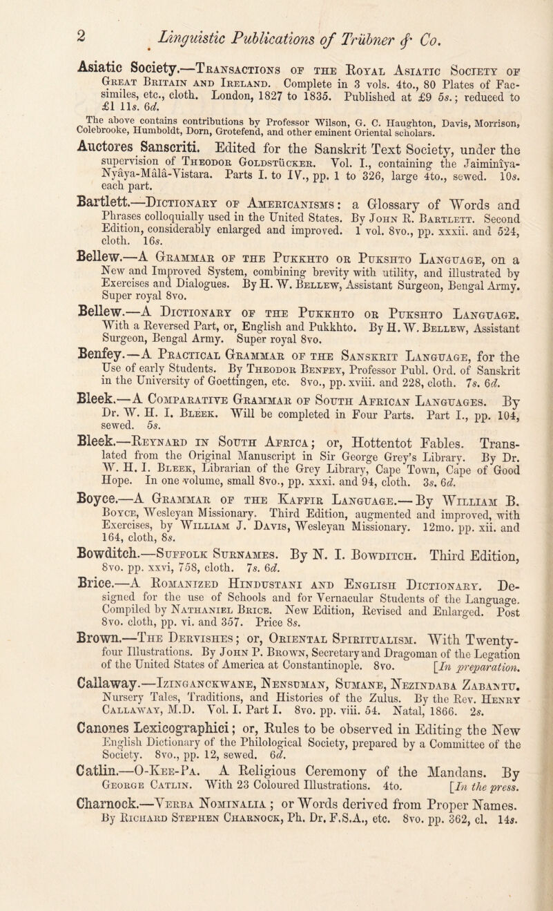 Asiatic Society.—Transactions op the Royal Asiatic Society op Great Britain and Ireland. Complete in 3 vols. 4to., 80 Plates of Fac- similes, etc., cloth. London, 1827 to 1835. Published at £9 5s.; reduced to £1 11s. 6d. The above contains contributions by Professor Wilson, G. C. Haugbton, Davis, Morrison, Lolebrooke, Humboldt, Dorn, Grotefend, and other eminent Oriental scholars. Auctores Sanscriti. Edited for the Sanskrit Text Society, under the supervision of Theodor Goldstucker. Yol. I., containing the Jaiminiya- Nyaya-Mala-Vistara. Parts I. to IV., pp. 1 to 326, large 4to., sewed. 10s. each part. Bartlett.—Dictionary op Americanisms : a Glossary of Words and Phrases colloquially used in the United States. By John It. Bartlett. Second Edition, considerably enlarged and improved. 1 vol. 8vo., pp. xxxii. and 524, cloth. 16s. Bellew.—A Geammae op the Pukkhto oe Pukshto Language, on a New and Improved System, combining brevity with utility, and illustrated by Exercises and Dialogues. By H. W. Bellew, Assistant Surgeon, Bengal Army. Super royal 8vo. Bellew.—A Dictionary op the Pukkhto oe Pukshto Language. With a Reversed Part, or, English and Pukkhto. By H. W. Bellew, Assistant Surgeon, Bengal Army. Super royal 8vo. Benfey.—A Peactical Geammae of the Sanskrit Language, for the Use of early Students. By Theodor Benfey, Professor Publ. Ord. of Sanskrit in the University of Goettingen, etc. 8vo., pp. xviii. and 228, cloth. 7s. 6d. Bleek.—A Comparative Grammar op South African Languages. By Dr. W. H. I. Bleek. Will be completed in Four Parts. Part I., pp. 104, sewed. 5s. Bleek.—Beynaed in South Africa; or, Hottentot Tables. Trans- lated from the Original Manuscript in Sir George Grey’s Library. By Dr. W. H. I. Bleek, Librarian of the Grey Library, Cape Town, Cape of Good Hope. In one volume, small 8vo., pp. xxxi. and 94, cloth. 3s. 6d. Boyce.—A Grammar op the Kaffir Language.— By William B. Boyce, Wesleyan Missionary. Third Edition, augmented and improved, with Exercises, by William J. Davis, Wesleyan Missionary. 12mo. pp. xii. and 164, cloth, 8s. Bowditch.—Suffolk Surnames. By N. I. Bowditch. Third Edition, 8vo. pp. xxvi, 758, cloth. 7s. 6d. Brice.—A Romanized Hindustani and English Dictionary. De- signed for the use of Schools and for Vernacular Students of the Language. Compiled by Nathaniel Brice. New Edition, Revised and Enlarged. Post 8vo. cloth, pp. vi. and 357. Price 8s. Brown.—The Dervishes ; or, Oriental Spiritualism. With Twenty- four Illustrations. By John P. Brown, Secretary and Dragoman of the Legation of the United States of America at Constantinople. 8vo. [In preparation. Callaway.—Izinganckwane, Nensuman, Sumane, Nezindaba Zabaintu. Nursery Tales, Traditions, and Histories of the Zulus. By the Rev. Henry Callawwy, M.D. Yol. I. Part I. 8vo. pp. viii. 54. Natal, 1866. 2s. Canones Lexicographici; or. Rules to be observed in Editing’ the Hew English Dictionary of the Philological Society, prepared by a Committee of the Society. 8vo., pp. 12, sewed. 6d. Gatlin.—O-Kee-Pa. A Religious Ceremony of the Mandans. By George Catlin. With 23 Coloured Illustrations. 4to. [In the press. Cliarnock.—Verba Nominalia ; or Words derived from Proper Names. By Richard Stephen Charnock, Ph. Dr. F.S.A., etc. 8vo. pp. 362, cl. 14s.