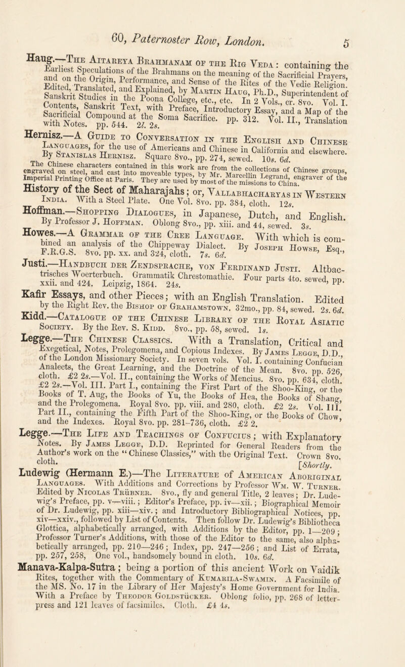 HaUf ,TTh,E Ai1tareta, Bhahmanam of the Rig Veda : containing the Em best Speculations of the Brahmans on the meaning- of the Sacrificial Prayers and on the Origin, Performance, and Sense of the Bites of thfvedLReS Sans^B^Studies'm^^p^P^181116^ n7 Ma?TIX Haug’ Ph-D-> Superintendent of cansEiit Studies in the Poona College, etc., etc. In 2 Vols., cr. 8vo Yol T Contents, Sanskrit Text, with Preface, Introductory Essay, and a Map of the Sacnfimal Compound at the Soma Sacrifice, pp. 312. Yol II Translation witn Notes, pp. 544. 21. 2s. vox. n., Translation ReTt-LGr^ 10 C?li7EE?ATI^ ™ THE English and Chinese By StamslIs of„Ame™ans and Chinese in California and elsewhere. ^ Stanislas Hernisz. Square 8vo., pp. 274, sewed. 10s. 6d. SMSES’ ?Chinese Impenal Printing Office at Paris. They are Jed by most of “ e mMonsT&rgraVer ‘he History of the Sect of Maharajahs; or, Vallabhachaeyas in Westeen India. With a Steel Hate. One Vol. 8vo. pp. 384, cloth. 12s. Hoffiman.—Shopping Dialogues, in Japanese, Dutch, and English. By Professor J. Hoffman. Oblong 8vo., pp. xiii. and 44, sewed. 3s. 8 Howes.—A Grammar of the Cree Language. With which is com- bmed an analysis of the Chippeway Dialect. By Joseph Howse, Esq., F.it.D.S. 8vo. pp. xx. and 324, cloth. 7s. 6d. 1 Justi.—Handbuch der Zendsprache, von Ferdinand Justi Altbac Four parts 4t0' sewed> pp- Kafir Essays, and other Pieces; with an English Translation. Edited by the Bight Bev. the Bishop of Grahamstown. 32mo., pp. 84 sewed 2? Gd Kidd.—Catalogue of the Chinese Library of the Royal Asiatic Society. By the Bev. S. Kidd. 8vo., pp. 58, sewed. Is. legge.—The Chinese Classics. With a Translation, Critical and Exegetical Notes, Prolegomena, and Copious Indexes. By James Legge, D D of the London Missionary Society. In seven vols. Vol. 1. containing Confucian Analects, the Great Learning, and the Doctrine of the Mean. 8vo pp 526 cloth. £2 2s.—Yol. II containing the Works of Mencius. 8vo. pp. 634, cloth! £2 2s.—Vol. III. Part I., containing the First Part of the Shoo-Kine\ or the Books of T. Aug, the Books of Yu, the Books of Hea, the Books of Shang and the Prolegomena. Boyal 8vo. pp. viii. and 280, cloth. £2 2s. Yol. Ill Part II., containing the Fifth Part of the Shoo-King, or the Books of Chow* and the Indexes. Boyal 8vo. pp. 281-736, cloth. £2 2. Legge.—The Liee and Teachings of Confucius ; with Explanatory Notes. By James Legge, D.D. Reprinted for General Readers from the Author’s work on the “ Chinese Classics,” with the Original Text. Crown 8vo. clot^* [Shortly. Ludewig (Hermann E.)—The Literature of American Aboriginal Languages. With Additions and Corrections by Professor Wm. W. Turner. Edited by Nicolas Trubner. 8vo., fly and general Title, 2 leaves; Dr. Lude- wig’s Preface, pp. v—viii.; Editor’s Preface, pp. iv—xii.; Biographical Memoir of Dr. Ludewig, pp. xm—xiv.; and Introductory Bibliographical Notices pp xiv—xxiv., followed by List of Contents. Then follow Dr. Ludewig’s Bibliotheca Glottica, alphabetically arranged, with Additions by the Editor, pp. 1 209 • Professor Turner’s Additions, with those of the Editor to the same, also alpha- betically arranged, pp. 210—246; Index, pp. 247—256; and List of Errata pp. 257, 258, One vol., handsomely bound in cloth. 10s. 6d. Manava-Kalpa-Sutra ; being a portion of this ancient YVork on Vaidik Bites, together with the Commentary of Kumarila-Swamin. A Facsimile of the MS. No. 17 in the Library of Her Majesty’s Home Government for India. With a Preface by Theodor Goldstucker. Oblong folio, pp. 268 of letter- press and 121 leaves of facsimiles. Cloth. £4 Is.