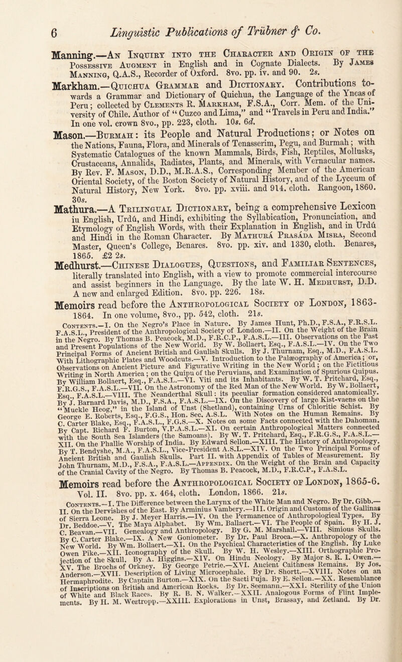 Maiming.—An Inquiry into the Character and Origin of the Possessive Augment in English and in Cognate Dialects. By James Manning, Q.A.S., Recorder of Oxford. 8vo. pp. iv. and 90. 2s.. Markham.— Quichua Grammar and Dictionary. Contributions co- wards a Grammar and Dictionary of Quichua, the Language of the Yncas of Peru; collected by Clements R. Markham, F.S.A., Corrs Mem. of the Uni- versity of Chile. Author of “ Cuzco and Lima,” and “ Travels in Peru and India.” In one vol. crown 8vo., pp. 223, cloth. 10s. 6d. Mason.—Burmah : its People and Natural Productions; or Notes on the Nations, Fauna, Flora, and Minerals of Tenasserim, Pegu, and Burmah; with Systematic Catalogues of the known Mammals, Birds, Fish, Reptiles, Mollusks, Crustaceans, Annalids, Radiates, Plants, and Minerals, with Yernacular names. By Rev. F. Mason, D.D., M.R.A.S., Corresponding Member of the American Oriental Society, of the Boston Society of Natural History, and of the Lyceum of Natural History, New York. 8vo. pp. xviii. and 914. cloth. Rangoon, 1860. Mathura.—A Trilingual Dictionary, being a comprehensive Lexicon iu English, Urdu, and Hindi, exhibiting the Syllabication, Pronunciation, and Etymology of English Words, with their Explanation in English, and in Urdu and Hindi in the Roman Character. By Mathura Prasada Misra, Second Master, Queen’s College, Benares. 8vo. pp. xiv. and 1330, cloth. Benares, 1865. £2 2s. ^ ^ Medhurst.—Chinese Dialogues, Questions, and Familiar Sentences, literally translated into English, with a view to promote commercial intercourse and assist beginners in the Language. By the late W. H. Medhurst, D.D. A new and enlarged Edition. 8vo. pp. 226. 18s. Memoirs read before the Anthropological Society of London, 186o- 1864. In one volume, 8vo., pp. 542, cloth. 21s. Contents.—I. On the Negro’s Place in Nature. By James Hunt, Ph.D., F.S.A., F.R.S.L. F A S L President of the Anthropological Society of London.—II. On the Weight of the Brain in theNegro By Thomas B. Peacock, M.D., F.R.C.P., F.A.S.L.—III. Observations on the Past and Present Populations of the New World. By W. Bollaert, Esq., F.A.S L.-1V. On the Two Principal Forms of Ancient British and Gaulish Skulls. By J. Thurnam, Esq., M.D., F.A.S.L. With Lithographic Plates and Woodcuts.—V. Introduction to the Palaeography of America ; or, Observations on Ancient Picture and Figurative Writing in the New World; on the Fictitious Writing in North America ; on the Quipu of the Peruvians, and Examination of Spurious Quipus. Bv William Bollaert, Esq., F.A.S.L.—VI. Viti and its Inhabitants. By W. T. Pritchard, Esq., F^R G S F A.S.L.—VII. On the Astronomy of the Red Man of the New World. By W. Bollaert, F*so’ F A S L ——VIII The Neanderthal Skull: its peculiar formation considered anatomically. By J. Barnard Davis, M.D., F.S.A., F.A.S.L.—IX. On the Discovery of large Kist-vaens on the “ Muckle Heog ” in the Island of Unst (Shetland), containing Urns of Chlontic Schist. By George E Roberts, Esq., F.G.S., Hon. Sec. A.S.L. With Notes on the Human Remains. By C Carter Blake Esq., F.A.S.L., F.G.S.—X. Notes on some Facts connected with the Dahoman. •r’v Cant Richard F. Burton, V.P.A.S.L.—XI. On certain Anthropological Matters connected with the South Sea Islanders (the Samoans). By W. T. Pritchard, Esq., F.R.G.S., F.A.S.L.— NTT On the Phallic Worship of India. By Edward Sellon.—XIII. The History of Anthropology. Rv T Bendwhe, M.A., F.A S.L., Vice-President A.S.L.-XIV. On the Two Principal Forms of Ancient British and Gaulish Skulls. Part II. with Appendix of Tables of Measurement. By John Thurnam, M.D., F.S.A., F.A.S.L.—Appenbix. On the Weight of the Brain and Capacity of the Cranial Cavity of the Negro. By Thomas B. Peacock, M.D., F.R.C.P., F.A.S.L. Memoirs read before the Anthropological Society of London, 1865-6. Yol. II. 8vo. pp. x. 464, cloth. London, 1866. 21s. Contents —I The Difference between the Larynx of the White Man and Negro. By Dr. Gibb.— II On the Dervishes of the East. By Arminius Vambery.—III. Origin and Customs of the Gallinas nf 'Sierra Leone. By J. Meyer Harris.—IV. On the Permanence of Anthropological Types. By Dr Beddoe.—V. The Maya Alphabet. By Wm. Ballaert.—VI. The People of Spain. By H. J. C Beavan.L-VlI. Genealogy and Anthropology. By G. M. Marshall.—VIII. Simious Skulls. Bv C Carter Blake.—IX. A New Goniometer. By Dr. Paul Broca.—X. Anthropology of the New World By Wm. Bollaert.—XI. On the Psychical Characteristics of the English. By Luke Owen Pike'—xil. Iconography of the Skull. By W. H. Wesley.—XIII. Orthographic Pro- jection of the Skull. By A. Higgins.-XIV. On Hindu Neology. By Major S. R. I. Owen.— XV The Brochs of Orkney. By George Petrie.—XVI. Ancient Caithness Remains. By Jos. Anderson —XVII. Description of Living Microcephale. By Dr. Shortt.—XVIII. Notes on an Hermaphrodite. By Captain Burton.—XIX. On the Sacti Puja. By E. Sellon.—XX. Resemblance of TnscriDtions on British and American Rocks. By Dr. Seemann.—XXI. Sterility of the Union of WhitePand Black Races. By R. B. N. Walker.-XXII. Analogous Forms of Flint Imple- ments. By II. M. Westropp.—XXIII. Explorations in Unst, Brassay, and Zetland. By Dr.
