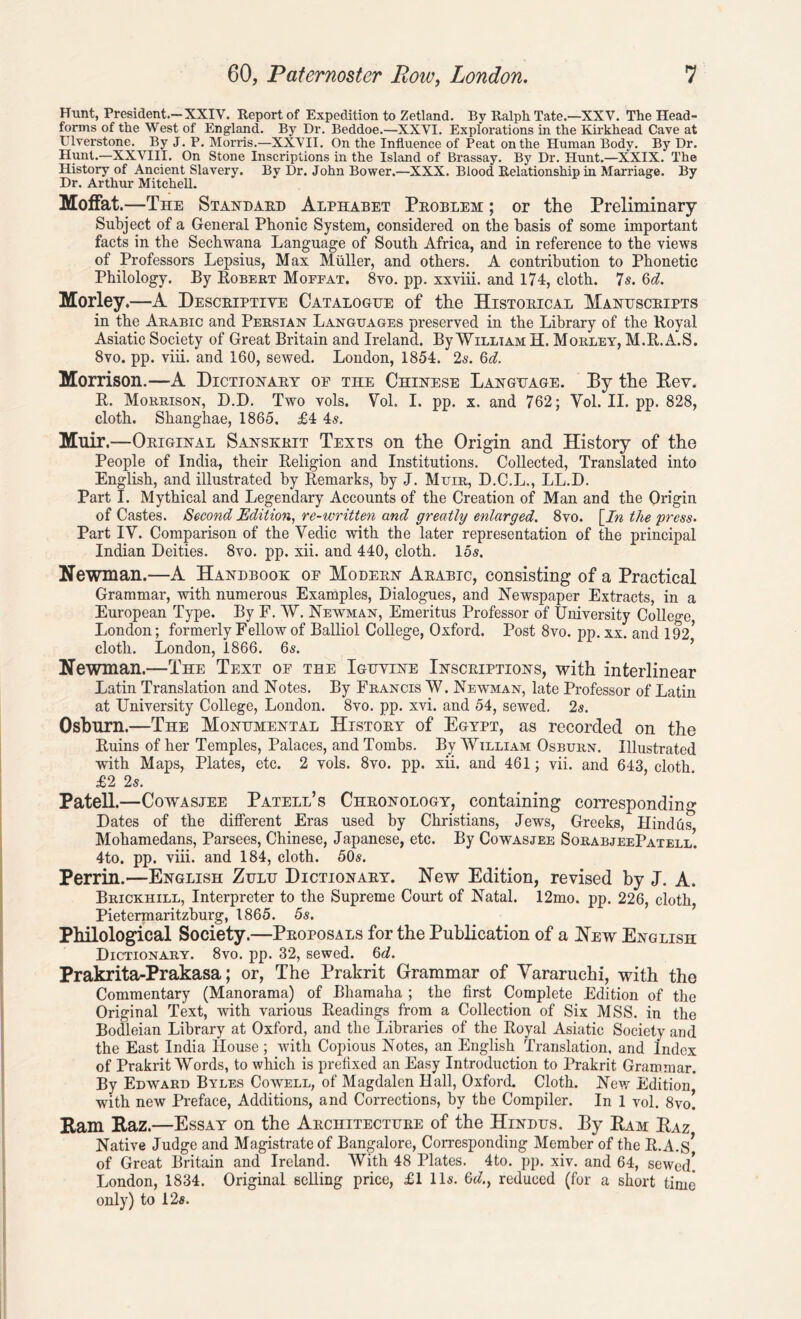 Hunt, President.-XXIV. Report of Expedition to Zetland. By Ralph Tate.—XXV. The Head- forms of the West of England. By Dr. Beddoe.—XXVI. Explorations in the Kirkhead Cave at Ulverstone. By J. P. Morris.—XXVII. On the Influence of Peat on the Human Body. By Dr. Hunt.—XXVIII. On Stone Inscriptions in the Island of Brassay. By Dr. Hunt.—XXIX. The History of Ancient Slavery. By Dr. John Bower.—XXX. Blood Relationship in Marriage. By Dr. Arthur Mitchell. Moffat.—The Standard Alphabet Problem ; or the Preliminary Subject of a General Phonic System, considered on the basis of some important facts in the Sechwana Language of South Africa, and in reference to the views of Professors Lepsius, Max Muller, and others. A contribution to Phonetic Philology. By Robert Moffat. 8vo. pp. xxviii. and 174, cloth. 7s. 6d. Morley.—A Descriptive Catalogue of the Historical Manuscripts in the Arabic and Persian Languages preserved in the Library of the Royal Asiatic Society of Great Britain and Ireland. By William H. Morley, M.R.A.S. 8vo. pp. viii. and 160, sewed. London, 1854. 2s. 6d. Morrison.—A Dictionary of the Chinese Language. Py the Eev. B. Morrison, D.D. Two vols. Vol. I. pp. x. and 762; Vol. II. pp. 828, cloth. Shanghae, 1865. £4 4s. Muir.—Original Sanskrit Texts on the Origin and History of the People of India, their Religion and Institutions. Collected, Translated into English, and illustrated by Remarks, by J. Muir, D.C.L., LL.D. Part I. Mythical and Legendary Accounts of the Creation of Man and the Origin of Castes. Second Edition, re-written and greatly enlarged. 8vo. [In the press. Part IV. Comparison of the Yedic with the later representation of the principal Indian Deities. 8vo. pp. xii. and 440, cloth. 15$. Newman.—A Handbook of Modern Arabic, consisting of a Practical Grammar, with numerous Examples, Dialogues, and Newspaper Extracts, in a European Type. By F. W. Newman, Emeritus Professor of University College London; formerly Fellow of Balliol College, Oxford. Post 8vo. pp. xx. and 192* cloth. London, 1866. 65. Newman.—The Text of the Ighvine Inscriptions, with interlinear Latin Translation and Notes. By Francis W. Newman, late Professor of Latin at University College, London. 8vo. pp. xvi. and 54, sewed. 2s. Osburn.—The Monumental History of Egypt, as recorded on the Ruins of her Temples, Palaces, and Tombs. By William Osburn. Illustrated with Maps, Plates, etc. 2 vols. 8vo. pp. xii. and 461; vii. and 643 cloth £2 2s. Patell.—Cowasjee Patell’s Chronology, containing Corresponding- Dates of the different Eras used by Christians, Jews, Greeks, Hindus Mohamedans, Parsees, Chinese, Japanese, etc. By Cowasjee SorabjeePatell. 4to. pp. viii. and 184, cloth. 50s. Perrin.—English Zulu Dictionary. New Edition, revised by J. A. Brickhill, Interpreter to the Supreme Court of Natal. 12mo. pp. 226, cloth, Pietermaritzburg, 1865. 5s. Philological Society.—Proposals for the Publication of a New English Dictionary. 8vo. pp. 32, sewed. 6d. Prakrita-Prakasa; or, The Prakrit Grammar of Vararuchi, with the Commentary (Manorama) of Bhamaha ; the first Complete Edition of the Original Text, with various Readings from a Collection of Six MSS. in the Bodleian Library at Oxford, and the Libraries of the Royal Asiatic Society and the East India House; with Copious Notes, an English Translation, and Index of Prakrit Words, to which is prefixed an Easy Introduction to Prakrit Grammar. By Edward Byles Cowell, of Magdalen Hall, Oxford. Cloth. New Edition with new Preface, Additions, and Corrections, by the Compiler. In 1 vol. 8vo. Ram Raz.—Essay on the Architecture of the Hindus. By Ram Raz Native Judge and Magistrate of Bangalore, Corresponding Member of the R.A.S* of Great Britain and Ireland. With 48 Plates. 4to. pp. xiv. and 64, sewed! London, 1834. Original selling price, £1 11*. Gd.y reduced (for a short time only) to 12*.