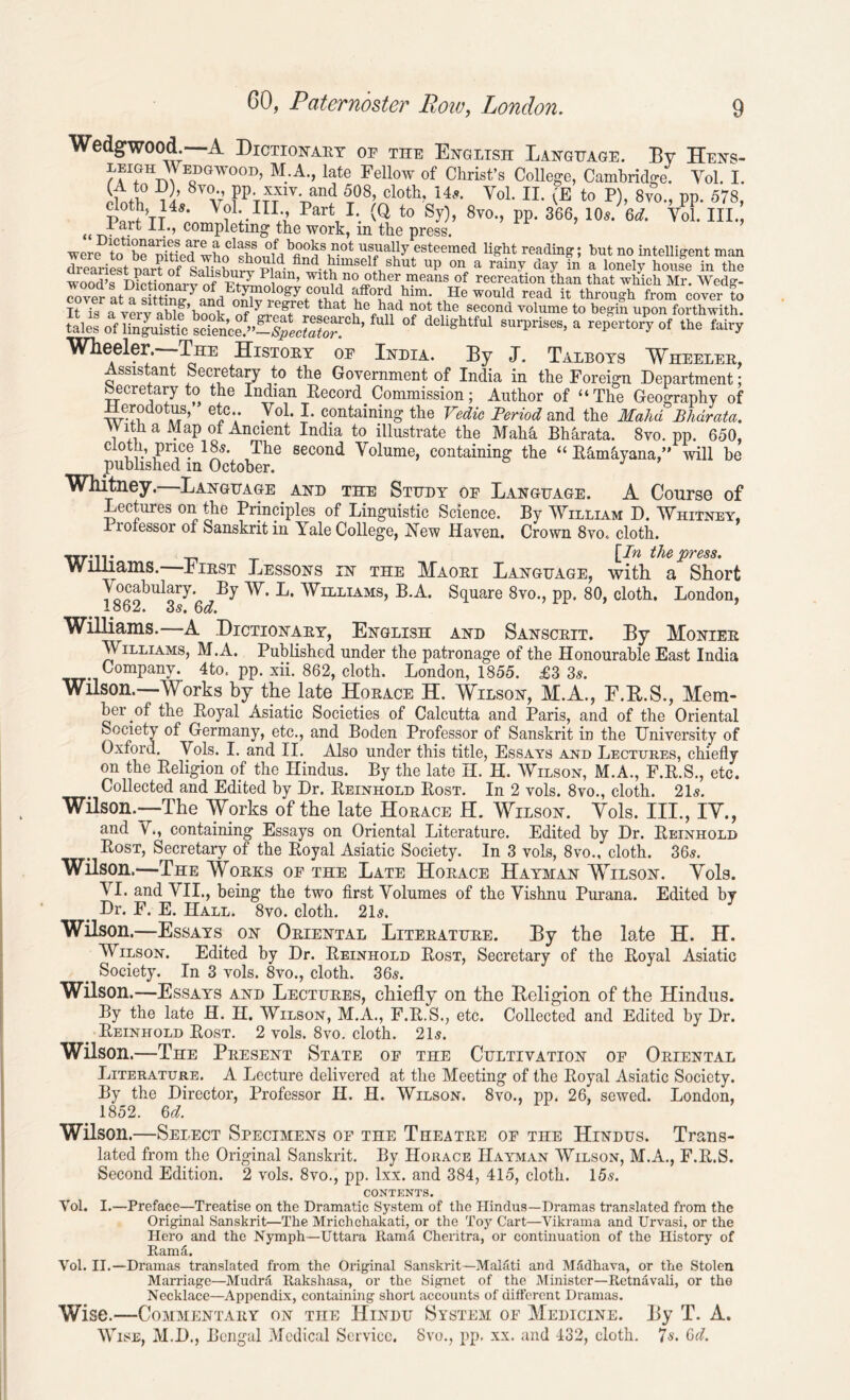 Wedgwood. A Dictionary of the English Language. By Hens- EDGW001)’ M. A; late Fellow of Christ’s College, Cambridge. Yol. I. ivJh % V0v; PpVmlvLand i08’ cloth>14>’- VoL IL <E to n s™., PP. 57s, p [’t 4s: v?1;-iii+7 Part,L. (0 t0 sy)> 8vo-> pp. 366,10Jea. Voi. iii., tta}t H., completing the work, m the press. werf totabrSLTwLCl?hnmf/fi°^Si?0t ufaUy esteemed reading; but no intelligent man dreariest part of Salishnrv pio< ndbmiselfshut up on a rainy day in a lonely house in the wood’s Dictionarv of ’ w 1 tll n0 «tlaer ineans of recreation than that which Mr. Wedg- cover at asitthur^n°nri^n^w^r^ f5°ld,him- He would read it through from cover to It i« a verv ablp’hnnk nf Ll8'/'61 that had ?0t the second volume to begin upon forthwith. ot deli^tW surPrises, a repertory of the fairy Wheeler. Tri: History op India. By J. Talbots Wheeler, Assistant Secretary to the Government of India in the Foreign Department; becretary to the Indian Record Commission; Author of ‘‘The Geography of e*cy 7°1* L containing the Vedic Period and the Mahd Bhdrata. With a Map of Ancient India to illustrate the Mahh Bharata. 8vo. pp. 650, eloth, price 185. The second Volume, containing the “ Ramhyana,” will be published in October. Whitney.—Language and the Study of Language. A Course of Lectures on the Principles of Linguistic Science. By William D. Whitney, rioiessor of Sanskrit in Yale College, New Haven. Crown 8vo., cloth. • . the press. Williams. First Tyessons in the Maori Language, with a Short ^bulary. By W. L. Williams, B.A. Square 8vo., pp. 80, cloth. London, 1862. 3s. 6d. Williams.—A .Dictionary, English and Sanscrit. By Monier Williams, M.A. Published under the patronage of the Honourable East India Company. 4to. pp. xii. 862, cloth. London, 1855. £3 3s. Wilson.—Works by the late Horace H. Wilson, M.A., E.B.S., Mem- ber pf the Royal Asiatic Societies of Calcutta and Paris, and of the Oriental Society of Germany, etc., and Boden Professor of Sanskrit in the University of Oxford. Yols. I. and II. Also under this title, Essays and Lectures, chiefly on the Religion of the Hindus. By the late H. H. Wilson, M.A., F.R.S., etc. Collected and Edited by Dr. Reinhold Rost. In 2 yols. 8vo., cloth. 21s. Wilson.—The Works of the late Horace H. Wilson. Yols. III., IV., and V., containing Essays on Oriental Literature. Edited by Dr. Reinhold . Lost, Secretary of the Royal Asiatic Society. In 3 vols, 8vo., cloth. 36s. Wilson.—The Works of the Late Horace Hayman Wilson. Yols. YI. and VII., being the two first Volumes of the Vishnu Purana. Edited by Dr. F. E. Hall. 8vo. cloth. 21s. Wilson.—Essays on Oriental Literature. By the late H. H. Wilson. Edited by Dr. Reinhold Rost, Secretary of the Royal Asiatic Society. In 3 vols. 8vo., cloth. 36s. Wilson.—Essays and Lectures, chiefly on the Religion of the Hindus. By the late H. H. Wilson, M.A., F.R.S., etc. Collected and Edited by Dr. Reinhold Rost. 2 vols. 8vo. cloth. 21s. Wilson.—The Present State of the Cultivation of Oriental Literature. A Lecture delivered at the Meeting of the Royal Asiatic Society. By the Director, Professor H. H. Wilson. 8vo., pp. 26, sewed. London, 1852. 6d. Wilson.—Select Specimens of the Theatre of the Hindus. Trans- lated from the Original Sanskrit. By Horace IIayman Wilson, M.A., F.R.S. Second Edition. 2 vols. 8vo., pp. lxx. and 384, 415, cloth. 15s. CONTENTS. Yol. I.—Preface—Treatise on the Dramatic System of the Hindus—Dramas translated from the Original Sanskrit—The Mrichchakati, or the Toy Cart—Vikrama and Urvasi, or the Hero and the Nymph—Uttara Rama Cheritra, or continuation of the History of RamS. Yol. II.—Dramas translated from the Original Sanskrit—Malati and Mfidhava, or the Stolen Marriage—Mudra Rakshasa, or the Signet of the Minister—Retnavali, or the Necklace—Appendix, containing short accounts of different Dramas. Wise.—Commentary on the Hindu System of Medicine. By T. A. Wise, M.D., Bengal Medical Service. 8vo., pp. xx. and 432, cloth. 7s. Gd.