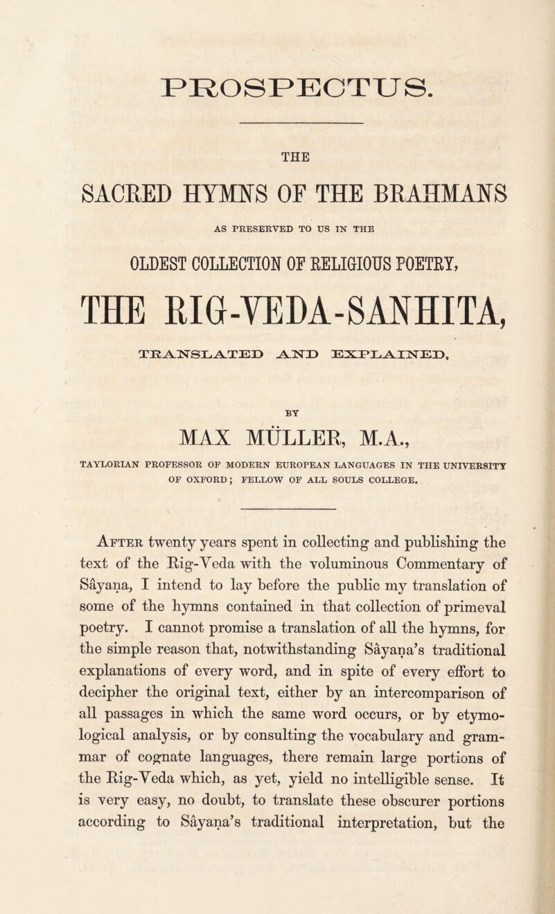 PROSPECTUS. THE SACRED HYMNS OF THE BRAHMANS AS PRESERVED TO US IN THE OLDEST COLLECTION OP RELIGIOUS POETRY, THE RIG - YE DA - S AN HITA, TRAN SLATED AND EXPLAINED, BY MAX MULLER, M.A., TAYLORIAN PROFESSOR OF MODERN EUROPEAN LANGUAGES IN THE UNIVERSITY OF OXFORD; FELLOW OF ALL SOULS COLLEGE. After twenty years spent in collecting and publisliing the text of the Big-Veda with the voluminous Commentary of Sayana, I intend to lay before the public my translation of some of the hymns contained in that collection of primeval poetry. I cannot promise a translation of all the hymns, for the simple reason that, notwithstanding Sayan a’s traditional explanations of every word, and in spite of every effort to decipher the original text, either by an intercomparison of all passages in which the same word occurs, or by etymo- logical analysis, or by consulting the vocabulary and gram- mar of cognate languages, there remain large portions of the Big-Veda which, as yet, yield no intelligible sense. It is very easy, no doubt, to translate these obscurer portions according to Say ana’s traditional interpretation, but the