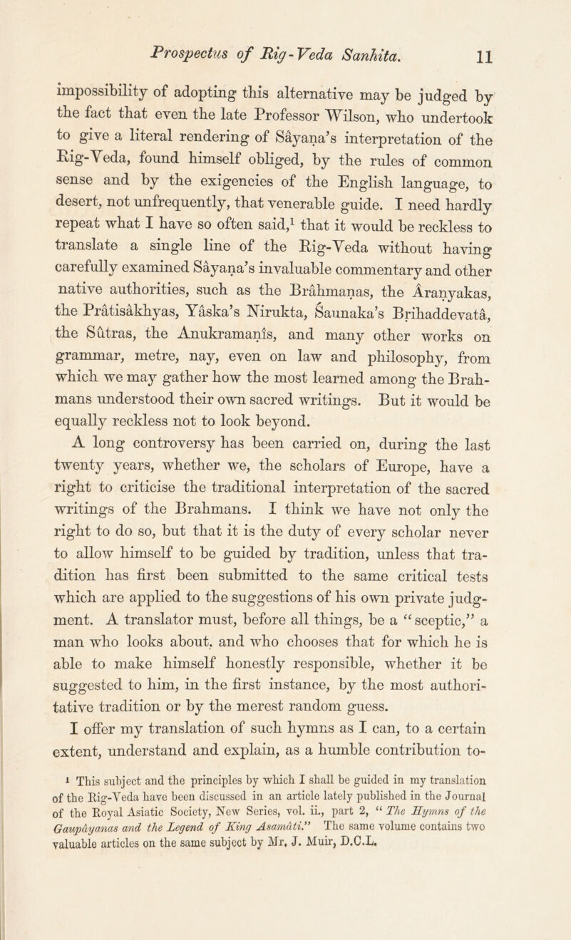 impossibility of adopting tbis alternative may bo judged by tbe fact that even the late Professor Wilson, who undertook to give a literal rendering of Sayana’s interpretation of the Pig-Veda, found himself obliged, by the rules of common sense and by the exigencies of the English language, to desert, not unfrequently, that venerable guide. I need hardly repeat what I have so often said,1 that it would be reckless to translate a single line of the Pig-Veda without having carefully examined Sayana’s invaluable commentary and other native authorities, such as the Brahmanas, the Aranyakas, the Pratisakhyas, Yaska’s Mrukta, Saunaka’s Brihaddevata, the Sutras, the Anukramanis, and many other works on grammar, metre, nay, even on law and philosophy, from which we may gather how the most learned among the Brah- mans understood their own sacred writings. But it would be equally reckless not to look beyond. A long controversy has been carried on, during the last twenty years, whether we, the scholars of Europe, have a right to criticise the traditional interpretation of the sacred writings of the Brahmans. I think we have not only the right to do so, but that it is the duty of every scholar never to allow himself to be guided by tradition, unless that tra- dition has first been submitted to the same critical tests which are applied to the suggestions of his own private judg- ment. A translator must, before all things, be a “ sceptic,” a man who looks about, and who chooses that for which he is able to make himself honestly responsible, whether it be suggested to him, in the first instance, by the most authori- tative tradition or by the merest random guess. I offer my translation of such hymns as I can, to a certain extent, understand and explain, as a humble contribution to- 1 This subject and the principles by -which I shall he guided in my translation of the Rig-Veda have been discussed in an article lately published in the Journal of the Royal Asiatic Society, New Series, vol. ii., part 2, “ The Hymns of the Gaupuyanas and the Legend of King Asamdti.” The same volume contains two valuable articles on the same subject by Mr, J. Muir, D.C.L.