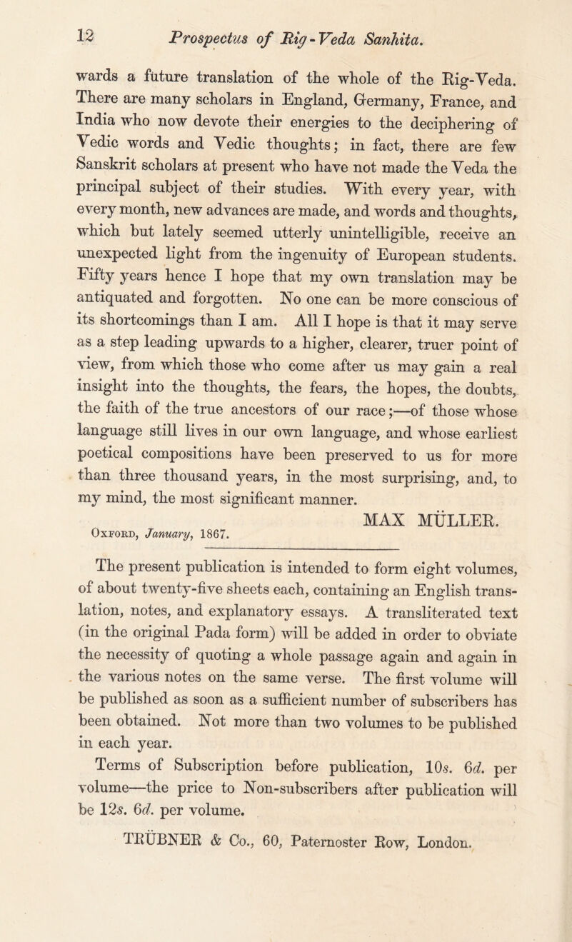wards a future translation of the whole of the Rig-Veda. There are many scholars in England, Germany, France, and India who now devote their energies to the deciphering of Yedic words and Yedic thoughts; in fact, there are few Sanskrit scholars at present who have not made the Yeda the principal subject of their studies. With every year, with every month, new advances are made, and words and thoughts, which but lately seemed utterly unintelligible, receive an unexpected light from the ingenuity of European students. Fifty years hence I hope that my own translation may be antiquated and forgotten. No one can be more conscious of its shortcomings than I am. All I hope is that it may serve as a step leading upwards to a higher, clearer, truer point of view, from which those who come after us may gain a real insight into the thoughts, the fears, the hopes, the doubts, the faith of the true ancestors of our race;—of those whose language still lives in our own language, and whose earliest poetical compositions have been preserved to us for more than three thousand years, in the most surprising, and, to my mind, the most significant manner. MAX MULLER. Oxford, January, 1867. The present publication is intended to form eight volumes, of about twenty-five sheets each, containing an English trans- lation, notes, and explanatory essays. A transliterated text fin the original Pada form) will be added in order to obviate the necessity of quoting a whole passage again and again in the various notes on the same verse. The first volume will be published as soon as a sufficient number of subscribers has been obtained. Not more than two volumes to be published in each year. Terms of Subscription before publication, 10s. 6d. per volume—the price to Non-subscribers after publication will be 12s. 6d. per volume. TRUBNER & Co., 60, Paternoster Row, London.
