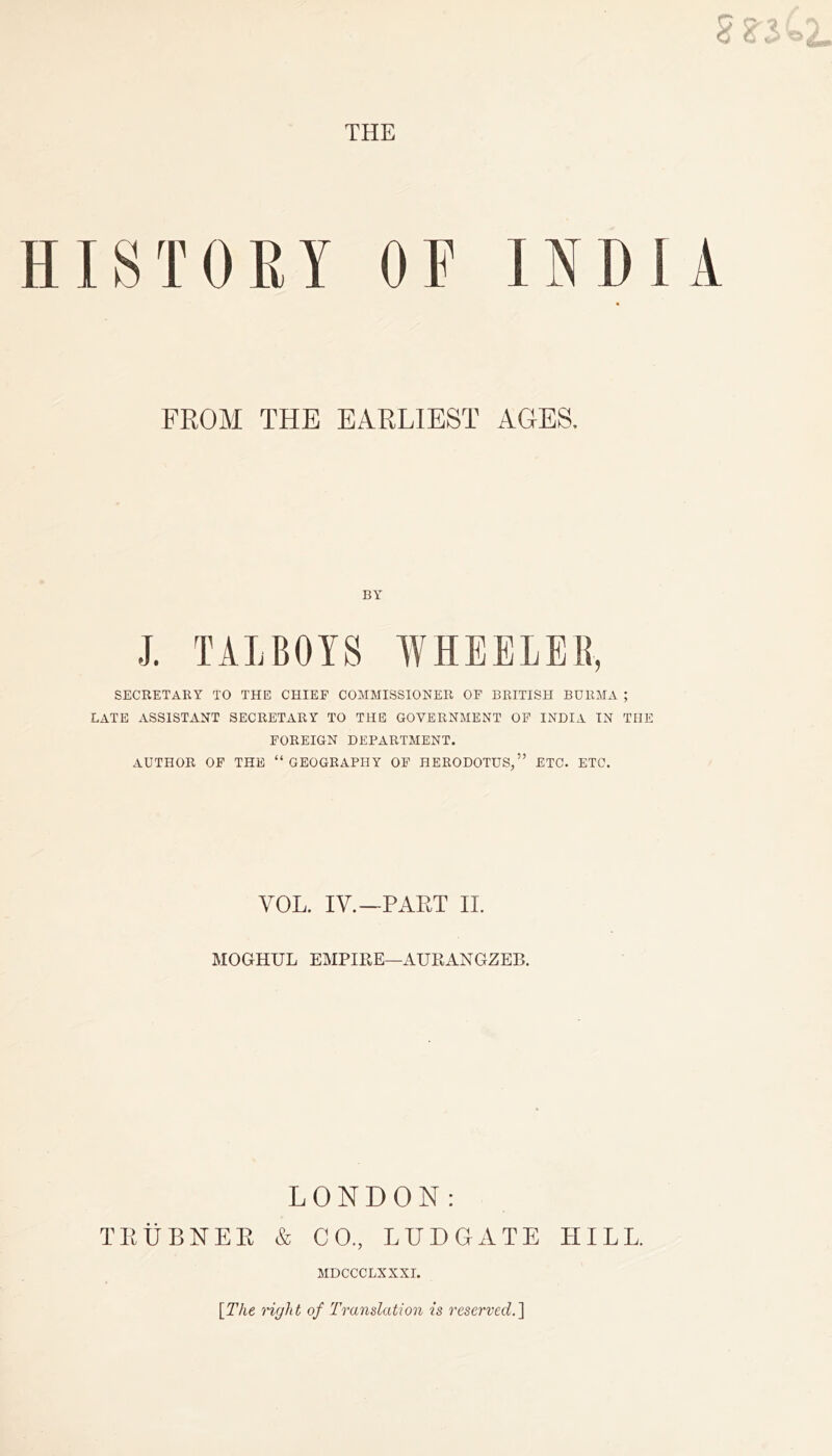 HISTORY OP INDIA FROM THE EARLIEST AGES. BY J. TALBOTS WHEELER, SECRETARY TO THE CHIEF COMMISSIONER OF BRITISH BURMA ; LATE ASSISTANT SECRETARY TO THE GOVERNMENT OF INDIA IN THE FOREIGN DEPARTMENT. AUTHOR OF THE “GEOGRAPHY OF HERODOTUS,” ETC. ETC. VOL. IV.—PART II. MOGHUL EMPIRE—AUEANGZEB. LONDON: TRUBNER & CO, LUDGATE HILL. MDCCCLXXXI. \The right of Translation is reserved.]