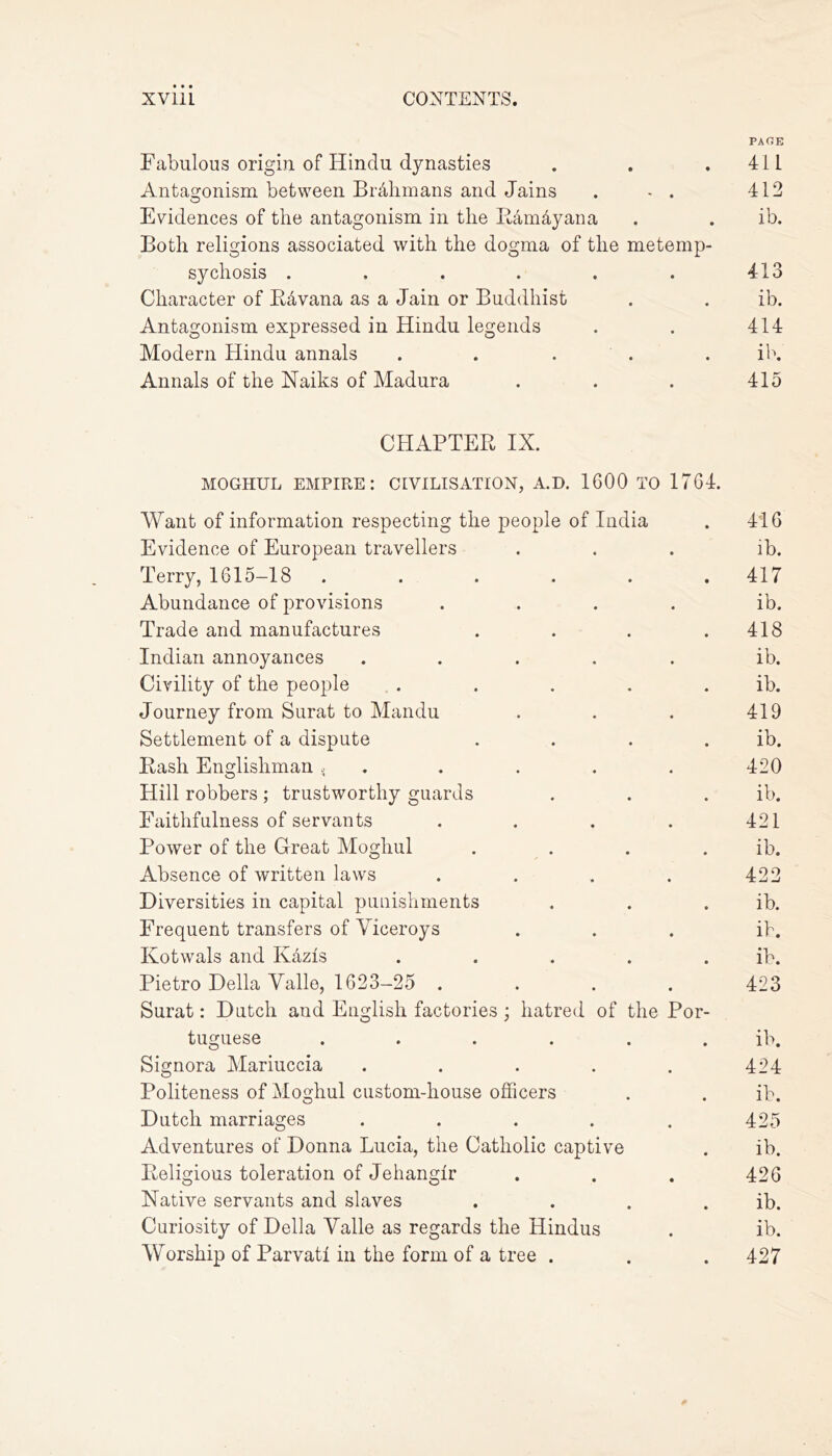 PAGE Fabulous origin of Hindu dynasties . . .411 Antagonism between Brhhmans and Jains . - . 412 Evidences of the antagonism in the Ramdyana . . ib. Both religions associated with the dogma of the metemp- sychosis . . . . . . 413 Character of RWana as a Jain or Buddhist . . ib. Antagonism expressed in Hindu legends . . 414 Modern Hindu annals ..... ib. Annals of the Naiks of Madura . . . 415 CHAPTER IX. MOGHUL EMPIRE: CIVILISATION, A.D. 1600 TO 1764. Want of information respecting the people of India Evidence of European travellers Terry, 1615-18 ...... Abundance of provisions .... Trade and manufactures . . . . Indian annoyances ..... Civility of the people . Journey from Surat to Mandu Settlement of a dispute . . . . Rash Englishman , Hill robbers ; trustworthy guards Faithfulness of servants .... Power of the Great Moghul . . . . Absence of written laws .... Diversities in capital punishments Frequent transfers of Viceroys Kotwals and K&zis . . . . . Pietro Della Yalle, 1623-25 .... Surat: Dutch and English factories; hatred of the Por- tuguese ...... Signora Mariuccia ..... Politeness of Moghul custom-house officers Dutch marriages ..... Adventures of Donna Lucia, the Catholic captive Religious toleration of Jehanglr Native servants and slaves . Curiosity of Della Valle as regards the Hindus Worship of Parvati in the form of a tree . 416 ib. 417 ib. 418 ib. ib. 419 ib. 420 ib. 421 ib. 422 ib. ib. ib. 423 ib. 424 ib. 425 ib. 426 ib. ib. 427