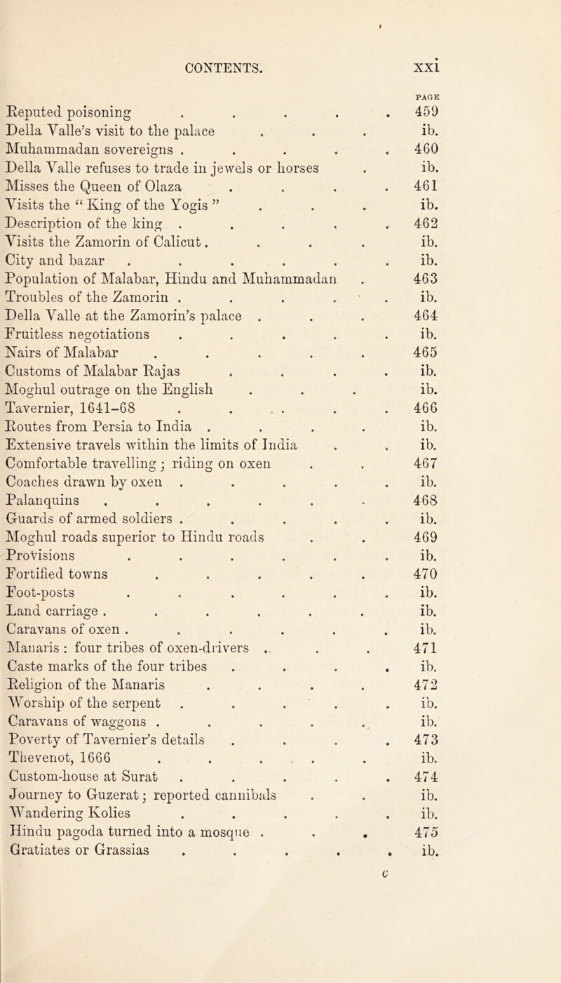 PAGE Reputed poisoning .... • 459 Della Valle’s visit to the palace ib. Muhammadan sovereigns .... • 460 Della Valle refuses to trade in jewels or horses ib. Misses the Queen of Olaza • 461 Visits the “ King of the Yogis ”... ib. Description of the king .... • 462 Visits the Zamorin of Calicut.... ib. City and bazar ..... • ib. Population of Malabar, Hindu and Muhammadan 463 Troubles of the Zamorin . . . . • ib. Della Valle at the Zamorin’s palace . 464 Fruitless negotiations .... • ib. Nairs of Malabar ..... 465 Customs of Malabar Rajas • ib. Moghul outrage on the English ib. Tavernier, 1641-68 . . • 466 Routes from Persia to India .... ib. Extensive travels within the limits of India « ib. Comfortable travelling ; riding on oxen 467 Coaches drawn by oxen .... • ib. Palanquins ..... ^ 468 Guards of armed soldiers .... • ib. Moghul roads superior to Hindu roads 469 Provisions ..... • ib. Fortified towns ..... 470 Foot-posts ..... • ib. Land carriage ...... ib. Caravans of oxen ..... • ib. Manaris : four tribes of oxen-drivers . 471 Caste marks of the four tribes • ib. Religion of the Manaris .... 472 Worship of the serpent . . . • ib. Caravans of waggons ..... ib. Poverty of Tavernier’s details 473 Thevenot, 1666 . . . ib. Custom-house at Surat .... • 474 Journey to Guzerat; reported cannibals ib. Wandering Kolies .... • ib. Hindu pagoda turned into a mosque . . . 475 Gratiates or Grassias .... ib. c