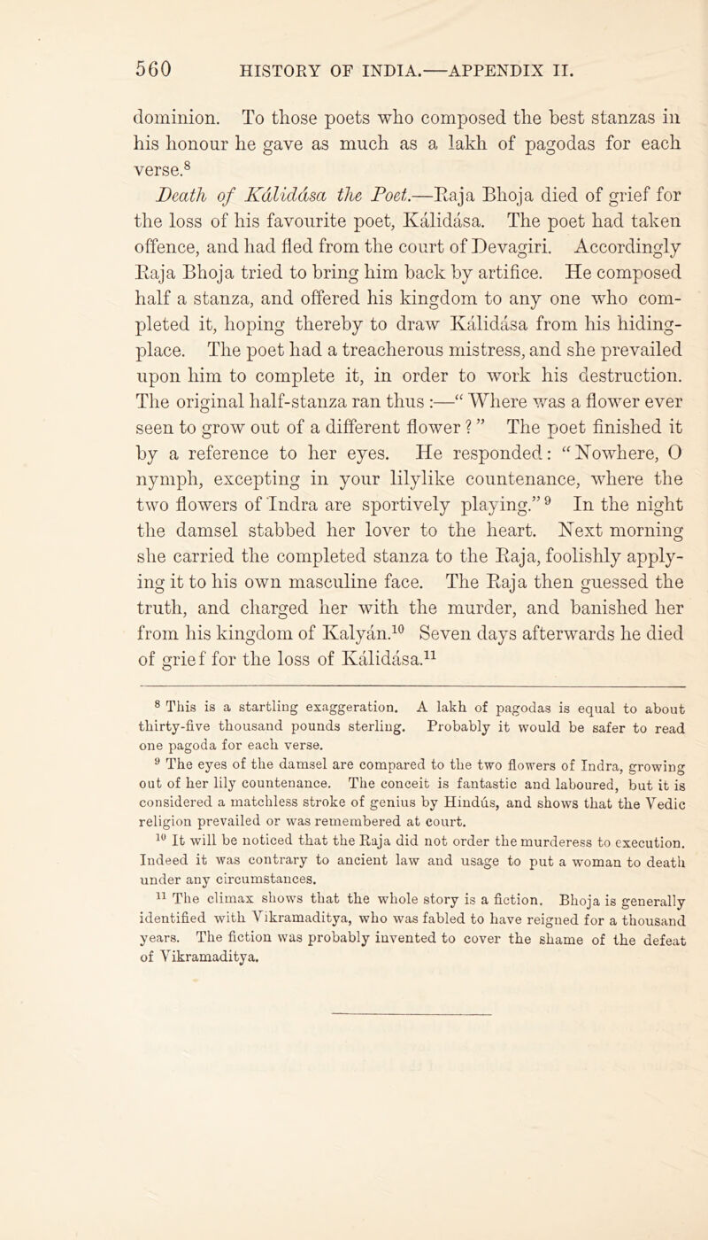 dominion. To those poets who composed the best stanzas in his honour he gave as much as a lakh of pagodas for each verse.8 Death of Kalidasa the Poet.—Raja Bhoja died of grief for the loss of his favourite poet, Kalidasa. The poet had taken offence, and had fled from the court of Devagiri. Accordingly Raja Bhoja tried to bring him back by artifice. He composed half a stanza, and offered his kingdom to any one who com- pleted it, hoping thereby to draw Kalidasa from his hiding- place. The poet had a treacherous mistress, and she prevailed upon him to complete it, in order to work his destruction. The original half-stanza ran thus :—“ Where was a flower ever seen to grow out of a different flower ? ” The poet finished it by a reference to her eyes. He responded: “Nowhere, 0 nymph, excepting in your lilylike countenance, where the two flowers of Tndra are sportively playing.” 9 In the night the damsel stabbed her lover to the heart. Next morning she carried the completed stanza to the Raja, foolishly apply- ing it to his own masculine face. The Raja then guessed the truth, and charged her with the murder, and banished her from his kingdom of Kalyan.10 Seven days afterwards he died of grief for the loss of Kalidasa.* 11 8 This is a startling exaggeration. A lakh of pagodas is equal to about thirty-five thousand pounds sterling. Probably it would be safer to read one pagoda for each verse. 9 The eyes of the damsel are compared to the two flowers of Indra, growing out of her lily countenance. The conceit is fantastic and laboured, but it is considered a matchless stroke of genius by Hindus, and shows that the Yedic religion prevailed or was remembered at court. 10 It will be noticed that the Raja did not order the murderess to execution. Indeed it was contrary to ancient law and usage to put a woman to death under any circumstances. 11 The climax shows that the whole story is a fiction. Bhoja is generally identified with Vikramaditya, who was fabled to have reigned for a thousand years. The fiction was probably invented to cover the shame of the defeat of Yikramaditya.