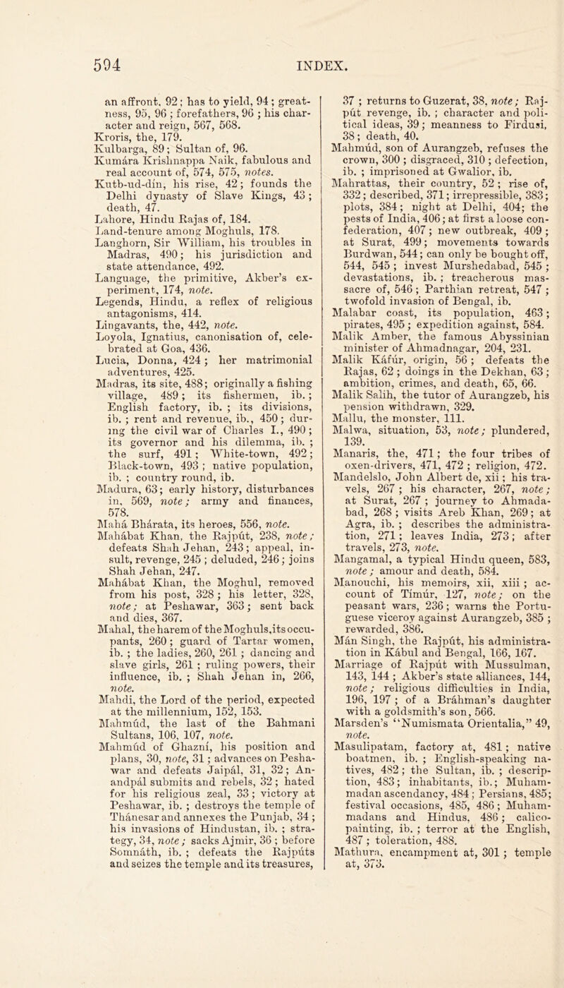 an affront, 92; has to yield, 94 ; great- ness, 95, 96 ; forefathers, 96 ; his char- acter and reign, 567, 568. Kroris, the, 179. Kulbarga, 89; Sultan of, 96. Kumara Krishnappa Naik, fabulous and real account of, 574, 575, notes. Kutb-ud-din, his rise, 42; founds the Delhi dynasty of Slave Kings, 43; death, 47. Lahore, Hindu Rajas of, 184. Land-tenure among Moghuls, 178. Langhorn, Sir William, his troubles in Madras, 490; his jurisdiction and state attendance, 492. Language, the primitive, Akber’s ex- periment., 174, note. Legends, Hindu, a reflex of religious antagonisms, 414. Lingavants, the, 442, note. Loyola, Ignatius, canonisation of, cele- brated at Goa, 436. Lucia, Donna, 424 ; her matrimonial adventures, 425. Madras, its site, 488; originally a fishing village, 489 ; its fishermen, ib.; English factory, ib. ; its divisions, ib. ; rent and revenue, ib., 450; dur- ing the civil war of Charles I., 490 ; its governor and his dilemma, ib. ; the surf, 491; White-town, 492; Black-town, 493 ; native population, ib. ; country round, ib. Madura, 63; early history, disturbances in, 569, note; army and finances, 578. Maha Bharata, its heroes, 556, note. Mahabat Khan, the Rajput, 238, note; defeats Shah Jehan, 243; appeal, in- sult, revenge, 245 ; deluded, 246; joins Shah Jehan, 247. Mahabat Khan, the Moghul, removed from his post, 328 ; his letter, 328, note; at Peshawar, 363; sent hack and dies, 367. Mahal, the harem of the Moghuls,its occu- pants, 260; guard of Tartar women, ib. ; the ladies, 260, 261 ; dancing and slave girls, 261 ; ruling powers, their influence, ib. ; Shah Jehan in, 266, note. Mahdi, the Lord of the period, expected at the millennium, 152, 153. Mahmud, the last of the Bahmani Sultans, 106, 107, note. Mahmud of Ghazni, his position and plans, 30, note, 31; advances on Pesha- war and defeats Jaipal, 31, 32; An- andpal submits and rebels, 32 ; hated for his religious zeal, 33; victory at Peshawar, ib. ; destroys the temple of Thanesar and annexes the Punjab, 34 ; his invasions of Hindustan, ib. ; stra- tegy, 34, note ; sacks Ajmir, 36 ; before Somnath, ib. ; defeats the Rajputs and seizes the temple and its treasures, 37 ; returns to Guzerat, 38, note; Raj- put revenge, ib. ; character and poli- tical ideas, 39; meanness to Firdusi, 38; death, 40. Mahmud, son of Aurangzeb, refuses the crown, 300 ; disgraced, 310 ; defection, ib. ; imprisoned at Gwalior, ib. Malirattas, their country, 52 ; rise of, 332; described, 371; irrepressible, 383; plots, 384; night at Delhi, 404; the pests of India, 406; at first a loose con- federation, 407 ; new outbreak, 409 ; at Surat, 499; movements towards Burdwan, 544; can only be bought off, 544, 545 ; invest Murshedabad, 545 ; devastations, ib. ; treacherous mas- sacre of, 546 ; Parthian retreat, 547 ; twofold invasion of Bengal, ib. Malabar coast, its population, 463; pirates, 495; expedition against, 584. Malik Amber, the famous Abyssinian minister of Ahmadnagar, 204, 231. Malik Kaffir, origin, 56 ; defeats the Rajas, 62; doings in the Dekhan, 63; ambition, crimes, and death, 65, 66. Malik Salih, the tutor of Aurangzeb, his pension withdrawn, 329. Mallu, the monster, 111. Malwa, situation, 53, note; plundered, 139. Manaris, the, 471; the four tribes of oxen-drivers, 471, 472 ; religion, 472. Mandelslo, John Albert de, xii; his tra- vels, 267 ; his character, 267, note; at Surat, 267 ; journey to Ahmada- bad, 268 ; visits Areb Khan, 269; at Agra, ib. ; describes the administra- tion, 271; leaves India, 273; after travels, 273, note. Mangamal, a typical Hindu queen, 583, note ; amour and death, 584. Manouchi, his memoirs, xii, xiii ; ac- count of Timfir, 127, note; on the peasant wars, 236; warns the Portu- guese viceroy against Aurangzeb, 385 ; rewarded, 386. Man Singh, the Rajpfit, his administra- tion in Kabul and Bengal, 166, 167. Marriage of Rajpfit with Mussulman, 143, 144 ; Akber’s state alliances, 144, note; religious difficulties in India, 196, 197 ; of a Brahman’s daughter with a goldsmith’s son, 566. Marsden’s “Numismata Orientalia,” 49, note. Masulipatam, factory at, 481; native boatmen, ib. ; English-speaking na- tives, 482 ; the Sultan, ib. ; descrip- tion, 483; inhabitants, ib.; Muham- madan ascendancy, 484 ; Persians, 485; festival occasions, 485, 486; Muham- madans and Hindus, 486 ; calico- painting, ib. ; terror at the English, 487 ; toleration, 488. Mathura, encampment at, 301; temple at, 3< o.