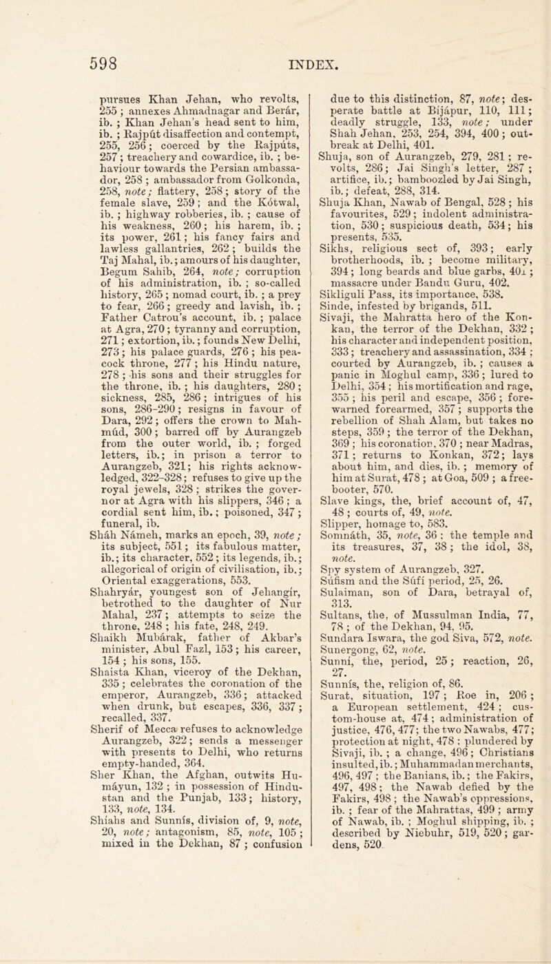pursues Khan Jehan, who revolts, 255 ; annexes Ahmadnagar and Berar, ib. ; Khan Jehan’s head sent to him, ib. ; Rajput disaffection and contempt, 255, 256; coerced by the Rajputs, 257 ; treachery and cowardice, ib. ; be- haviour towards the Persian ambassa- dor, 258 ; ambassador from Golkonda, 258, note; flattery, 258; story of the female slave, 259 ; and the Kbtwal, ib. ; highway robberies, ib. ; cause of his weakness, 260; his harem, ib. ; its power, 261; his fancy fairs and lawless gallantries, 262 ; builds the Taj Mahal, ib.; amours of his daughter, Begum Sahib, 264, note; corruption of his administration, ib. ; so-called history, 265 ; nomad court, ib. ; a prey to fear, 266; greedy and lavish, ib. ; Father Catrou’s account, ib. ; palace at Agra, 270 ; tyranny and corruption, 271; extortion, ib.; founds New Delhi, 273; his palace guards, 276 ; his pea- cock throne, 277 ; his Hindu nature, 278 ; -his sons and their struggles for the throne, ib. ; his daughters, 280 ; sickness, 285, 286; intrigues of his sons, 286-290; resigns in favour of Dara, 292; offers the crown to Mah- mud, 300; barred off by Aurangzeb from the outer world, ib. ; forged letters, ib.; in prison a terror to Aurangzeb, 321; his rights acknow- ledged, 322-328; refuses to give up the royal jewels, 328 ; strikes the gover- nor at Agra with his slippers, 346 ; a cordial sent him, ib.; poisoned, 347 ; funeral, ib. Shah Nameli, marks an epoch, 39, note ; its subject, 551; its fabulous matter, ib.; its character, 552 ; its legends, ib.; allegorical of origin of civilisation, ib.; Oriental exaggerations, 553. Shahryar, youngest son of Jehangir, betrothed to the daughter of Nur Mahal, 237; attempts to seize the throne, 248 ; his fate, 248, 249. Shaikh Mubarak, father of Akbar’s minister, Abul Fazl, 153; his career, 154 ; his sons, 155. Shaista Khan, viceroy of the Dekhan, 335; celebrates the coronation of the emperor, Aurangzeb, 336; attacked when drunk, but escapes, 336, 337; recalled, 337. Sherif of Mecca refuses to acknowledge Aurangzeb, 322; sends a messenger with presents to Delhi, who returns empty-handed, 364. Sher Khan, the Afghan, outwits Hu- mayun, 132 ; in possession of Hindu- stan and the Punjab, 133; history, 133, note, 134. Shiahs and Sunnis, division of, 9, note, 20, note; antagonism, 85, note, 105; mixed in the Dekhan, 87; confusion due to this distinction, 87, note', des- perate battle at Bijapur, 110, 111; deadly struggle, 133, note; under Shah Jehan, 253, 254, 394, 400; out- break at Delhi, 401. Shuja, son of Aurangzeb, 279, 281; re- volts, 286; Jai Singh’s letter, 287 ; artifice, ib.; bamboozled by Jai Singh, ib.; defeat, 288, 314. Shuja Khan, Nawab of Bengal, 528 ; his favourites, 529; indolent administra- tion, 530; suspicious death, 534; his presents, 535. Sikhs, religious sect of, 393; early brotherhoods, ib. ; become military, 394 ; long beards and blue garbs, 40r ; massacre under Bandu Guru, 402. Sikliguli Pass, its importance, 538. Sinde, infested by brigands, 511. Sivaji, the Mahratta hero of the Kon- kan, the terror of the Dekhan, 332 ; his character and independent position, 333; treachery and assassination, 334 ; courted by Aurangzeb, ib. ; causes a panic in Moghul camp, 336; lured to Delhi, 354 ; his mortification and rage, 355 ; his peril and escape, 356 ; fore- warned forearmed, 357 ; supports the rebellion of Shah Alam, but takes no steps, 359 ; the terror of the Dekhan, 369 ; his coronation, 370 ; near Madras, 371; returns to Konkan, 372; lays about him, and dies, ib.; memory of him at Surat, 478 ; at Goa, 509 ; a free- booter, 570. Slave kings, the, brief account of, 47, 48 ; courts of, 49, note. Slipper, homage to, 583. Somnath, 35, note, 36 : the temple and its treasures, 37, 38; the idol, 38, note. Spy system of Aurangzeb, 327. Sufism and the Sufi period, 25, 26. Sulaiman, son of Dara, betrayal of, 313. Sultans, the, of Mussulman India, 77, 78 ; of the Dekhan, 94, 95. Sundara Iswara, the god Siva, 572, note. Sunergong, 62, note. Sunni, the, period, 25; reaction, 26, 27. Sunnis, the, religion of, 86. Surat, situation, 197 ; Roe in, 206 ; a European settlement, 424 ; cus- tom-house at, 474; administration of justice, 476, 477; the two Nawabs, 477; protection at night, 478 : plundered by Sivaji, ib. ; a change, 496; Christians insulted, ib.; Muhammadan merchants, 496, 497 ; the Banians, ib.; the Fakirs, 497, 498; the Nawab defied by the Fakirs, 498 ; the Nawab’s oppressions, ib. ; fear of the Mahrattas, 499 ; army of Nawab, ib. ; Moghul shipping, ib. ; described by Niebuhr, 519, 520; gar- dens, 520.