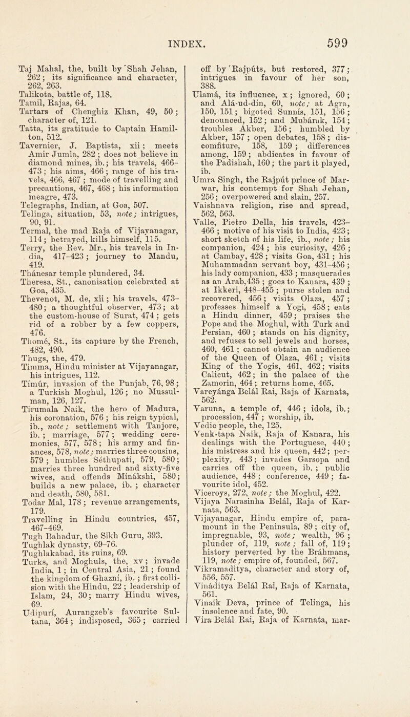 Taj Mahal, the, built by Shah Jehan, 262; its significance and character, 262, 263. Talikota, battle of, 118. Tamil, Rajas, 64. Tartars of Chengliiz Khan, 49, 50; character of, 121. Tatta, its gratitude to Captain Hamil- ton, 512. Tavernier, J. Baptista, xii: meets Amir Jumla, 282 ; does not believe in diamond mines, ib.; his travels, 466- 473 ; his aims, 466 ; range of his tra- vels, 466, 467 ; mode of travelling and precautions, 467, 468 ; his information meagre, 473. Telegraphs, Indian, at Goa, 507. Telinga, situation, 53, note; intrigues, 90, 91. Termal, the mad Raja of Vijayanagar, 114; betrayed, kills himself, 115. Terry, the Rev. Mr., his travels in In- dia, 417-423; journey to Mandu, 419. Thanesar temple plundered, 34. Theresa, St., canonisation celebrated at Goa, 435. Thevenot, M. de, xii; his travels, 473- 480; a thoughtful observer, 473; at the custom-house of Surat, 474 ; gets rid of a robber by a few coppers, 476. Thome, St., its capture by the French, 482, 490. Thugs, the, 479. Tiinma, Hindu minister at Vijayanagar, his intrigues, 112. Timur, invasion of the Punjab, 76,98; a Turkish Moghul, 126; no Mussul- man, 126, 127. Tirumala Naik, the hero of Madura, his coronation, 576 ; his reign typical, ib., note; settlement with Tanjore, ib. ; marriage, 577 ; wedding cere- monies, 577, 578; his army and fin- ances, 578, note; marries three cousins, 579 ; humbles Sethupati, 579, 580; marries three hundred and sixty-five wives, and offends Minakshi, 580; builds a new palace, ib. ; character and death, 580, 581. Todar Mai, 178 ; revenue arrangements, 179. Travelling in Hindu countries, 457, 467-469. Tugh Bahadur, the Sikh Guru, 393. Tughlak dynasty, 69-76. Tughlakabad, its ruins, 69. Turks, and Moghuls, the, xv; invade India, 1; in Central Asia, 21 ; found the kingdom of Ghazni, ib. ; first colli- sion with the Hindu, 22 ; leadership of Islam, 24, 30; marry Hindu wives, 69. Udipuri, Aurangzeb’s favourite Sul- tana, 364; indisposed, 365; carried off by'Rajputs, but restored, 377; intrigues in favour of her son, 388. ITlama, its influence, x; ignored, 60 ; and Ala-ud-din, 60, note; at Agra, 150, 151; bigoted Sunnis, 151, 156 ; denounced, 152; and Mubarak, 154; troubles Akber, 156; humbled by Akber, 157 ; open debates, 158 ; dis- comfiture, 158, 159 ; differences among, 159 ; abdicates in favour of the Padishah, 160; the part it played, ib. Umra Singh, the Rajput prince of Mar- war, his contempt for Shah Jehan, 256; overpowered and slain, 257. Vaishnava religion, rise and spread, 562, 563. Valle, Pietro Della, his travels, 423- 466 ; motive of his visit to India, 423; short sketch of his life, ib., note ; his companion, 424 ; his curiosity, 426 ; at Cambay, 428; visits Goa, 431; his Muhammadan servant boy, 431-456 ; his lady companion, 433 ; masquerades as an Arab, 435 ; goes to Kanara, 439 ; at Ikkeri, 448-455 ; purse stolen and recovered, 456; visits Olaza, 457 ; professes himself a Yogi, 458; eats a Hindu dinner, 459; praises the Pope and the Moghul, with Turk and Persian, 460 ; stands on his dignity, and refuses to sell jewels and horses, 460, 461; cannot obtain an audience of the Queen of Olaza, 461 ; visits King of the Yogis, 461, 462; visits Calicut, 462; in the palace of the Zamorin, 464; returns home, 465. Vareyanga Belal Rai, Raja of Karnata, 562. Varuna, a temple of, 446 ; idols, ib.; procession, 447 ; worship, ib. Vedic people, the, 125. Venk-tapa Naik, Raja of Kanara, his dealings with the Portuguese, 440; his mistress and his queen, 442; per- plexity, 443; invades Garsopa and carries off the queen, ib. ; public audience, 448 ; conference, 449 ; fa- vourite idol, 452. Viceroys, 272, note; the Moghul, 422. Vijaya Narasinha Belal, Raja of Kar- nata, 563. Vijayanagar, Hindu empire of, para- mount in the Peninsula, 89 ; city of, impregnable, 93, note; wealth, 96 ; plunder of, 119, note; fall of, 119; history perverted by the Brahmans, 119, note ; empire of, founded, 567. Vikramaditya, character and story of, 556, 557. Vinaditya Belal Rai, Raja of Karnata, 561. Vinaik Deva, prince of Telinga, his insolence and fate, 90. Vira Belal Rai, Raja of Karnata, mar-
