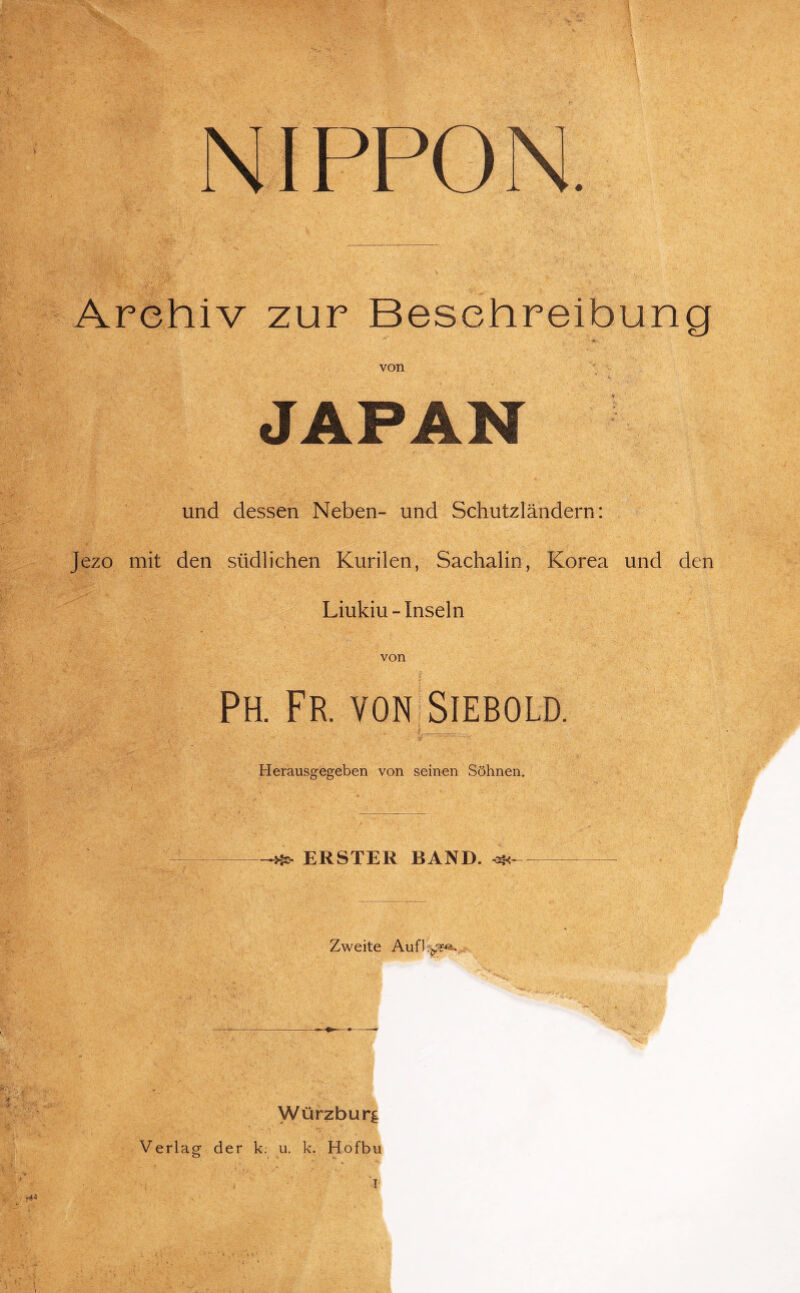 NIPPO N. Archiv zur Beschreibung von JAPAN und dessen Neben- und Schutzländern: Jezo mit den südlichen Kurilen, Sachalin, Korea und den Liukiu - Inseln von Ph. Fr. von Siebold. Herausgegeben von seinen Söhnen. ERSTER BAND. Zweite Aufl.^-e. :: l-\v * ' -N^*’' Würzburg Verlag der k: u. k. Hofbu i