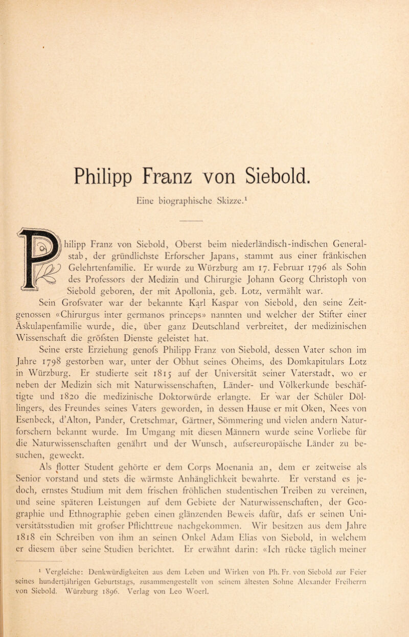 Philipp Franz von Siebold. Eine biographische Skizze.1 hilipp Franz von Siebold, Oberst beim niederländisch-indischen General- stab, der gründlichste Erforscher Japans, stammt aus einer fränkischen Gelehrtenfamilie. Er wurde zu Würzburg am 17. Februar 1796 als Sohn des Professors der Medizin und Chirurgie Johann Georg Christoph von Siebold geboren, der mit Apollonia, geb. Lotz, vermählt war. Sein Grofsvater war der bekannte Karl Kaspar von Siebold, den seine Zeit- genossen «Chirurgus inter germanos princeps» nannten und welcher der Stifter einer Äskulapenfamilie wurde, die, über ganz Deutschland verbreitet, der medizinischen Wissenschaft die gröbsten Dienste geleistet hat. Seine erste Erziehung genofs Philipp Franz von Siebold, dessen Vater schon im Jahre 1798 gestorben war, unter der Obhut seines Oheims, des Domkapitulars Lotz in Würzburg. Er studierte seit 1815 auf der Universität seiner Vaterstadt, wo er neben der Medizin sich mit Naturwissenschaften, Länder- und Völkerkunde beschäf- tigte und 1820 die medizinische Doktorwürde erlangte. Er war der Schüler Döl- lingers, des Freundes seines Vaters geworden, in dessen Hause er mit Oken, Nees von Esenbeck, d’Alton, Pander, Cretschmar, Gärtner, Sömmering und vielen andern Natur- forschern bekannt wurde. Im Umgang mit diesen Männern wurde seine Vorliebe für die Naturwissenschaften genährt und der Wunsch, aufsereuropäische Länder zu be- suchen, geweckt. Als flotter Student gehörte er dem Corps Moenania an, dem er zeitweise als Senior Vorstand und stets die wärmste Anhänglichkeit bewahrte. Er verstand es je- doch, ernstes Studium mit dem frischen fröhlichen studentischen Treiben zu vereinen, und seine späteren Leistungen auf dem Gebiete der Naturwissenschaften, der Geo- graphie und Ethnographie geben einen glänzenden Beweis dafür, dafs er seinen Uni- versitätsstudien mit grolser Pflichttreue nachgekommen. Wir besitzen aus dem Jahre 1818 ein Schreiben von ihm an seinen Onkel Adam Elias von Siebold, in welchem 1 Vergleiche: Denkwürdigkeiten aus dem Leben und Wirken von Ph. Fr. von Siebold zur Feier seines hundertjährigen Geburtstags, zusammengestellt von seinem ältesten Sohne Alexander Freiherrn von Siebold. Würzburg 1896. Verlag von Leo Woerl.