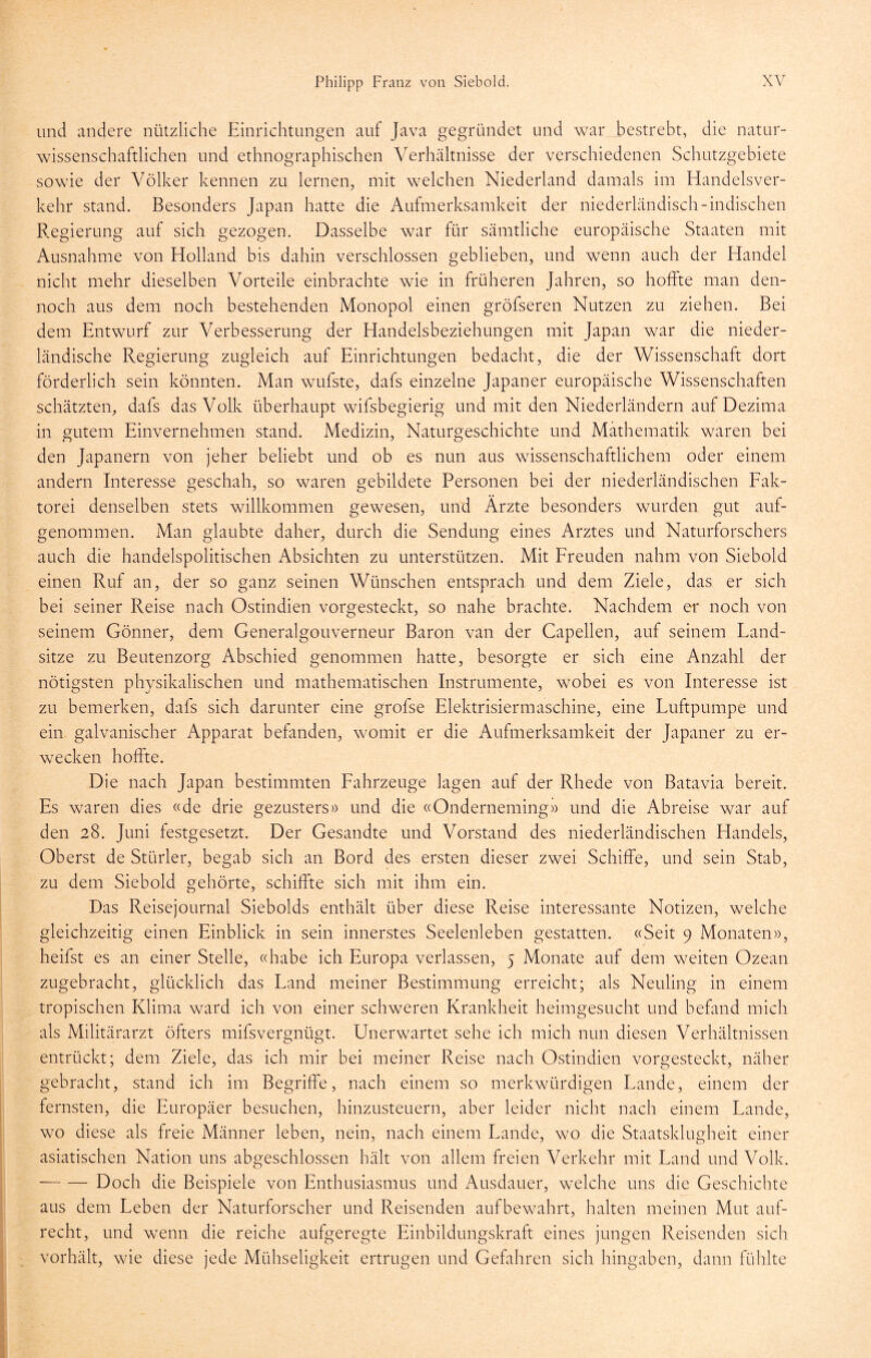 und andere nützliche Einrichtungen auf Java gegründet und war bestrebt, die natur- wissenschaftlichen und ethnographischen Verhältnisse der verschiedenen Schutzgebiete sowie der Völker kennen zu lernen, mit welchen Niederland damals im Handelsver- kehr stand. Besonders Japan hatte die Aufmerksamkeit der niederländisch-indischen Regierung auf sich gezogen. Dasselbe war für sämtliche europäische Staaten mit Ausnahme von Holland bis dahin verschlossen geblieben, und wenn auch der Handel nicht mehr dieselben Vorteile einbrachte wie in früheren Jahren, so hoffte man den- noch aus dem noch bestehenden Monopol einen gröfseren Nutzen zu ziehen. Bei dem Entwurf zur Verbesserung der Handelsbeziehungen mit Japan war die nieder- ländische Regierung zugleich auf Einrichtungen bedacht, die der Wissenschaft dort förderlich sein könnten. Man wufste, dafs einzelne Japaner europäische Wissenschaften schätzten, dafs das Volk überhaupt wifsbegierig und mit den Niederländern auf Dezima in gutem Einvernehmen stand. Medizin, Naturgeschichte und Mathematik waren bei den Japanern von jeher beliebt und ob es nun aus wissenschaftlichem oder einem andern Eiteresse geschah, so waren gebildete Personen bei der niederländischen Fak- torei denselben stets willkommen gewesen, und Ärzte besonders wurden gut auf- genommen. Man glaubte daher, durch die Sendung eines Arztes und Naturforschers auch die handelspolitischen Absichten zu unterstützen. Mit Freuden nahm von Siebold einen Ruf an, der so ganz seinen Wünschen entsprach und dem Ziele, das er sich bei seiner Reise nach Ostindien vorgesteckt, so nahe brachte. Nachdem er noch von seinem Gönner, dem Generalgouverneur Baron van der Capellen, auf seinem Land- sitze zu Beutenzorg Abschied genommen hatte, besorgte er sich eine Anzahl der nötigsten physikalischen und mathematischen Instrumente, wobei es von Interesse ist zu bemerken, dafs sich darunter eine grofse Elektrisiermaschine, eine Luftpumpe und ein galvanischer Apparat befanden, womit er die Aufmerksamkeit der Japaner zu er- wecken hoffte. Die nach Japan bestimmten Fahrzeuge lagen auf der Rhede von Batavia bereit. Es waren dies «de drie gezusters» und die «Onderneming» und die Abreise war auf den 28. Juni festgesetzt. Der Gesandte und Vorstand des niederländischen Handels, Oberst de Stürler, begab sich an Bord des ersten dieser zwei Schiffe, und sein Stab, zu dem Siebold gehörte, schiffte sich mit ihm ein. Das Reisejournal Siebolds enthält über diese Reise interessante Notizen, welche gleichzeitig einen Einblick in sein innerstes Seelenleben gestatten. «Seit 9 Monaten», heifst es an einer Stelle, «habe ich Europa verlassen, 5 Monate auf dem weiten Ozean zugebracht, glücklich das Land meiner Bestimmung erreicht; als Neuling in einem tropischen Klima ward ich von einer schweren Krankheit heimgesucht und befand mich als Militärarzt öfters mifsvergnügt. Unerwartet sehe ich mich nun diesen Verhältnissen entrückt; dem Ziele, das ich mir bei meiner Reise nach Ostindien vorgesteckt, näher gebracht, stand ich im Begriffe, nach einem so merkwürdigen Lande, einem der fernsten, die Europäer besuchen, hinzusteuern, aber leider nicht nach einem Lande, wo diese als freie Männer leben, nein, nach einem Lande, wo die Staatsklugheit einer asiatischen Nation uns abgeschlossen hält von allem freien Verkehr mit Land und Volk. Doch die Beispiele von Enthusiasmus und Ausdauer, welche uns die Geschichte aus dem Leben der Naturforscher und Reisenden aufbewahrt, halten meinen Mut auf- recht, und wenn die reiche aufgeregte Einbildungskraft eines jungen Reisenden sich vorhält, wie diese jede Mühseligkeit ertrugen und Gefahren sich hingaben, dann fühlte