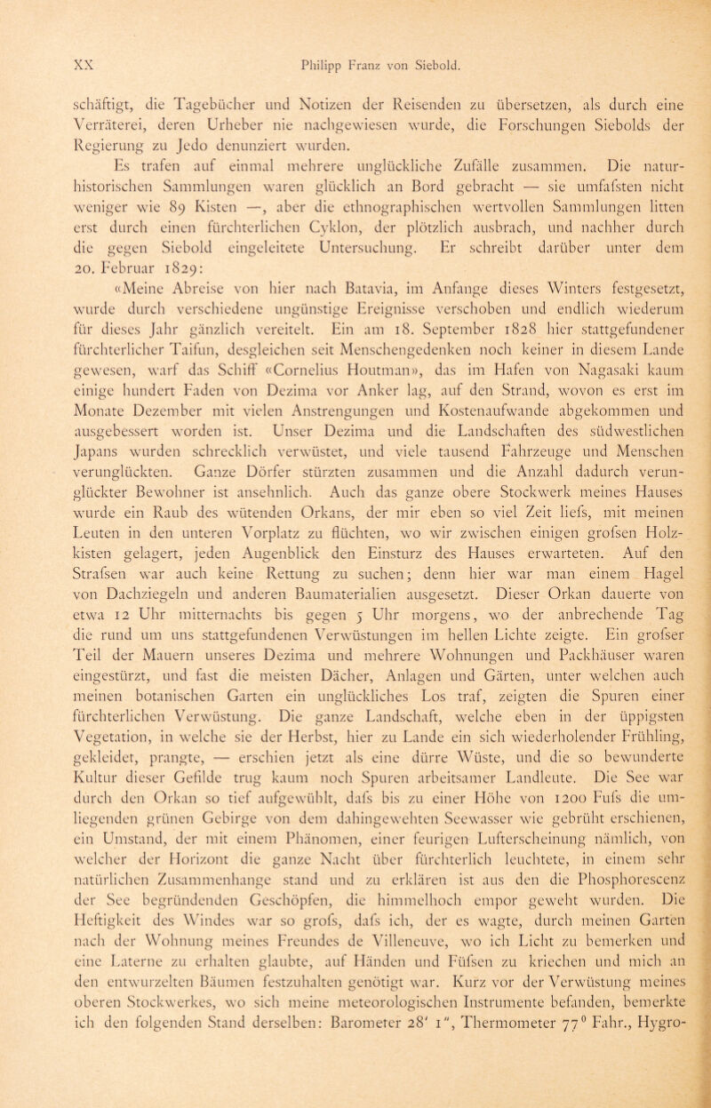 schäftigt, die Tagebücher und Notizen der Reisenden zu übersetzen, als durch eine Verräterei, deren Urheber nie nachgewiesen wurde, die Forschungen Siebolds der Regierung zu Jedo denunziert wurden. Es trafen auf einmal mehrere unglückliche Zufalle zusammen. Die natur- historischen Sammlungen waren glücklich an Bord gebracht — sie umfafsten nicht weniger wie 89 Kisten —, aber die ethnographischen wertvollen Sammlungen litten erst durch einen fürchterlichen Cyklon, der plötzlich ausbrach, und nachher durch die gegen Siebold eingeleitete Untersuchung. Er schreibt darüber unter dem 20. Februar 1829: «Meine Abreise von hier nach Batavia, im Anfänge dieses Winters festgesetzt, wurde durch verschiedene ungünstige Ereignisse verschoben und endlich wiederum für dieses Jahr gänzlich vereitelt. Ein am 18. September 1828 hier stattgefundener fürchterlicher Taifun, desgleichen seit Menschengedenken noch keiner in diesem Lande gewesen, warf das Schiff «Cornelius Houtman», das im Hafen von Nagasaki kaum einige hundert Faden von Dezima vor Anker lag, auf den Strand, wovon es erst im Monate Dezember mit vielen Anstrengungen und Kostenaufwande abgekommen und ausgebessert worden ist. Unser Dezima und die Landschaften des südwestlichen Japans wurden schrecklich verwüstet, und viele tausend Fahrzeuge und Menschen verunglückten. Ganze Dörfer stürzten zusammen und die Anzahl dadurch verun- glückter Bewohner ist ansehnlich. Auch das ganze obere Stockwerk meines Hauses wurde ein Raub des wütenden Orkans, der mir eben so viel Zeit liefs, mit meinen Leuten in den unteren Vorplatz zu flüchten, wo wir zwischen einigen grofsen Holz- kisten gelagert, jeden Augenblick den Einsturz des Hauses erwarteten. Auf den Strafsen war auch keine Rettung zu suchen; denn hier war man einem Hagel von Dachziegeln und anderen Baumaterialien ausgesetzt. Dieser Orkan dauerte von etwa 12 Uhr mitternachts bis gegen 5 Uhr morgens, wo der anbrechende Tag die rund um uns stattgefundenen Verwüstungen im hellen Lichte zeigte. Ein grofser Teil der Mauern unseres Dezima und mehrere Wohnungen und Packhäuser waren eingestürzt, und fitst die meisten Dächer, Anlagen und Gärten, unter welchen auch meinen botanischen Garten ein unglückliches Los traf, zeigten die Spuren einer fürchterlichen Verwüstung. Die ganze Landschaft, welche eben in der üppigsten Vegetation, in welche sie der Herbst, hier zu Lande ein sich wiederholender Frühling, gekleidet, prangte, — erschien jetzt als eine dürre Wüste, und die so bewunderte Kultur dieser Gefilde trug kaum noch Spuren arbeitsamer Landleute. Die See war durch den Orkan so tief aufgewühlt, dafs bis zu einer Höhe von 1200 Fufs die um- liegenden grünen Gebirge von dem dahingewehten Seewasser wie gebrüht erschienen, ein Umstand, der mit einem Phänomen, einer feurigen Lufterscheinung nämlich, von welcher der Horizont die ganze Nacht über fürchterlich leuchtete, in einem sehr natürlichen Zusammenhänge stand und zu erklären ist aus den die Phosphorescenz der See begründenden Geschöpfen, die himmelhoch empor geweht wurden. Die Heftigkeit des Windes war so grofs, dafs ich, der es wagte, durch meinen Garten nach der Wohnung meines Freundes de Villeneuve, wo ich Licht zu bemerken und eine Laterne zu erhalten glaubte, auf Händen und Füfsen zu kriechen und mich an den entwurzelten Bäumen festzuhalten genötigt war. Kurz vor der Verwüstung meines oberen Stockwerkes, wo sich meine meteorologischen Instrumente befanden, bemerkte ich den folgenden Stand derselben: Barometer 28' 1, Thermometer 770 Fahr., Hygro-