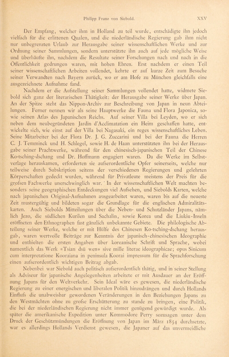 Der Empfang, welcher ihm in Holland zu teil wurde, entschädigte ihn jedoch vielfach für die erlittenen Qualen, und die niederländische Regierung gab ihm nicht nur unbegrenzten Urlaub zur Herausgabe seiner wissenschaftlichen Werke und zur Ordnung seiner Sammlungen, sondern unterstützte ihn auch auf jede mögliche Weise und überhäufte ihn, nachdem die Resultate seiner Forschungen nach und nach in die Öffentlichkeit gedrungen waren, mit hohen Ehren. Erst nachdem er einen Teil seiner wissenschaftlichen Arbeiten vollendet, kehrte er auf kurze Zeit zum Besuche seiner Verwandten nach Bayern zurück, wo er am Hofe zu München gleichfalls eine ausgezeichnete Aufnahme fand. Nachdem er die Aufstellung seiner Sammlungen vollendet hatte, widmete Sie- bold sich ganz der literarischen Thätigkeit: der Herausgabe seiner Werke über Japan. An der Spitze steht das Nippon-Archiv zur Beschreibung von Japan in neun Abtei- lungen. Ferner nennen wir als seine Hauptwerke die Fauna und Flora Japonica, so- wie seinen Atlas des Japanischen Reichs. Auf seiner Villa bei Feyden, wo er sich neben dem neubegründeten Jardin d’Acclimatation ein Heim geschaffen hatte, ent- wickelte sich, wie einst auf der Villa bei Nagasaki, ein reges wissenschaftliches Feben. Seine Mitarbeiter bei der Flora Dr. J. G. Zuccarini und hei der Fauna die Herren C. J. Temminck und H. Schlegel, sowie H. de Haan unterstützten ihn bei der Heraus- gabe seiner Prachtwerke, während für den chinesisch-japanischen Teil der Chinese Ko-tsching-dschang und Dr. Hoffmann engagiert waren. Da die Werke im Selbst- verläge herauskamen, erforderten sie aufserordentliche Opfer seinerseits, welche nur teilweise durch Subskription seitens der verschiedenen Regierungen und gelehrten Körperschaften gedeckt wurden, während für Privatleute meistens der Preis für die grofsen Fachwerke unerschwinglich war. ' In der wissenschaftlichen Welt machten be- sonders seine geographischen Entdeckungen viel Aufsehen, und Siebolds Karten, welche nach japanischen Original-Aufnahmen ausgearbeitet waren, waren bis auf die neueste Zeit mustergültig und bildeten sogar die Grundlage für die englischen Admiralitäts- karten. Auch Siebolds Mitteilungen über die Neben- und Schutzländer Japans, näm- lich Jezo, die südlichen Kurilen und Sachalin, sowie Korea und die Fiukiu-Inseln eröffneten den Ethnographen fast gänzlich unbekannte Gebiete. Die philologische Ab- teilung seiner Werke, welche er mit Hülfe des Chinesen Ko-tsching-dschang heraus- gab, waren wertvolle Beiträge zur Kenntnis der japanisch-chinesischen Ideographie und enthielten die ersten Angaben über koreanische Schrift und Sprache, wobei namentlich das Werk «Tsian dsü wen» sive mille literae ideographicae; Opus Sinicum cum interpretatione Kooraiana in peninsula Koorai impressum für die Sprachforschung einen aufserordentlich wuchtigen Beitrag abgab. Nebenbei war Siebold auch politisch aufserordentlich thätig, und in seiner Stellung als Adviseur für japanische Angelegenheiten arbeitete er mit Ausdauer an der Eröff- nung Japans für den Weltverkehr. Sein Ideal wäre es gewesen, die niederländische Regierung zu einer energischen und liberalen Politik hinzudrängen und durch Hollands Einflufs die unabweisbar gewordenen Veränderungen in den Beziehungen Japans zu den Westmächten ohne zu grofse Erschütterung zu stände zu bringen, eine Politik, die bei der niederländischen Regierung nicht immer genügend gewürdigt wurde. Als später die amerikanische Expedition unter Kommodore Perry sozusagen unter dem Druck der Geschützmündungen die Eröffnung von Japan im März 1854 durchsetzte, war es allerdings Hollands Verdienst gewesen, die Japaner auf das unvermeidliche