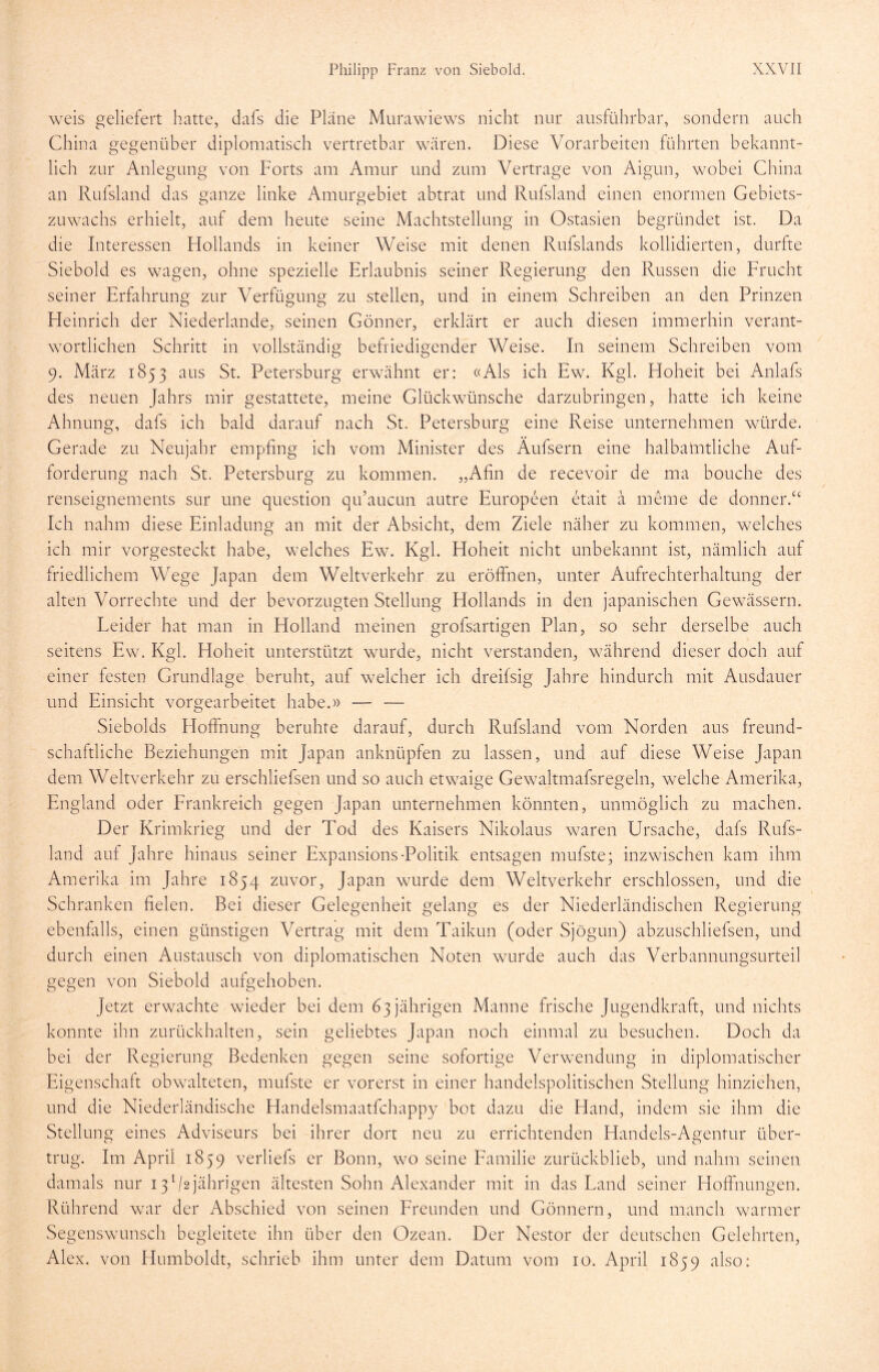 weis geliefert hatte, dafs die Pläne Murawiews nicht nur ausführbar, sondern auch China gegenüber diplomatisch vertretbar wären. Diese Vorarbeiten führten bekannt- lich zur Anlegung von Forts am Amur und zum Vertrage von Aigun, wobei China an Rufsland das ganze linke Amurgebiet abtrat und Rufsland einen enormen Gebiets- zuwachs erhielt, auf dem heute seine Machtstellung in Ostasien begründet ist. Da die Interessen Hollands in keiner Weise mit denen Rufslands kollidierten, durfte Siebold es wagen, ohne spezielle Erlaubnis seiner Regierung den Russen die Frucht seiner Erfahrung zur Verfügung zu stellen, und in einem Schreiben an den Prinzen Heinrich der Niederlande, seinen Gönner, erklärt er auch diesen immerhin verant- wortlichen Schritt in vollständig befriedigender Weise. In seinem Schreiben vom 9. März 1853 aus St. Petersburg erwähnt er: «Als ich Ew. Kgl. Hoheit bei Anlafs des neuen Jahrs mir gestattete, meine Glückwünsche darzubringen, hatte ich keine Ahnung, dafs ich bald darauf nach St. Petersburg eine Reise unternehmen würde. Gerade zu Neujahr empfing ich vom Minister des Äufsern eine halbamtliche Auf- forderung nach St. Petersburg zu kommen. „Afin de recevoir de ma bouche des renseignements sur une question qu’aucun autre Europeen etait ä meine de donnerV Ich nahm diese Einladung an mit der Absicht, dem Ziele näher zu kommen, welches ich mir vorgesteckt habe, welches Ew. Kgl. Hoheit nicht unbekannt ist, nämlich auf friedlichem Wege Japan dem Weltverkehr zu eröffnen, unter Aufrechterhaltung der alten Vorrechte und der bevorzugten Stellung Hollands in den japanischen Gewässern. Leider hat man in Holland meinen grofsartigen Plan, so sehr derselbe auch seitens Ew. Kgl. Hoheit unterstützt wurde, nicht verstanden, während dieser doch auf einer festen Grundlage beruht, auf welcher ich dreifsig Jahre hindurch mit Ausdauer und Einsicht vorgearbeitet habe.» — — Siebolds Hoffnung beruhte darauf, durch Rufsland vom Norden aus freund- schaftliche Beziehungen mit Japan anknüpfen zu lassen, und auf diese Weise Japan dem Weltverkehr zu erschliefsen und so auch etwaige Gewaltmafsregeln, welche Amerika, England oder Frankreich gegen Japan unternehmen könnten, unmöglich zu machen. Der Krimkrieg und der Tod des Kaisers Nikolaus waren Ursache, dafs Rufs- land auf Jahre hinaus seiner Expansions-Politik entsagen mufste; inzwischen kam ihm Amerika im Jahre 1854 zuvor, Japan wurde dem Weltverkehr erschlossen, und die Schranken fielen. Bei dieser Gelegenheit gelang es der Niederländischen Regierung ebenfalls, einen günstigen Vertrag mit dem Taikun (oder Sjögun) abzuschliefsen, und durch einen Austausch von diplomatischen Noten wurde auch das Verbannungsurteil gegen von Siebold aufgehoben. Jetzt erwachte wieder bei dem 63 jährigen Manne frische Jugendkraft, und nichts konnte ihn zurückhalten, sein geliebtes Japan noch einmal zu besuchen. Doch da bei der Regierung Bedenken gegen seine sofortige Verwendung in diplomatischer Eigenschaft obwalteten, mufste er vorerst in einer handelspolitischen Stellung hinziehen, und die Niederländische Handelsmaatfchappy bot dazu die Hand, indem sie ihm die Stellung eines Adviseurs bei ihrer dort neu zu errichtenden Handels-Agentur über- trug. I111 April 1859 verliefs er Bonn, wo seine Familie zurückblieb, und nahm seinen damals nur 131 /sjährigen ältesten Sohn Alexander mit in das Land seiner Hoffnungen. Rührend war der Abschied von seinen Freunden und Gönnern, und manch warmer Segenswunsch begleitete ihn über den Ozean. Der Nestor der deutschen Gelehrten, Alex, von Humboldt, schrieb ihm unter dem Datum vom 10. April 1859 also: