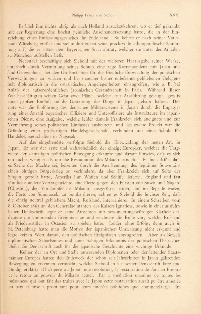 Es blieb ihm nichts übrig als nach Holland zurückzukehren, wo er tief gekränkt mit der Regierung eine höchst peinliche Auseinandersetzung hatte, die in der Ein- reichung eines Entlassungsgesuches ihr Ende fand. So kehrte er nach seiner Vater- stadt Würzburg zurück und stellte dort zuerst seine prachtvolle ethnographische Samm- lung auf, die er später dem bayerischen Staat abtrat, welcher sie unter den Arkaden zu München aufstellen liefs. Nebenbei beschäftigte sich Siebold mit der weiteren Herausgabe seiner Werke, unterhielt durch Vermittlung seines Sohnes eine rege Korrespondenz mit Japan und fand Gelegenheit, bei den Grofsmächten für die friedliche Entwicklung der politischen Verwicklungen zu wirken und bei mancher bisher unbekannt gebliebenen Gelegen- heit diplomatisch in die ostasiatischen Angelegenheiten einzugreifen; wie z. B. bei Anlafs der aufserordentlichen japanischen Gesandtschaft in Paris. Während dieser Zeit beschäftigten seinen Geist zwei Pläne, welche, zur Ausführung gelangt, gewils einen grofsen Einflufs auf die Gestaltung der Dinge in Japan gehabt hätten. Der erste war die Einführung des deutschen Militärsystems in Japan durch die Engagie- rung einer Anzahl bayerischer Offiziere und Unteroffiziere als Instrukteure im japani- schen Dienst, eine Aufgabe, welche leider damals Frankreich sich aneignete und zur Vermehrung seines politischen Einflusses ausbeutete, und das zweite Projekt war die Gründung einer grofsartigen Handelsgesellschaft, verbunden mit einer Schule für Handelswissenschaften in Nagasaki. Auf das eingehendste verfolgte Siebold die Entwicklung der neuen Ära in Japan. Er war der erste und wahrscheinlich der einzige Europäer, welcher die Trag- weite der damaligen politischen Bewegung erkannte und darauf hinwies, dafs es sich um nichts weniger als um die Restauration des Mikado handelte. Er hielt dafür, dafs es Sache der Mächte sei, beizeiten durch die Anerkennung des legitimen Souverains einen blutigen Bürgerkrieg zu verhindern, da aber Frankreich sich auf Seite des Sjögun gestellt hatte, Amerika ihm Waffen und Schiffe lieferte, England und fast sämtliche andere Vertragsmächte eine Flotte gegen den Fürsten von Suwo und Nagato (Choshiu), den Vorkämpfer des Mikado, ausgerüstet hatten, und im Begriffe waren, die Forts von Simonoseki zu bombardieren, schien es Siebold die höchste Zeit, dafs die einzig neutral gebliebene Macht, Rufsland, interveniere. In einem Schreiben vom 8. Oktober 1863 an den Generaladjutanten des Kaisers Ignatiew, sowie in einer ausführ- lichen Denkschrift legte er seine Ansichten mit bewunderungswürdiger Klarheit dar, deutete die kommenden Ereignisse an und zeichnete die Rolle vor, welche Rufsland als Friedensstifter in Ostasien zu spielen hätte. Leider ohne Erfolg; denn auch in St. Petersburg hatte man die Motive der japanischen Umwälzung nicht erkannt und legte keinen Wert darauf, den politischen Ereignissen vorzugreifen. Aber als Beweis diplomatischen Scharfsinnes und einer richtigen Erkenntnis der politischen Thatsachen bleibt die Denkschrift auch für die japanische Geschichte eine wichtige Urkunde. Keiner der an Ort und Stelle anwesenden Diplomaten oder der leitenden Staats- männer Europas hatten den Endzweck der schon seit Jahrzehnten in Japan gährenden Bewegung zu erkennen vermocht, welche Siebold in § 1 seiner Denkschrift kurz und bündig erklärt: «II s’opere au Japon une revolution, la restauration de Fanden Empire et le retour au pouvoir du Mikado actuel. Par la mediation unanime de toutes les puissances qui ont fait des traites avec le Japon cette restauration aurait pu etre amenee en paix et mise a profit tant pour leurs interets politiques que commerciaux.» Im