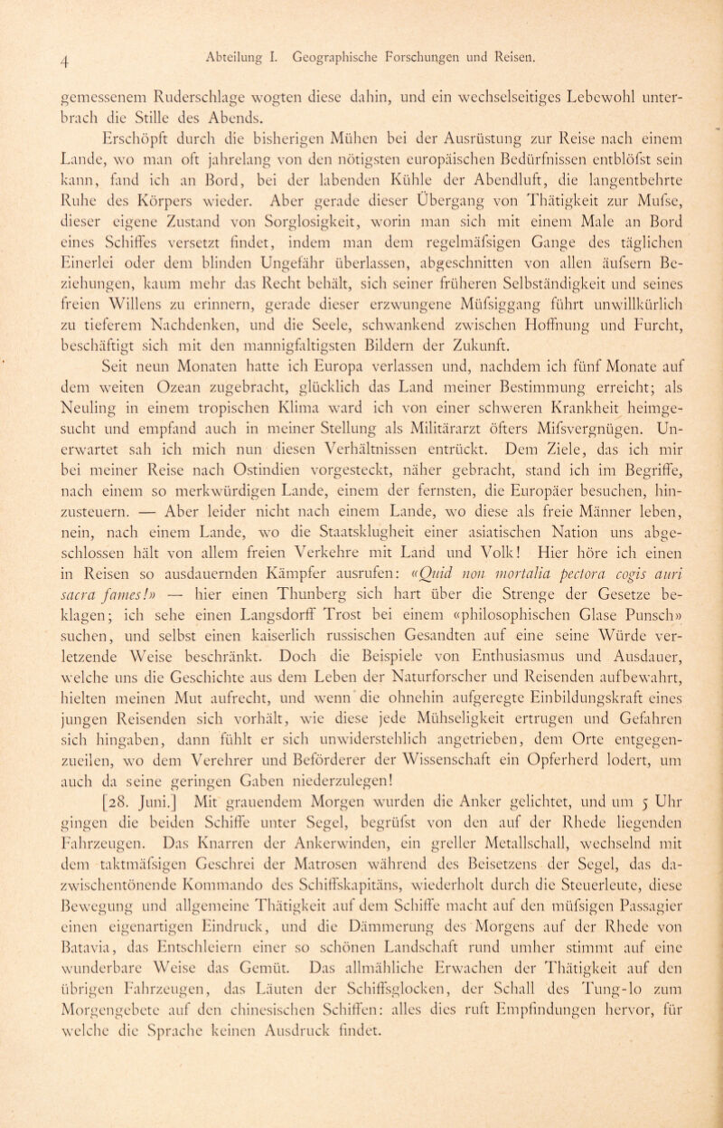 gemessenem Ruderschlage wogten diese dahin, und ein wechselseitiges Lebewohl unter- brach die Stille des Abends. Erschöpft durch die bisherigen Mühen bei der Ausrüstung zur Reise nach einem Lande, wo man oft jahrelang von den nötigsten europäischen Bedürfnissen entblöfst sein kann, fand ich an Bord, bei der labenden Kühle der Abendluft, die langentbehrte Ruhe des Körpers wieder. Aber gerade dieser Übergang von Thätigkeit zur Mufse, dieser eigene Zustand von Sorglosigkeit, worin man sich mit einem Male an Bord eines Schiffes versetzt findet, indem man dem regelmäfsigen Gange des täglichen Einerlei oder dem blinden Ungefähr überlassen, abgeschnitten von allen äufsern Be- ziehungen, kaum mehr das Recht behält, sich seiner früheren Selbständigkeit und seines freien Willens zu erinnern, gerade dieser erzwungene Müfsiggang führt unwillkürlich zu tieferem Nachdenken, und die Seele, schwankend zwischen Hoffnung und Eurcht, beschäftigt sich mit den mannigfaltigsten Bildern der Zukunft. Seit neun Monaten hatte ich Europa verlassen und, nachdem ich fünf Monate auf dem weiten Ozean zugebracht, glücklich das Land meiner Bestimmung erreicht; als Neuling in einem tropischen Klima ward ich von einer schweren Krankheit heimge- sucht und empfand auch in meiner Stellung als Militärarzt öfters Mifsvergnügen. Un- erwartet sah ich mich nun diesen Verhältnissen entrückt. Dem Ziele, das ich mir bei meiner Reise nach Ostindien vorgesteckt, näher gebracht, stand ich im Begriffe, nach einem so merkwürdigen Lande, einem der fernsten, die Europäer besuchen, hin- zusteuern. — Aber leider nicht nach einem Lande, wo diese als freie Männer leben, nein, nach einem Lande, wo die Staatsklugheit einer asiatischen Nation uns abge- schlossen hält von allem freien Verkehre mit Land und Volk! Hier höre ich einen in Reisen so ausdauernden Kämpfer ausrufen: «Quid non mortalia pectora cogis auri sacra fames!» — hier einen Thunberg sich hart über die Strenge der Gesetze be- klagen; ich sehe einen Langsdorff Trost bei einem «philosophischen Glase Punsch» suchen, und selbst einen kaiserlich russischen Gesandten auf eine seine Würde ver- letzende Weise beschränkt. Doch die Beispiele von Enthusiasmus und Ausdauer, welche uns die Geschichte aus dem Leben der Naturforscher und Reisenden aufbewahrt, hielten meinen Mut aufrecht, und wenn die ohnehin aufgeregte Einbildungskraft eines jungen Reisenden sich vorhält, wie diese jede Mühseligkeit ertrugen und Gefahren sich hingaben, dann fühlt er sich unwiderstehlich angetrieben, dem Orte entgegen- zueilen, wo dem Verehrer und Beförderer der Wissenschaft ein Opferherd lodert, um auch da seine geringen Gaben niederzulegen! [28. Juni.] Mit grauendem Morgen wurden die Anker gelichtet, und um 5 Uhr gingen die beiden Schiffe unter Segel, begrübst von den auf der Rhede liegenden Fahrzeugen. Das Knarren der Ankerwinden, ein greller Metallschall, wechselnd mit dem taktmäfsigen Geschrei der Matrosen während des Beisetzens der Segel, das da- zwischentönende Kommando des Schiffskapitäns, wiederholt durch die Steuerleute, diese Bewegung und allgemeine Thätigkeit auf dem Schiffe macht auf den müfsigen Passagier einen eigenartigen Eindruck, und die Dämmerung des Morgens auf der Rhede von Batavia, das Entschleiern einer so schönen Landschaft rund umher stimmt auf eine wunderbare Weise das Gemüt. Das allmähliche Erwachen der Thätigkeit auf den übrigen Fahrzeugen, das Läuten der Schiffsglocken, der Schall des Tung-lo zum Morgengebete auf den chinesischen Schiffen: alles dies ruft Empfindungen hervor, für welche die Sprache keinen Ausdruck findet.