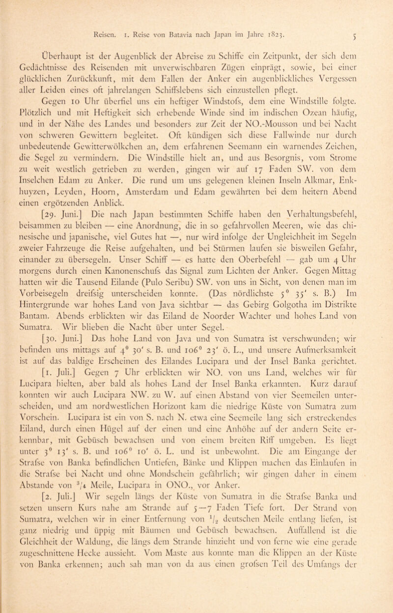 Überhaupt ist der Augenblick der Abreise zu Schiffe ein Zeitpunkt, der sich dem Gedächtnisse des Reisenden mit unverwischbaren Zügen einprägt, sowie, bei einer glücklichen Zurückkunft, mit dem Fallen der Anker ein augenblickliches Vergessen aller Leiden eines oft jahrelangen Schiffslebens sich einzustellen pflegt. Gegen 10 Uhr überfiel uns ein heftiger Windstofs, dem eine Windstille folgte. Plötzlich und mit Heftigkeit sich erhebende Winde sind im indischen Ozean häufig, und in der Nähe des Landes und besonders zur Zeit der NO.-Mousson und bei Nacht von schweren Gewittern begleitet. Oft kündigen sich diese Fallwinde nur durch unbedeutende Gewitterwölkchen an, dem erfahrenen Seemann ein warnendes Zeichen, die Segel zu vermindern. Die Windstille hielt an, und aus Besorgnis, vom Strome zu weit westlich getrieben zu werden, gingen wir auf 17 Faden SW. von dem Inselchen Edam zu Anker. Die rund um uns gelegenen kleinen Inseln Alkmar, Enk- huyzen, Leyden, Hoorn, Amsterdam und Edam gewährten bei dem heitern Abend einen ergötzenden Anblick. [29. Juni.] Die nach Japan bestimmten Schiffe haben den Verhaltungsbefehl, beisammen zu bleiben — eine Anordnung, die in so gefahrvollen Meeren, wie das chi- nesische und japanische, viel Gutes hat —, nur wird infolge der Ungleichheit im Segeln zweier Fahrzeuge die Reise aufgehalten, und bei Stürmen laufen sie bisweilen Gefahr, einander zu übersegeln. Unser Schiff — es hatte den Oberbefehl — gab um 4 Uhr morgens durch einen Kanonenschufs das Signal zum Lichten der Anker. Gegen Mittag hatten wir die Tausend Eilande (Pulo Seribu) SW. von uns in Sicht, von denen man im Vorbeisegeln dreifsig unterscheiden konnte. (Das nördlichste 50 35' s. B.) Im Hintergründe war hohes Land von Java sichtbar — das Gebirg Golgotha im Distrikte Bantam. Abends erblickten wir das Eiland de Noorder Wächter und hohes Land von Sumatra. Wir blieben die Nacht über unter Segel. [30. Juni.] Das hohe Land von Java und von Sumatra ist verschwunden; wir befinden uns mittags auf 40 30' s. B. und 1060 23' ö. L., und unsere Aufmerksamkeit ist auf das baldige Erscheinen des Eilandes Lucipara und der Insel Banka gerichtet. [1. Juli.] Gegen 7 Uhr erblickten wir NO. von uns Land, welches wir für Lucipara hielten, aber bald als hohes Land der Insel Banka erkannten. Kurz darauf konnten wir auch Lucipara NW. zu W. auf einen Abstand von vier Seemeilen unter- scheiden, und am nordwestlichen Horizont kam die niedrige Küste von Sumatra zum Vorschein. Lucipara ist ein von S. nach N. etwa eine Seemeile lang sich erstreckendes Eiland, durch einen Hügel auf der einen und eine Anhöhe auf der andern Seite er- kennbar, mit Gebüsch bewachsen und von einem breiten Riff umgeben. Es liegt unter 30 13' s. B. und 1060 10' ö. L. und ist unbewohnt. Die am Eingänge der Strafse von Banka befindlichen Untiefen, Bänke und Klippen machen das Einlaufen in die Strafse bei Nacht und ohne Mondschein gefährlich; wir gingen daher in einem Abstande von 3/4 Meile, Lucipara in ONO., vor Anker. [2. Juli.] Wir segeln längs der Küste von Sumatra in die Strafse Banka und setzen unsern Kurs nahe am Strande auf 5 — 7 Faden Tiefe fort. Der Strand von Sumatra, welchen wir in einer Entfernung von 1/2 deutschen Meile entlang liefen, ist ganz niedrig und üppig mit Bäumen und Gebüsch bewachsen. Auffallend ist die Gleichheit der Waldung, die längs dem Strande hinzieht und von ferne wie eine gerade zugeschnittene Hecke aussieht. Vom Maste aus konnte man die Klippen an der Küste von Banka erkennen; auch sah man von da aus einen grofsen Teil des Umfangs der