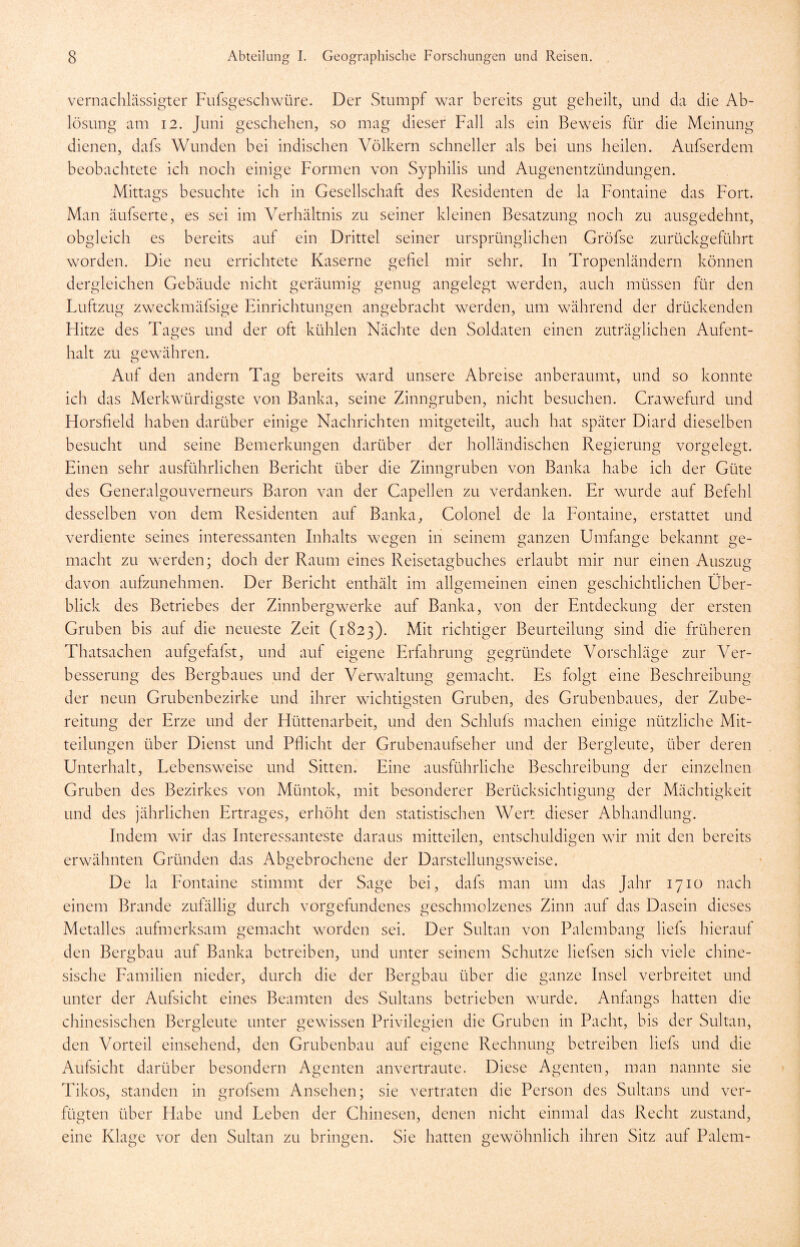 vernachlässigter Fufsgeschwüre. Der Stumpf war bereits gut geheilt, und da die Ab- lösung am 12. Juni geschehen, so mag dieser Fall als ein Beweis für die Meinung dienen, dafs Wunden bei indischen Völkern schneller als bei uns heilen. Aufserdem beobachtete ich noch einige Formen von Syphilis und Augenentzündungen. Mittags besuchte ich in Gesellschaft des Residenten de la Fontaine das Fort. Man äufserte, es sei im Verhältnis zu seiner kleinen Besatzung noch zu ausgedehnt, obgleich es bereits auf ein Drittel seiner ursprünglichen Gröfse zurückgeführt worden. Die neu errichtete Kaserne gefiel mir sehr. In Tropenländern können dergleichen Gebäude nicht geräumig genug angelegt werden, auch müssen für den Luftzug zweckmäfsige Einrichtungen angebracht werden, um während der drückenden Hitze des Tages und der oft kühlen Nächte den Soldaten einen zuträglichen Aufent- halt zu gewähren. Auf den andern Tag bereits ward unsere Abreise anberaumt, und so konnte ich das Merkwürdigste von Banka, seine Zinngruben, nicht besuchen. Crawefurd und Horsfield haben darüber einige Nachrichten mitgeteilt, auch hat später Diard dieselben besucht und seine Bemerkungen darüber der holländischen Regierung vorgelegt. Einen sehr ausführlichen Bericht über die Zinngruben von Banka habe ich der Güte des Generalgouverneurs Baron van der Capellen zu verdanken. Er wurde auf Befehl desselben von dem Residenten auf Banka, Colonel de la Fontaine, erstattet und verdiente seines interessanten Inhalts wegen in seinem ganzen Umfange bekannt ge- macht zu werden; doch der Raum eines Reisetagbuches erlaubt mir nur einen Auszug davon aufzunehmen. Der Bericht enthält im allgemeinen einen geschichtlichen Über- blick des Betriebes der Zinnbergwerke auf Banka, von der Entdeckung der ersten Gruben bis auf die neueste Zeit (1823). Mit richtiger Beurteilung sind die früheren Thatsachen aufgefafst, und auf eigene Erfahrung gegründete Vorschläge zur Ver- besserung des Bergbaues und der Verwaltung gemacht. Es folgt eine Beschreibung der neun Grubenbezirke und ihrer wichtigsten Gruben, des Grubenbaues, der Zube- reitung der Erze und der Hüttenarbeit, und den Schlufs machen einige nützliche Mit- teilungen über Dienst und Pflicht der Grubenaufseher und der Bergleute, über deren Unterhalt, Lebensweise und Sitten. Eine ausführliche Beschreibung der einzelnen Gruben des Bezirkes von Müntok, mit besonderer Berücksichtigung der Mächtigkeit und des jährlichen Ertrages, erhöht den statistischen Wert dieser Abhandlung. Indem wir das Interessanteste daraus mitteilen, entschuldigen wir mit den bereits erwähnten Gründen das Abgebrochene der Darstellungsweise. De la Fontaine stimmt der Sage bei, dafs man um das Jahr 1710 nach einem Brande zufällig durch Vorgefundenes geschmolzenes Zinn auf das Dasein dieses Metalles aufmerksam gemacht worden sei. Der Sultan von Palembang liefs hierauf den Bergbau auf Banka betreiben, und unter seinem Schutze liefsen sich viele chine- sische Familien nieder, durch die der Bergbau über die ganze Insel verbreitet und unter der Aufsicht eines Beamten des Sultans betrieben wurde. Anfangs hatten die chinesischen Bergleute unter gewissen Privilegien die Gruben in Pacht, bis der Sultan, den Vorteil einsehend, den Grubenbau auf eigene Rechnung betreiben liefs und die Aufsicht darüber besondern Agenten anvertraute. Diese Agenten, man nannte sie Tikos, standen in grofsem Ansehen; sie vertraten die Person des Sultans und ver- fügten über Habe und Leben der Chinesen, denen nicht einmal das Recht zustand, eine Klage vor den Sultan zu bringen. Sie hatten gewöhnlich ihren Sitz auf Palem-