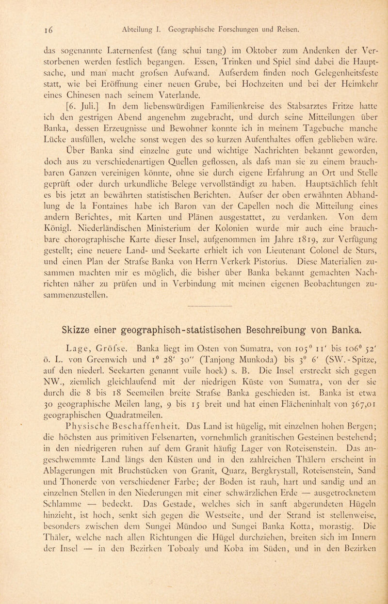 das sogenannte Laternenfest (fang schui tang) im Oktober zum Andenken der Ver- storbenen werden festlich begangen. Essen, Trinken und Spiel sind dabei die Haupt- sache, und man macht grofsen Aufwand. Aufserdem finden noch Gelegenheitsfeste statt, wie bei Eröffnung einer neuen Grube, bei Hochzeiten und bei der Heimkehr eines Chinesen nach seinem Vaterlande. [6. Juli.] In dem liebenswürdigen Familienkreise des Stabsarztes Fritze hatte ich den gestrigen Abend angenehm zugebracht, und durch seine Mitteilungen über Banka, dessen Erzeugnisse und Bewohner konnte ich in meinem Tagebuche manche Lücke ausfüllen, welche sonst wegen des so kurzen Aufenthaltes offen geblieben wäre. Über Banka sind einzelne gute und wichtige Nachrichten bekannt geworden, doch aus zu verschiedenartigen Quellen geflossen, als dafs man sie zu einem brauch- baren Ganzen vereinigen könnte, ohne sie durch eigene Erfahrung an Ort und Stelle geprüft oder durch urkundliche Belege vervollständigt zu haben. Hauptsächlich fehlt es bis jetzt an bewährten statistischen Berichten. Aufser der oben erwähnten Abhand- lung de la Fontaines habe ich Baron van der Capellen noch die Mitteilung eines andern Berichtes, mit Karten und Plänen ausgestattet, zu verdanken. Von dem Königl. Niederländischen Ministerium der Kolonien wurde mir auch eine brauch- bare chorographische Karte dieser Insel, aufgenommen im Jahre 1819, zur Verfügung gestellt; eine neuere Land- und Seekarte erhielt ich von Lieutenant Colonel de Sturs, und einen Plan der Strafse Banka von Herrn Verkerk Pistorius. Diese Materialien zu- sammen machten mir es möglich, die bisher über Banka bekannt gemachten Nach- richten näher zu prüfen und in Verbindung mit meinen eigenen Beobachtungen zu- sammenzustellen. Skizze einer geographisch-statistischen Beschreibung von Banka. Lage, Gröfse. Banka liegt im Osten von Sumatra, von 105° iT bis 1060 52' ö. L. von Greenwich und i° 28' 30 (Tanjong Munkoda) bis 3° 6' (SW. - Spitze, auf den niederl. Seekarten genannt vuile hoek) s. B. Die Insel erstreckt sich gegen NW., ziemlich gleichlaufend mit der niedrigen Küste von Sumatra, von der sie durch die 8 bis 18 Seemeilen breite Strafse Banka geschieden ist. Banka ist etwa 30 geographische Meilen lang, 9 bis 15 breit und hat einen Flächeninhalt von 367,01 geographischen Quadratmeilen. Physische Beschaffenheit. Das Land ist hügelig, mit einzelnen hohen Bergen; die höchsten aus primitiven Felsenarten, vornehmlich granitischen Gesteinen bestehend; in den niedrigeren ruhen auf dem Granit häufig Lager von Roteisenstein. Das an- geschwemmte Land längs den Küsten und in den zahlreichen Thälern erscheint in Ablagerungen mit Bruchstücken von Granit, Quarz, Bergkrystall, Roteisenstein, Sand und Thonerde von verschiedener Farbe; der Boden ist rauh, hart und sandig und an einzelnen Stellen in den Niederungen mit einer schwärzlichen Erde — ausgetrocknetem Schlamme — bedeckt. Das Gestade, welches sich in sanft abgerundeten Hügeln hinzieht, ist hoch, senkt sich gegen die Westseite, und der Strand ist stellenweise, besonders zwischen dem Sungei Mündoo und Sungei Banka Kotta, morastig. Die Thäler, welche nach allen Richtungen die Hügel durchziehen, breiten sich im Innern der Insel — in den Bezirken Toboaly und Koba im Süden, und in den Bezirken