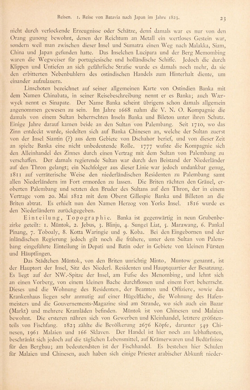 nicht durch verlockende Erzeugnisse oder Schätze, denn damals war es nur von den Orang gunong bewohnt, denen der Reichtum an Metall ein wertloses Gestein war, sondern weil man zwischen dieser Insel und Sumatra einen Weg nach Malakka, Siam, China und Japan gefunden hatte. Das Inselchen Lucipara und der Berg Memombing waren die Wegweiser für portugiesische und holländische Schiffe. Jedoch die durch Klippen und Untiefen an sich gefährliche Strafse wurde es damals noch mehr, da sie den erbitterten Nebenbuhlern des ostindischen Handels zum Hinterhalt diente, um einander aufzulauern. Linschoten bezeichnet auf seiner allgemeinen Karte von Ostindien Banka mit dem Namen Chinabata, in seiner Reisebeschreibung nennt er es Banka; auch Wter- wyck nennt es Sinapate. Der Name Banka scheint übrigens schon damals allgemein angenommen gewesen zu sein. Im Jahre 1668 nahm die V. N. O. Kompagnie die damals von einem Sultan beherrschten Inseln Banka und Bileton unter ihren Schutz. Einige Jahre darauf kamen beide an den Sultan von Palembang. Seit 1710, wo das Zinn entdeckt wurde, siedelten sich auf Banka Chinesen an, welche der Sultan zuerst von der Insel Siantin (?) aus dem Gebiete von Dschahor berief, und von dieser Zeit an spielte Banka eine nicht unbedeutende Rolle. 1777 wufste die Kompagnie sich den Alleinhandel des Zinnes durch einen Vertrag mit dem Sultan von Palembang zu verschaffen. Der damals regierende Sultan war durch den Beistand der Niederländer auf den Thron gelangt; ein Nachfolger aus dieser Linie war jedoch undankbar genug, 1811 auf verräterische Weise den niederländischen Residenten zu Palembang samt allen Niederländern im Fort ermorden zu lassen. Die Briten rächten den Gräuel, er- oberten Palembang und setzten den Bruder des Sultans auf den Thron, der in einem Vertrage vom 20. Mai 1812 mit dem Oberst Gillespie Banka und Billeton an die Briten abtrat. Es erhielt nun den Namen Herzog von Yorks Insel. 1816 wurde es den Niederländern zurückgegeben. Einteilung, Topographie. Banka ist gegenwärtig in neun Grubenbe- zirke geteilt: 1. Müntok, 2. Jebus, 3. Blinju, 4. Sunge'i Liat, 5. Marawang, 6. Pankal Pinang, 7. Toboaly, 8. Kotta Waringie und 9. Koba. Bei den Eingebornen und der inländischen Regierung jedoch gilt noch die frühere, unter dem Sultan von Palem- bang eingeführte Einteilung in Depati und Batin oder in Gebiete von kleinen Fürsten und Häuptlingen. Das Städtchen Müntok, von den Briten unrichtig Minto, Muntow genannt, ist der Hauptort der Insel, Sitz des Niederl. Residenten und Hauptquartier der Besatzung. Es liegt auf der NW.-Spitze der Insel, am Fufse des Menombing, und lehnt sich an einen Vorberg, von einem kleinen Bache durchflossen und einem Fort beherrscht. Dieses und die Wohnung des Residenten, der Beamten und Offiziere, sowie das Krankenhaus liegen sehr anmutig auf einer Hügelfläche, die Wohnung des Hafen- meisters und die Gouvernements-Magazine sind am Strande, wo sich auch ein Bazar (Markt) und mehrere Kramläden befinden. Müntok ist von Chinesen und Malaien bewohnt. Die ersteren nähren sich von Gewerben und Kleinhandel, letztere gröfsten- teils von Fischfang. 1823 zählte die Bevölkerung 2676 Köpfe, darunter 549 Chi- nesen, 1961 Malaien und 166 Sklaven. Der Handel ist hier noch am lebhaftesten, beschränkt sich jedoch auf die täglichen Lebensmittel, auf Krämerwaren und Bedürfnisse für den Bergbau; am bedeutendsten ist der Fischhandel. Es bestehen hier Schulen für Malaien und Chinesen, auch haben sich einige Priester arabischer Abkunft nieder-