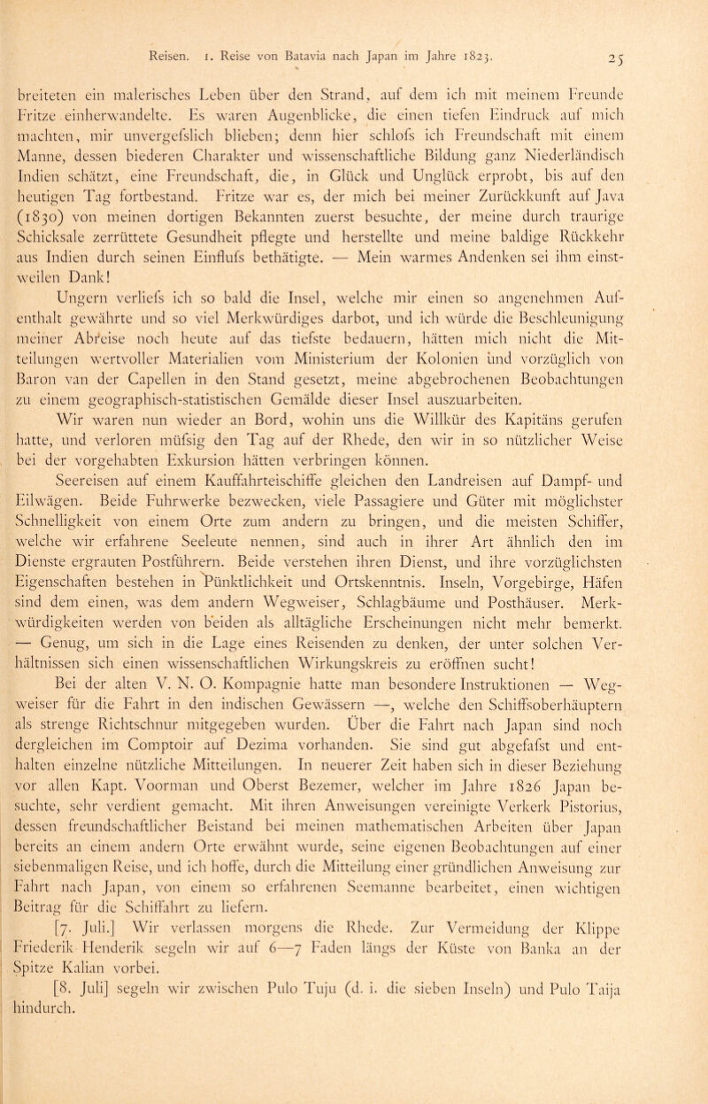 breiteten ein malerisches Leben über den Strand, auf dem ich mit meinem Freunde Fritze einherwandelte. Fs waren Augenblicke, die einen tiefen Eindruck auf mich machten, mir unvergefslich blieben; denn hier schlofs ich Freundschaft mit einem Manne, dessen biederen Charakter und wissenschaftliche Bildung ganz Niederländisch Indien schätzt, eine Freundschaft, die, in Glück und Unglück erprobt, bis auf den heutigen Tag fortbestand. Fritze war es, der mich bei meiner Zurückkunft auf Java (1830) von meinen dortigen Bekannten zuerst besuchte, der meine durch traurige Schicksale zerrüttete Gesundheit pflegte und herstellte und meine baldige Rückkehr aus Indien durch seinen Einflufs bethätigte. — Mein warmes Andenken sei ihm einst- weilen Dank! Ungern verliefs ich so bald die Insel, welche mir einen so angenehmen Aul- enthalt gewährte und so viel Merkwürdiges darbot, und ich würde die Beschleunigung meiner Abreise noch heute auf das tiefste bedauern, hätten mich nicht die Mit- teilungen wertvoller Materialien vom Ministerium der Kolonien und vorzüglich von Baron van der Capellen in den Stand gesetzt, meine abgebrochenen Beobachtungen zu einem geographisch-statistischen Gemälde dieser Insel auszuarbeiten. Wir waren nun wieder an Bord, wohin uns die Willkür des Kapitäns gerufen hatte, und verloren müfsig den Tag auf der Rhede, den wir in so nützlicher Weise bei der vorgehabten Exkursion hätten verbringen können. Seereisen auf einem Kauffahrteischiffe gleichen den Landreisen auf Dampf- und Eilwägen. Beide Fuhrwerke bezwecken, viele Passagiere und Güter mit möglichster Schnelligkeit von einem Orte zum andern zu bringen, und die meisten Schiffer, welche wir erfahrene Seeleute nennen, sind auch in ihrer Art ähnlich den im Dienste ergrauten Postführern. Beide verstehen ihren Dienst, und ihre vorzüglichsten Eigenschaften bestehen in Pünktlichkeit und Ortskenntnis. Inseln, Vorgebirge, Häfen sind dem einen, was dem andern Wegweiser, Schlagbäume und Posthäuser. Merk- würdigkeiten werden von beiden als alltägliche Erscheinungen nicht mehr bemerkt. — Genug, um sich in die Lage eines Reisenden zu denken, der unter solchen Ver- hältnissen sich einen wissenschaftlichen Wirkungskreis zu eröffnen sucht! Bei der alten V. N. O. Kompagnie hatte man besondere Instruktionen — Weg- weiser für die Fahrt in den indischen Gewässern —, welche den Schiffsoberhäuptern als strenge Richtschnur mitgegeben wurden. Über die Fahrt nach Japan sind noch dergleichen im Comptoir auf Dezima vorhanden. Sie sind gut abgefafst und ent- halten einzelne nützliche Mitteilungen. In neuerer Zeit haben sich in dieser Beziehung vor allen Kapt. Voorman und Oberst Bezemer, welcher im Jahre 1826 Japan be- suchte, sehr verdient gemacht. Mit ihren Anweisungen vereinigte Verkerk Pistorius, dessen freundschaftlicher Beistand bei meinen mathematischen Arbeiten über Japan bereits an einem andern Orte erwähnt wurde, seine eigenen Beobachtungen auf einer siebenmaligen Reise, und ich hoffe, durch die Mitteilung einer gründlichen Anweisung zur Fahrt nach Japan, von einem so erfahrenen Seemanne bearbeitet, einen wuchtigen Beitrag für die Schiffahrt zu liefern. [7. Juli.] Wir verlassen morgens die Rhede. Zur Vermeidung der Klippe Friederik Henderik segeln wir auf 6—7 Faden längs der Küste von Banka an der Spitze Kalian vorbei. [8. Juli] segeln wir zwischen Pulo Tuju (d. i. die sieben Inseln) und Pulo Taija hindurch.