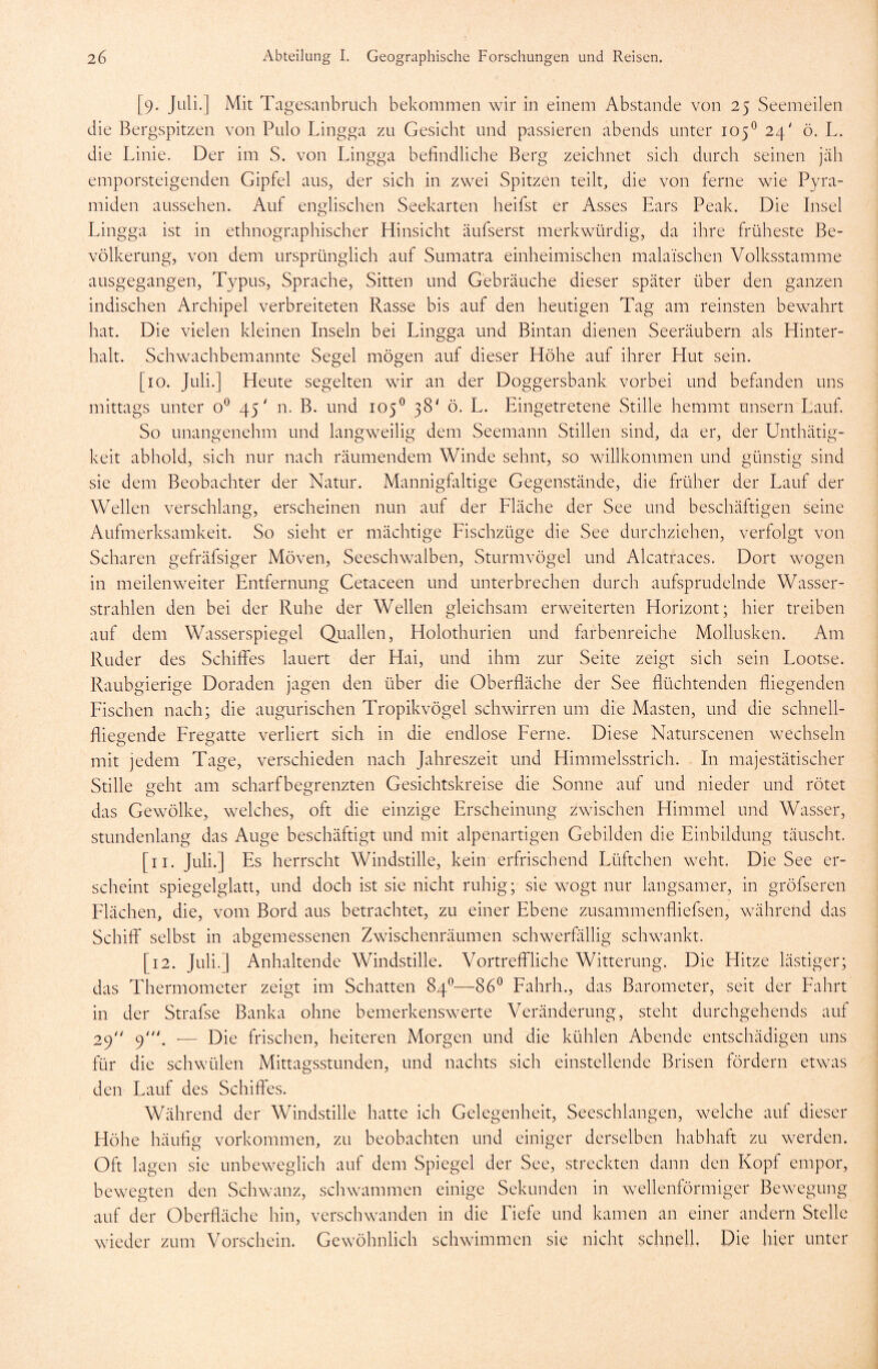 [9. Juli.] Mit Tagesanbruch bekommen wir in einem Abstande von 25 Seemeilen die Bergspitzen von Pulo Lingga zu Gesicht und passieren abends unter 105° 24' ö. L. die Linie. Der im S. von Lingga befindliche Berg zeichnet sich durch seinen jäh emporsteigenden Gipfel aus, der sich in zwei Spitzen teilt, die von ferne wie Pyra- miden aussehen. Auf englischen Seekarten heifst er Asses Ears Peak. Die Insel Lingga ist in ethnographischer Hinsicht äufserst merkwürdig, da ihre früheste Be- völkerung, von dem ursprünglich auf Sumatra einheimischen malaischen Volksstamme ausgegangen, Typus, Sprache, Sitten und Gebräuche dieser später über den ganzen indischen Archipel verbreiteten Rasse bis auf den heutigen Tag am reinsten bewahrt hat. Die vielen kleinen Inseln bei Lingga und Bintan dienen Seeräubern als Hinter- halt. Schwachbemannte Segel mögen auf dieser Höhe auf ihrer Hut sein. [10. Juli.] Heute segelten wir an der Doggersbank vorbei und befanden uns mittags unter o° 45' n. B. und 105° 38' ö. L. Eingetretene Stille hemmt unsern Lauf. So unangenehm und langweilig dem Seemann Stillen sind, da er, der Unthätig- keit abhold, sich nur nach räumendem Winde sehnt, so willkommen und günstig sind sie dem Beobachter der Natur. Mannigfaltige Gegenstände, die früher der Lauf der Wellen verschlang, erscheinen nun auf der Fläche der See und beschäftigen seine Aufmerksamkeit. So sieht er mächtige Fischzüge die See durchziehen, verfolgt von Scharen gefräfsiger Möven, Seeschwaiben, Sturmvögel und Alcatraces. Dort wogen in m eilen weiter Entfernung Cetaceen und unterbrechen durch aufsprudelnde Wasser- strahlen den bei der Ruhe der Wellen gleichsam erweiterten Horizont; hier treiben auf dem Wasserspiegel Quallen, Holothurien und farbenreiche Mollusken. Am Ruder des Schiffes lauert der Hai, und ihm zur Seite zeigt sich sein Lootse. Raubgierige Doraden jagen den über die Oberfläche der See flüchtenden fliegenden Fischen nach; die augurischen Tropikvögel schwirren um die Masten, und die schnell- flieeende Fregatte verliert sich in die endlose Ferne. Diese Naturscenen wechseln mit jedem Tage, verschieden nach Jahreszeit und Himmelsstrich. In majestätischer Stille geht am scharfbegrenzten Gesichtskreise die Sonne auf und nieder und rötet das Gewölke, welches, oft die einzige Erscheinung zwischen Himmel und Wasser, stundenlang das Auge beschäftigt und mit alpenartigen Gebilden die Einbildung täuscht. [11. Juli.] Es herrscht Windstille, kein erfrischend Lüftchen weht. Die See er- scheint spiegelglatt, und doch ist sie nicht ruhig; sie wogt nur langsamer, in gröfseren Flächen, die, vom Bord aus betrachtet, zu einer Ebene zusammenfhefsen, während das Schiff selbst in abgemessenen Zwischenräumen schwerfällig schwankt. [12. Juli.] Anhaltende Windstille. Vortreffliche Witterung. Die Hitze lästiger; das Thermometer zeigt im Schatten 84°—86° Fahrh., das Barometer, seit der Fahrt in der Strafse Banka ohne bemerkenswerte Veränderung, steht durchgehends auf 29 9'. — Die frischen, heiteren Morgen und die kühlen Abende entschädigen uns für die schwülen Mittagsstunden, und nachts sich einstellende Brisen fördern etwas den Lauf des Schiffes. Während der Windstille hatte ich Gelegenheit, Seeschlangen, welche auf dieser Höhe häufig Vorkommen, zu beobachten und einiger derselben habhaft zu werden. Oft lagen sie unbeweglich auf dem Spiegel der See, streckten dann den Kopf empor, bewegten den Schwanz, schwammen einige Sekunden in wellenförmiger Bewegung auf der Oberfläche hin, verschwanden in die Liefe und kamen an einer andern Stelle wieder zum Vorschein. Gewöhnlich schwimmen sie nicht schnell, Die hier unter