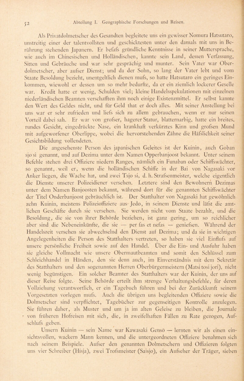 Als Privatdolmetscher des Gesandten begleitete uns ein gewisser Nomura Hatsutaro, unstreitig einer der talentvollsten und geschicktesten unter den damals mit uns in Be- rührung stehenden Japanern. Er befafs gründliche Kenntnisse in seiner Muttersprache, wie auch im Chinesischen und Holländischen, kannte sein Land, dessen Verfassung, Sitten und Gebräuche und war sehr gesprächig und munter. Sein Vater war Ober- dolmetscher, aber aufser Dienst; und da der Sohn, so lang der Vater lebt und vom Staate Besoldung bezieht, unentgeltlich dienen mufs, so hatte Hatsutaro ein geringes Ein- kommen, wiewohl er dessen um so mehr bedurfte, da er ein ziemlich lockerer Geselle war. Kredit hatte er wenig, Schulden viel; kleine Handelsspekulationen mit einzelnen niederländischen Beamten verschafften ihm noch einige Existenzmittel. Er selbst kannte den Wert des Geldes nicht, und für Geld that er doch alles. Mit seiner Anstellung bei uns war er sehr zufrieden und liefs sich zu allem gebrauchen, wenn er nur seinen Vorteil dabei sah. Er war von grofser, hagerer Statur, blatternarbig, hatte ein breites, rundes Gesicht, eingedrückte Nase, ein krankhaft verkürztes Kinn und grofsen Mund mit aufgeworfener Oberlippe, wobei die hervorstehenden Zähne die Häfslichkeit seiner Gesichtsbildung vollendeten. Die angesehenste Person des japanischen Geleites ist der Kuinin, auch Goban sjo si genannt, und auf Dezima unter dem Namen Opperbanjoost bekannt. Unter seinem Befehle stehen drei Offiziere niedern Ranges, nämlich ein Funaban oder Schiffswächter, so genannt, weil er, wenn die holländischen Schiffe in der Bai von Nagasaki vor Anker liegen, die Wache hat, und zwei Tsjo si, d. h. Strafsenmeister, welche eigentlich die Dienste unserer Polizeidiener versehen. Letztere sind den Bewohnern Dezimas l unter dem Namen Banjoosten bekannt, während dort für die genannten Schiffswächter der Titel Onderbanjoost gebräuchlich ist. Der Statthalter von Nagasaki hat gewöhnlich zehn Kuinin, meistens Polizeioffiziere aus-Jedo, in seinem Dienste und läfst die amt- lichen Geschäfte durch sie versehen. Sie werden nicht vom Staate bezahlt, und die Besoldung, die sie von ihrer Behörde beziehen, ist ganz gering, um so reichlicher aber sind die Nebeneinkünfte, die sie — per fas et nefas — geniefsen. Während der Handelszeit versehen sie abwechselnd den Dienst auf Dezima; und da sie in wichtigen Angelegenheiten die Person des Statthalters vertreten, so haben sie viel Einffufs auf unsere persönliche Freiheit sowie auf den Handel. Über die Ein- und Ausfuhr haben sie gleiche Vollmacht wie unsere Obermautbeamten und somit den Schlüssel zum Schleichhandel in Händen, den sie denn auch, im Einverständnis mit dem Sekretär des Statthalters und den sogenannten Herren Oberbürgermeistern (Matsi tosi jori), nicht wenig begünstigen. Ein solcher Beamter des Statthalters war der Kuinin, der uns auf dieser Reise folgte. Seine Behörde erteilt ihm strenge Verhaltungsbefehle, für deren Vollziehung verantwortlich, er ein Tagebuch führen und bei der Zurückkunft seinem Vorgesetzten vorlegen mufs. Auch die übrigen uns begleitenden Offiziere sowie die Dolmetscher sind verpflichtet, Tagebücher zur gegenseitigen Kontrolle anzulegen. Sie führen daher, als Muster und um ja im alten Geleise zu bleiben, die Journale * von früheren Hofreisen mit sich, die, in zweifelhaften Fällen zu Rate gezogen, Auf- schlufs geben. Unsern Kuinin — sein Name war Kawasaki Genso — lernten wir als einen ein- sichtsvollen, wackern Mann kennen, und die untergeordneten Offiziere benahmen sich nach seinem Beispiele. Aufser den genannten Dolmetschern und Offizieren folgten uns vier Schreiber (Hfsja), zwei Trofsmeister (Saisjo), ein Aufseher der Träger, sieben
