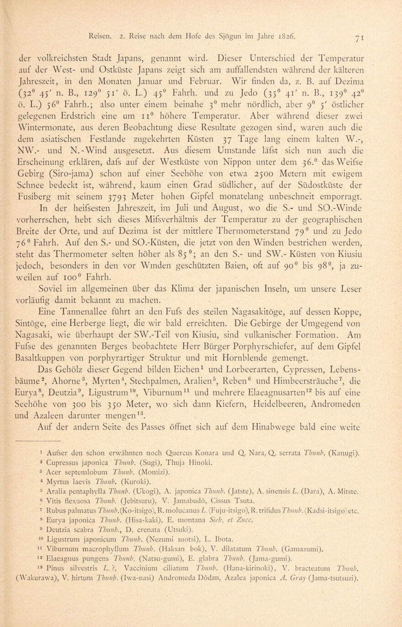 der volkreichsten Stadt Japans, genannt wird. Dieser Unterschied der Temperatur auf der West- und Ostküste Japans zeigt sich am auffallendsten während der kälteren Jahreszeit, in den Monaten Januar und Februar. Wir finden da, z. B. auf Dezima (320 45' n. B., 1290 5T ö. L.) 450 Fahrh. und zu Jedo (350 4T n. B., 1390 42° ö. L.) 56° Fahrh.; also unter einem beinahe 30 mehr nördlich, aber 90 5' östlicher gelegenen Erdstrich eine um ii° höhere Temperatur. Aber während dieser zwei Wintermonate, aus deren Beobachtung diese Resultate gezogen sind, waren auch die dem asiatischen Festlande zugekehrten Küsten 37 Tage lang einem kalten W.-, NW.- und N.-Wind ausgesetzt. Aus diesem Umstande läfst sich nun auch die Erscheinung erklären, dafs auf der Westküste von Nippon unter dem 36.° dasWeifse Gebirg (Siro-jama) schon auf einer Seehöhe von etwa 2500 Metern mit ewigem Schnee bedeckt ist, während, kaum einen Grad südlicher, auf der Südostküste der Eusiberg mit seinem 3793 Meter hohen Gipfel monatelang unbeschneit emporragt. In der heifsesten Jahreszeit, im Juli und August, wo die S.- und SO.-Winde vorherrschen, hebt sich dieses Mifsverhältnis der Temperatur zu der geographischen Breite der Orte, und auf Dezima ist der mittlere Thermometerstand 79° und zu Jedo 76° Fahrh. Auf den S.- und SO.-Küsten, die jetzt von den Winden bestrichen werden, steht das Thermometer selten höher als 85°; an den S.- und SW.-Küsten von Kiusiu jedoch, besonders in den vor Winden geschützten Baien, oft auf 900 bis 98°, ja zu- weilen auf ioo° Fahrh. Soviel im allgemeinen über das Klima der japanischen Inseln, um unsere Leser vorläufig damit bekannt zu machen. Eine Tannenallee führt an den Fufs des steilen Nagasakitöge, auf dessen Koppe, Sintöge, eine Herberge liegt, die wir bald erreichten. Die Gebirge der Umgegend von Nagasaki, wie überhaupt der SW.-Teil von Kiusiu, sind vulkanischer Formation. Am Fufse des genannten Berges beobachtete Herr Bürger Porphyrschiefer, auf dem Gipfel Basaltkuppen von porphyrartiger Struktur und mit Hornblende gemengt. Das Gehölz dieser Gegend bilden Eichen1 und Lorbeerarten, Cypressen, Lebens- bäume2, Ahorne3, Myrten4, Stechpalmen, Aralien5, Reben6 und Himbeersträuche7, die Eurya8, Deutzia9, Ligustrum10, Viburnum11 und mehrere Elaeagnusarten12 bis auf eine Seehöhe von 300 bis 350 Meter, wo sich dann Kiefern, Heidelbeeren, Andromeden und Azaleen darunter mengen13. Auf der andern Seite des Passes öffnet sich auf dem Hinabwege bald eine weite 1 Aufser den schon erwähnten noch Quercus Konara und Q. Nara, Q_. serrata Thunb. (Kanugi). 2 Cupressus japonica Thunb. (Sugi), Thuja Hinoki. 3 Acer septemlobum Thunb. (Monhzi). 4 Myrtus laevis Thunb. (Kuroki). 5 Aralia pentaphylla Thunb. (Ukogi), A. japonica Thunb. (Jatste), A. sinensis L. (Dara), A. Mitste. 6 Vitis flexuosa Thunb. (Jebitsuru), V. Jamabudö, Cissus Tsuta. 7 Rubus palmatus Thunb.(Ko-itsigo), R. molucanus L. (Fuju-itsigo), R. trifidus Thunb. (Kadsi-itsigo) etc. 8 Eurya japonica Thunb. (Hisa-kaki), E. montana Sieb, et Zuec. 9 Deutzia scabra Thunb., D. crenata (Utsuki). 10 Ligustrum japonicum Thunb. (Nezumi rnotsi), L. Ibota. 11 Viburnum macrophylhim Thunb. (Haksati bok), V. dilatatum Thunb. (Gamazumi). 12 Elaeagnus pungens Thunb. (Natsu-gumi), E. glabra Thunb. (Jama-gumi). 13 Pinus silvestris L. ?, Vaccinium ciliatum 'Thunb. (Hana-kirinoki), V. bracteatum Thunb. (Wakurawa), V. Jairtpm Thunb. (Iwa-nasi) Andromeda Dödan, Azalea japonica A. Gray (Jama-tsutsuzi).