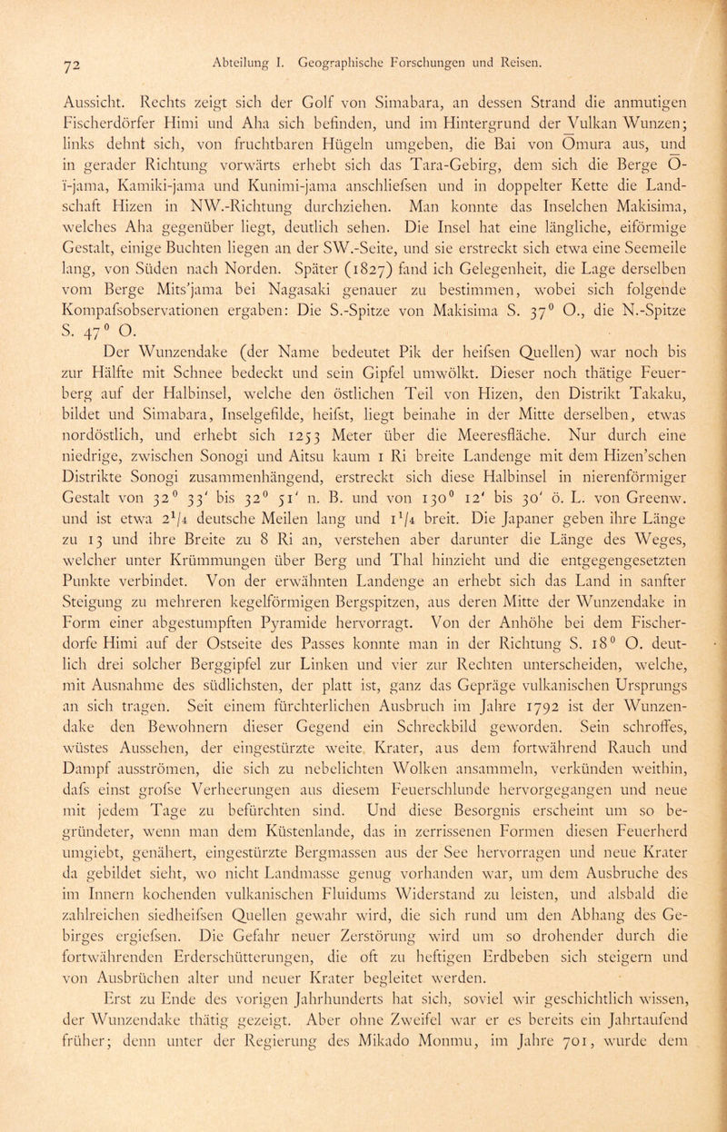 Aussicht. Rechts zeigt sich der Golf von Simabara, an dessen Strand die anmutigen Fischerdörfer Hirni und Aha sich befinden, und im Hintergrund der Vulkan Wunzen; links dehnt sich, von fruchtbaren Hügeln umgeben, die Bai von Omura aus, und in gerader Richtung vorwärts erhebt sich das Tara-Gebirg, dem sich die Berge O- i-jama, Kamiki-jama und Kunimi-jama anschliefsen und in doppelter Kette die Land- schaft Hizen in NW.-Richtung durchziehen. Man konnte das Inselchen Makisima, welches Aha gegenüber liegt, deutlich sehen. Die Insel hat eine längliche, eiförmige Gestalt, einige Buchten liegen an der SW.-Seite, und sie erstreckt sich etwa eine Seemeile lang, von Süden nach Norden. Später (1827) fand ich Gelegenheit, die Lage derselben vom Berge Mitsjama bei Nagasaki genauer zu bestimmen, wobei sich folgende Kompafsobservationen ergaben: Die S.-Spitze von Makisima S. 370 O., die N.-Spitze S. 470 O. Der Wunzendake (der Name bedeutet Pik der heifsen Quellen) war noch bis zur Hälfte mit Schnee bedeckt und sein Gipfel umwölkt. Dieser noch thätige Feuer- berg auf der Halbinsel, welche den östlichen Teil von Hizen, den Distrikt Takaku, bildet und Simabara, Inselgefilde, heilst, liegt beinahe in der Mitte derselben, etwas nordöstlich, und erhebt sich 1253 Meter über die Meeresfläche. Nur durch eine niedrige, zwischen Sonogi und Aitsu kaum 1 Ri breite Landenge mit dem Hizen’schen Distrikte Sonogi zusammenhängend, erstreckt sich diese Halbinsel in nierenförmiger Gestalt von 320 33' bis 320 51' n. B. und von 130° 12' bis 30' ö. L. von Greenw. und ist etwa 2^4 deutsche Meilen lang und D/4 breit. Die Japaner geben ihre Länge zu 13 und ihre Breite zu 8 Ri an, verstehen aber darunter die Länge des Weges, welcher unter Krümmungen über Berg und Thal hinzieht und die entgegengesetzten Punkte verbindet. Von der erwähnten Landenge an erhebt sich das Land in sanfter Steigung zu mehreren kegelförmigen Bergspitzen, aus deren Mitte der Wunzendake in Form einer abgestumpften Pyramide hervorragt. Von der Anhöhe bei dem Fischer- dorfe Hirni auf der Ostseite des Passes konnte man in der Richtung S. 180 O. deut- lich drei solcher Berggipfel zur Linken und vier zur Rechten unterscheiden, welche, mit Ausnahme des südlichsten, der platt ist, ganz das Gepräge vulkanischen Ursprungs an sich tragen. Seit einem fürchterlichen Ausbruch im Jahre 1792 ist der Wunzen- dake den Bewohnern dieser Gegend ein Schreckbild geworden. Sein schroffes, wüstes Aussehen, der eingestürzte weite Krater, aus dem fortwährend Rauch und Dampf ausströmen, die sich zu nebelichten Wolken ansammeln, verkünden weithin, dafs einst grofse Verheerungen aus diesem Feuerschlunde hervorgegangen und neue mit jedem Tage zu befürchten sind. Und diese Besorgnis erscheint um so be- gründeter, wenn man dem Küstenlande, das in zerrissenen Formen diesen Feuerherd umgiebt, genähert, eingestürzte Bergmassen aus der See hervorragen und neue Krater da gebildet sieht, wo nicht Landmasse genug vorhanden war, um dem Ausbruche des im Innern kochenden vulkanischen Fluidums Widerstand zu leisten, und alsbald die zahlreichen siedheifsen Quellen gewahr wird, die sich rund um den Abhang des Ge- birges ergiefsen. Die Gefahr neuer Zerstörung wird um so drohender durch die fortwährenden Erderschütterungen, die oft zu heftigen Erdbeben sich steigern und von Ausbrüchen alter und neuer Krater begleitet werden. Erst zu Ende des vorigen Jahrhunderts hat sich, soviel wir geschichtlich wissen, der Wunzendake thätig gezeigt. Aber ohne Zweifel war er es bereits ein Jahrtaufend früher; denn unter der Regierung des Mikado Monmu, im Jahre 701, wurde dem