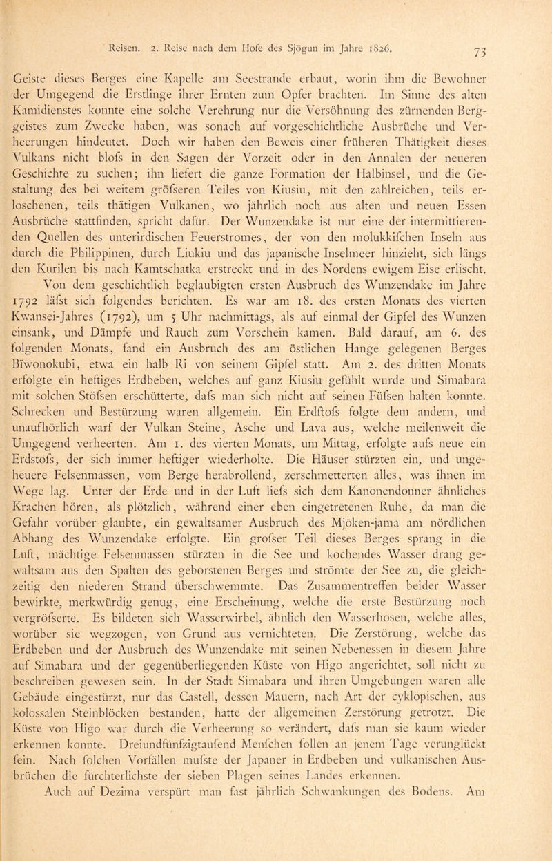 Geiste dieses Berges eine Kapelle am Seestrande erbaut, worin ihm die Bewohner der Umgegend die Erstlinge ihrer Ernten zum Opfer brachten. Im Sinne des alten Kamidienstes konnte eine solche Verehrung nur die Versöhnung des zürnenden Berg- geistes zum Zwecke haben, was sonach auf vorgeschichtliche Ausbrüche und Ver- heerungen hindeutet. Doch wir haben den Beweis einer früheren Thätigkeit dieses Vulkans nicht blofs in den Sagen der Vorzeit oder in den Annalen der neueren Geschichte zu suchen; ihn liefert die ganze Formation der Halbinsel, und die Ge- staltung des bei weitem gröfseren Teiles von Kiusiu, mit den zahlreichen, teils er- loschenen, teils thätigen Vulkanen, wo jährlich noch aus alten und neuen Essen Ausbrüche stattfinden, spricht dafür. Der Wunzendake ist nur eine der intermittieren- den Quellen des unterirdischen Feuerstromes, der von den molukkifchen Inseln aus durch die Philippinen, durch Liukiu und das japanische Inselmeer hinzieht, sich längs den Kurilen bis nach Kamtschatka erstreckt und in des Nordens ewigem Eise erlischt. Von dem geschichtlich beglaubigten ersten Ausbruch des Wunzendake im Jahre 1792 läfst sich folgendes berichten. Es war am 18. des ersten Monats des vierten Kwansei-Jahres (1792), um 5 Uhr nachmittags, als auf einmal der Gipfel des Wunzen einsank, und Dämpfe und Rauch zum Vorschein kamen. Bald darauf, am 6. des folgenden Monats, fand ein Ausbruch des am östlichen Hange gelegenen Berges Bi'wonokubi, etwa ein halb Ri von seinem Gipfel statt. Am 2. des dritten Monats erfolgte ein heftiges Erdbeben, welches auf ganz Kiusiu gefühlt wurde und Simabara mit solchen Stöfsen erschütterte, dafs man sich nicht auf seinen Füfsen halten konnte. Schrecken und Bestürzung waren allgemein. Ein Erdftofs folgte dem andern, und unaufhörlich warf der Vulkan Steine, Asche und Lava aus, welche meilenweit die Umgegend verheerten. Am 1. des vierten Monats, um Mittag, erfolgte aufs neue ein Erdstofs, der sich immer heftiger wiederholte. Die Häuser stürzten ein, und unge- heuere Felsenmassen, vom Berge herabrollend, zerschmetterten alles, was ihnen im Wege lag. Unter der Erde und in der Luft liefs sich dem Kanonendonner ähnliches Krachen hören, als plötzlich, während einer eben eingetretenen Ruhe, da man die Gefahr vorüber glaubte, ein gewaltsamer Ausbruch des Mjöken-jama am nördlichen Abhang des Wunzendake erfolgte. Ein grofser Teil dieses Berges sprang in die Luft, mächtige Felsenmassen stürzten in die See und kochendes Wasser drang ge- waltsam aus den Spalten des geborstenen Berges und strömte der See zu, die gleich- zeitig den niederen Strand überschwemmte. Das Zusammentreffen beider Wasser bewirkte, merkwürdig genug, eine Erscheinung, welche die erste Bestürzung noch vergröfserte. Es bildeten sich Wasserwirbel, ähnlich den Wasserhosen, welche alles, worüber sie wegzogen, von Grund aus vernichteten. Die Zerstörung, welche das Erdbeben und der Ausbruch des Wunzendake mit seinen Nebenessen in diesem Jahre auf Simabara und der gegenüberliegenden Küste von Higo angerichtet, soll nicht zu beschreiben gewesen sein. In der Stadt Simabara und ihren Umgebungen waren alle Gebäude eingestürzt, nur das Castell, dessen Mauern, nach Art der cyklopischen, aus kolossalen Steinblöcken bestanden, hatte der allgemeinen Zerstörung getrotzt. Die Küste von Higo war durch die Verheerung so verändert, dafs man sie kaum wieder erkennen konnte. Dreiundfünfzigtaufend Menfchen follen an jenem Tage verunglückt fein. Nach folchen Vorfällen mufste der Japaner in Erdbeben und vulkanischen Aus- brüchen die fürchterlichste der sieben Plagen seines Landes erkennen. Auch auf Dezima verspürt man fitst jährlich Schwankungen des Bodens. Am