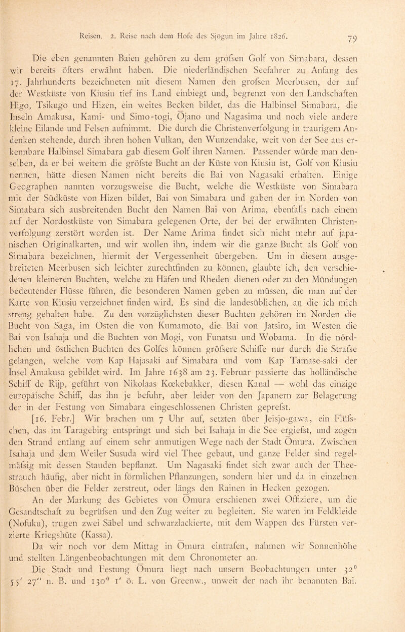Die eben genannten Baien gehören zu dem grofsen Golf von Simabara, dessen wir bereits öfters erwähnt haben. Die niederländischen Seefahrer zu Anfang des 17. Jahrhunderts bezeichneten mit diesem Namen den grofsen Meerbusen, der auf der Westküste von Kiusiu tief ins Land einbiegt und, begrenzt von den Landschaften Higo, Tsikugo und Hizen, ein weites Becken bildet, das die Halbinsel Simabara, die Inseln Amakusa, Kami- und Simo-togi, Ojano und Nagasima und noch viele andere kleine Eilande und Felsen aufnimmt. Die durch die Christenverfolgung in traurigem An- denken stehende, durch ihren hoben Vulkan, den Wunzendake, weit von der See aus er- kennbare Halbinsel Simabara gab diesem Golf ihren Namen. Passender würde man den- selben, da er bei weitem die gröfste Bucht an der Küste von Kiusiu ist, Golf von Kiusiu nennen, hätte diesen Namen nicht bereits die Bai von Nagasaki erhalten. Einige Geographen nannten vorzugsweise die Bucht, welche die Westküste von Simabara mit der Südküste von Hizen bildet, Bai von Simabara und gaben der im Norden von Simabara sich ausbreitenden Bucht den Namen Bai von Arima, ebenfalls nach einem auf der Nordostküste von Simabara gelegenen Orte, der bei der erwähnten Christen- verfolgung zerstört worden ist. Der Name Arima findet sich nicht mehr auf japa- nischen Originalkarten, und wir wollen ihn, indem wir die ganze Bucht als Golf von Simabara bezeichnen, hiermit der Vergessenheit übergeben. Um in diesem ausge- breiteten Meerbusen sich leichter zurechtfinden zu können, glaubte ich, den verschie- denen kleineren Buchten, welche zu Häfen und Rheden dienen oder zu den Mündungen bedeutender Flüsse führen, die besonderen Namen geben zu müssen, die man auf der Karte von Kiusiu verzeichnet finden wird. Es sind die landesüblichen, an die ich mich streng gehalten habe. Zu den vorzüglichsten dieser Buchten gehören im Norden die Bucht von Saga, im Osten die von Kumamoto, die Bai von Jatsiro, im Westen die Bai von Isahaja und die Buchten von Mogi, von Funatsu und Wobama. In die nörd- lichen und östlichen Buchten des Golfes können gröfsere Schiffe nur durch die Strafse gelangen, welche vom Kap Hajasaki auf Simabara und vom Kap Tamase-saki der Insel Amakusa gebildet ward. Im Jahre 1638 am 23. Februar passierte das holländische Schiff de Rijp, geführt von Nikolaas Koekebakker, diesen Kanal —■ wohl das einzige europäische Schiff, das ihn je befuhr, aber leider von den Japanern zur Belagerung der in der Festung von Simabara eingeschlossenen Christen geprefst. [16. Febr.] Wir brachen um 7 Uhr auf, setzten über Jeisjo-gawa, ein Flüfs- chen, das im Taragebirg entspringt und sich bei Isahaja in die See ergiefst, und zogen den Strand entlang auf einem sehr anmutigen Wege nach der Stadt Omura. Zwischen Isahaja und dem Weiler Susuda wird viel Thee gebaut, und ganze Felder sind regel- rnäfsig mit dessen Stauden bepflanzt. Um Nagasaki findet sich zwar auch der Thee- strauch häufig, aber nicht in förmlichen Pflanzungen, sondern hier und da in einzelnen Büschen über die Felder zerstreut, oder längs den Rainen in Hecken gezogen. An der Markunn des Gebietes von Omura erschienen zwTei Offiziere, um die Gesandtschaft zu begrüfsen und den Zug wreiter zu begleiten. Sie waren im Feldkleide (Nofuku), trugen zwei Säbel und schwarzlackierte, mit dem Wappen des Fürsten ver- zierte Kriegshüte (Kassa). Da wir noch vor dem Mittag in Omura eintrafen, nahmen wir Sonnenhöhe und stellten Fängenbeobachtungen mit dem Chronometer an. Die Stadt und Festung Omura liegt nach unsern Beobachtungen unter 320 55' 27 n. B. und 130° F ö. F. von Gr een w., unweit der nach ihr benannten Bai.