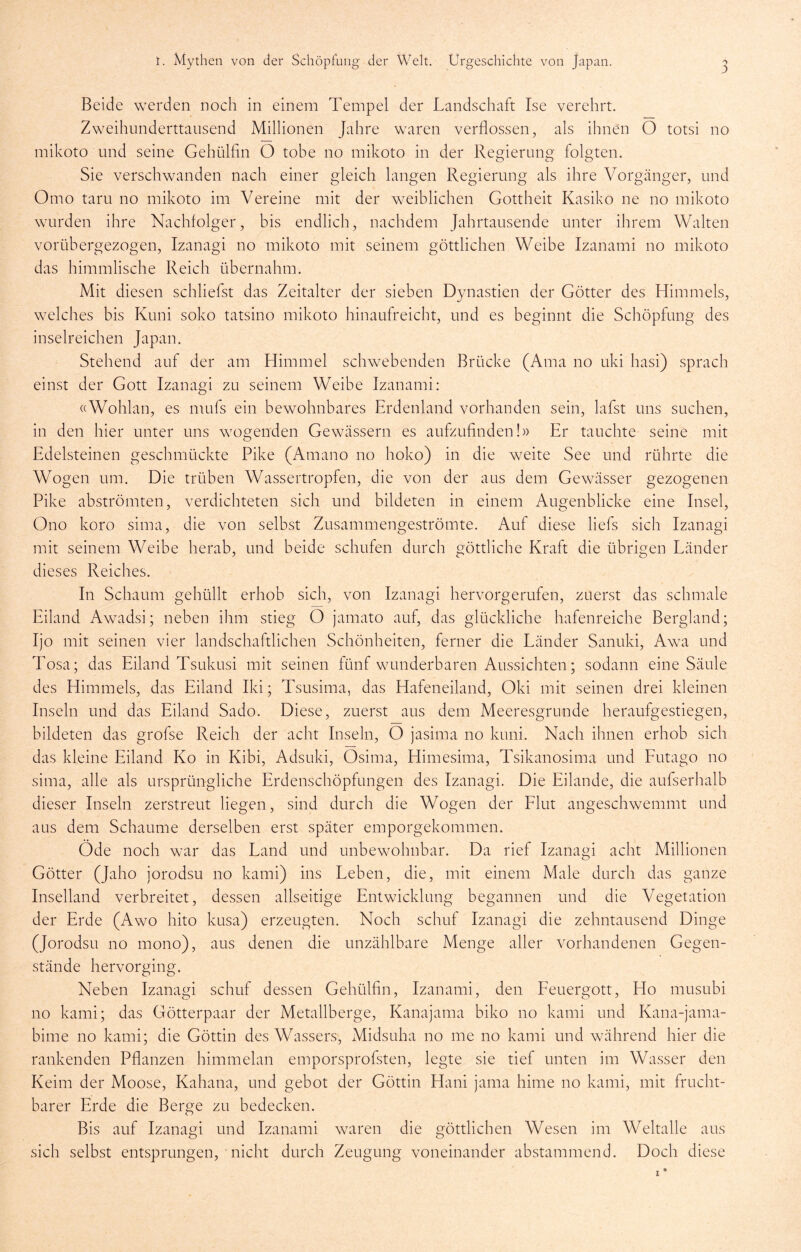 Beide werden noch in einem Tempel der Landschaft Ise verehrt. Zweihunderttausend Millionen Jahre waren verflossen, als ihnen O totsi no mikoto und seine Gehülfin O tobe no mikoto in der Regierung folgten. Sie verschwanden nach einer gleich langen Regierung als ihre Vorgänger, und Omo tarn no mikoto im Vereine mit der w^eiblichen Gottheit Kasiko ne no mikoto wurden ihre Nachfolger, bis endlich, nachdem Jahrtausende unter ihrem Walten vorübergezogen, Izanagi no mikoto mit seinem göttlichen Weibe Izanami no mikoto das himmlische Reich übernahm. Mit diesen schliefst das Zeitalter der sieben Dynastien der Götter des Himmels, welches bis Kuni soko tatsino mikoto hinaufreicht, und es beginnt die Schöpfung des inselreichen Japan. Stehend auf der am Himmel schwebenden Brücke (Ama no uki hasi) sprach einst der Gott Izanagi zu seinem Weibe Izanami: «Wohlan, es mufs ein bewohnbares Erdenland vorhanden sein, lafst uns suchen, in den hier unter uns wmgenden Gewässern es aufzufinden!» Er tauchte seine mit Edelsteinen geschmückte Pike (Amano no hoko) in die weite See und rührte die Wogen um. Die trüben Wassertropfen, die von der aus dem Gewässer gezogenen Pike abströmten, verdichteten sich und bildeten in einem Augenblicke eine Insel, Ono koro sima, die von selbst Zusammengeströmte. Auf diese liefs sich Izanagi mit seinem Weibe herab, und beide schufen durch göttliche Kraft die übrigen Länder dieses Reiches. In Schaum gehüllt erhob sich, von Izanagi hervorgerufen, zuerst das schmale Eiland Awadsi; neben ihm stieg O jamato auf, das glückliche hafenreiche Bergland; Ijo mit seinen vier landschaftlichen Schönheiten, ferner die Länder Sanuki, Awa und Tosa; das Eiland Tsukusi mit seinen fünf wunderbaren Aussichten; sodann eine Säule des Himmels, das Eiland Iki; Tsusima, das Hafeneiland, Oki mit seinen drei kleinen Inseln und das Eiland Sado. Diese, zuerst aus dem Meeresgründe heraufgestiegen, bildeten das grofse Reich der acht Inseln, O jasima no kuni. Nach ihnen erhob sich das kleine Eiland Ko in Kibi, Adsuki, Osima, Himesima, Tsikanosima und Eutago no sima, alle als ursprüngliche Erdenschöpfungen des Izanagi. Die Eilande, die aufserhalb dieser Inseln zerstreut liegen, sind durch die Wogen der Flut angeschwemmt und aus dem Schaume derselben erst später emporgekommen. Öde noch war das Land und unbewohnbar. Da rief Izanagi acht Millionen Götter (Jaho jorodsu no kami) ins Leben, die, mit einem Male durch das ganze Inselland verbreitet, dessen allseitige Entwicklung begannen und die Vegetation der Erde (Awo hito kusa) erzeugten. Noch schuf Izanagi die zehntausend Dinge (Jorodsu no mono), aus denen die unzählbare Menge aller vorhandenen Gegen- stände hervorging. Neben Izanagi schuf dessen Gehülfin, Izanami, den Feuergott, Ho musubi no kami; das Götterpaar der Metallberge, Kanajama biko no kami und Kana-jama- bime no kami; die Göttin des Wassers, Midsuha no me no kami und wälhrend hier die rankenden Pflanzen himmelan emporsprofsten, legte sie tief unten im Wasser den Keim der Moose, Kahana, und gebot der Göttin Hani jama hime no kami, mit frucht- barer Erde die Berge zu bedecken. Bis auf Izanagi und Izanami waren die göttlichen Wesen im Weltalle aus sich selbst entsprungen, nicht durch Zeugung voneinander abstammend. Doch diese