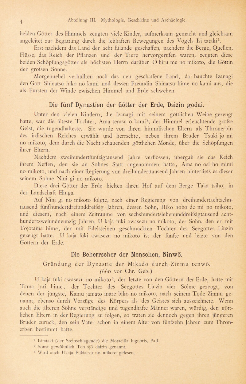 beiden Götter des Himmels zeugten viele Kinder, aufmerksam gemacht und gleichsam angeleitet zur Begattung durch die lebhaften Bewegungen des Vogels Isi tatakih Erst nachdem das Land der acht Eilande geschaffen, nachdem die Berge, Quellen, Elüsse, das Reich der Pflanzen und der Tiere hervorgerufen waren, zeugten diese beiden Schöpfungsgötter als höchsten Herrn darüber O hiru me no mikoto, die Göttin der grofsen Sonne. Morgennebel verhüllten noch das neu geschaffene Land, da hauchte Izanagi den Gott Shinatsu hiko no kami und dessen Ereundin Shinatsu hime no kami aus, die als Eürsten der Winde zwischen Himmel und Erde schweben. Die fünf Dynastien der Götter der Erde, Dsizin godai. Unter den vielen Kindern, die Izanagi mit seinem göttlichen Weibe gezeugt hatte, war die älteste Tochter, Ama terasu ö kami^, der Himmel erleuchtende grofse Geist, die tugendhafteste. Sie wurde von ihren himmlischen Eltern als Thronerbin des irdischen Reiches erwählt und herrschte, neben ihrem Bruder Tsuki jo mi no mikoto, dem durch die Nacht schauenden göttlichen Monde, über die Schöpfungen ihrer Eltern. Nachdem zweihundertfünfzigtausend Jahre verflossen, übergab sie das Reich ihrem Neffen, den sie an Sohnes Statt angenommen hatte, Ama no osi ho mimi no mikoto, und nach einer Regierung von dreihunderttausend Jahren hinterliefs es dieser seinem Sohne Nini gi no mikoto. Diese drei Götter der Erde hielten ihren Hof auf dem Berge Taka tsiho, in der Landschaft Hiuga. Auf Nini gi no mikoto folgte, nach einer Regierung von dreihundertachtzehn- tausend fünfhundertdreiunddreifsig Jahren, dessen Sohn, Hiko hobo de mi no mikoto, und diesem, nach einem Zeiträume von sechshundertsiebenunddreifsigtausend acht- hundertzweiundneunzig Jahren, U kaja fuki awasezu no mikoto, der Sohn, den er mit Tojotama hime, der mit Edelsteinen geschmückten Tochter des Seegottes Liuzin gezeugt hatte. U kaja fuki awasezu no mikoto ist der fünfte und letzte von den Göttern der Erde. Die Beherrscher der Menschen, Ninwö. Gründung der Dynastie der Mikado durch Zinmu tenwö. (660 vor Chr. Geb.) U kaja fuki awasezu no mikoto^, der letzte von den Göttern der Erde, hatte mit Tama jori hime, der Tochter des Seegottes Liuzin vier Söhne gezeugt, von denen der jüngste, Kamu jamato inare biko no mikoto, nach seinem Tode Zinmu ge- nannt, ebenso durch Vorzüge des Körpers als des Geistes sich auszeichnete. Wenn auch die älteren Söhne verständige und tugendhafte Männer waren, würdig, den gött- lichen Eltern in der Regierung zu folgen, so traten sie dennoch gegen ihren jüngeren Bruder zurück, den sein Vater schon in einem Alter von fünfzehn Jahren zum Thron- erben bestimmt hatte. ^ Isitataki (der Steinschlagende) die Motacilla lugubris, Pall. 2 Sonst gewöhnlich Ten sjö daizin genannt. ^ Wird auch Ukaja Fukiaezu no mikoto gelesen.