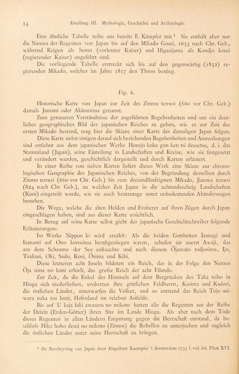 Eine ähnliche Tabelle teilte uns bereits E. Kämpfer mit.^ Sie enthält aber nur die Namen der Regenten von Japan bis auf den Mikado Gosei, 1655 nach Cbr. Geb., während Reigen als Sentö (vorletzter Kaiser) und Eligasijama als Kondjö kötei (regierender Kaiser) angeführt sind. Die vorliegende Tabelle erstreckt sich bis auf den gegenwärtig (1852) re- gierenden Mikado, welcher im Jahre 1817 den Thron bestieg. Fig. 6. Historische Karte von Japan zur Zeit des Zinmu tenwö (ü6o vor Chr. Geb.) damals Jamato oder Akitsusirna genannt. Zum genaueren Verständnisse der angeführten Begebenheiten und um ein deut- liches geographisches Bild des japanischen Reiches zu geben, wie es zur Zeit des ersten Mikado bestand, mag hier die Skizze einer Karte des damaligen Japan folgen. Diese Karte nebst einigen darauf sich beziehenden Begebenheiten und Anmerkungen sind entlehnt aus dem japanischen Werke Honsjö koku gun ken tsi dzusetsu, d. i. das Stammland (Japan), seine Einteilung in Landschaften und Kreise, wie sie festgesetzt und verändert wurden, geschichtlich dargestellt und durch Karten erläutert. In einer Reihe von sieben Karten liefert dieses Werk eine Skizze zur chrono- logischen Geographie des Japanischen Reiches, von der Begründung desselben durch Zinmu tenwö (660 vor Ghr. Geb.) bis zum dreiundfünfzigsten Mikado, Jiunwa tenwö (824 nach Chr. Geb.), zu welcher Zeit Japan in die achtundsechzig Landschaften (Kuni) eingeteilt wurde, wie sie noch heutzutage unter unbedeutenden Abänderungen bestehen. Die Wege, welche die alten Helden und Eroberer auf ihren Zügen durch Japan eingeschlagen haben, sind aus dieser Karte ersichtlich. In Bezug auf seine Karte selbst giebt der japanische Geschichtschreiber folgende Erläuterungen: Im Werke Nippon ki wird erzählt: Als die beiden Gottheiten Izanagi und Izanami auf Ono korosima herabgestiegen waren, schufen sie zuerst Awaji, das aus dem Schaume der See auftauchte und nach diesem Ojamato todjosima, Ijo, Tsukusi, Oki, Sado, Kosi, Osima und Kibi. Diese letzteren acht Inseln bildeten ein Reich, das in der Eolge den Namen Oja sima no kuni erhielt, das grofse Reich der acht Eilande. Zur Zeit, da die Enkel des Himmels auf dem Bergrücken des Taka tsiho in Hiuga sich niederliefsen, eroberten ihre göttlichen Eeldherrn, Kasima und Kadori, die östlichen Länder, unterwarfen die Völker, und so entstand das Reich Tojo asi- wara naka tsu kuni, Hafenland im reichen Asifelde. Bis auf U kaja fuki awasesu no mikoto hatten alle die Regenten aus der Reihe der Dzizin (Erden-Götter) ihren Sitz im Lande Hiuga. Als aber nach dem Tode dieses Regenten in allen Ländern Empörung gegen die Herrschaft entstand, da be- schlols Hiko hoho demi no mikoto (Zinmu) die Rebellen zu unterjochen und zugleich die östlichen Länder unter seine Herrschaft zu bringen. De Bescliryving van Japan door Engelbert Kaempfer ’t Amsterdam 1735 1. vol. fol. Plaat XVI. 1