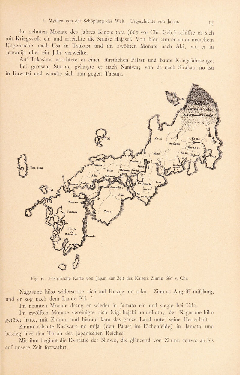 Im zehnten Monate des Jahres Kinoje tora (667 vor Chr. Geb.) schiffte er sich mit Kriegsvolk ein und erreichte die Strafse Hajasni. Von hier kam er unter manchem Ungemache nach Usa in Tsukusi und im zwölften Monate nach Aki, wo er in Jenomija über ein Jahr verweilte. Auf Takasima errichtete er einen fürstlichen Palast und baute Kriegsfahrzeuge. Bei grofsem Sturme gelangte er nach Naniwa; von da nach Sirakata no tsu in Kawatsi und wandte sich nun gegen ffatsuta. Fig. 6. Historische Karte von Japan zur Zeit des Kaisers Zinnm 660 v. Chr. Nagasune hiko widersetzte sich auf Kusaje no saka. Zinmus Angriff mifslang, und er zog nach dem Lande Kii. Im neunten Monate drang er wieder in Jamato ein und siegte bei Uda. Im zwölften Monate vereinigte sich Nigi hajahi no mikoto, der Nagasune hiko getötet hatte, mit Zinmu, und hierauf kam das ganze Land unter seine Herrschaft. Zinmu erbaute Kasiwara no mija (den Palast im Eichenfelde) in Jamato und bestieg hier den Thron des Japanischen Reiches. Mit ihm beginnt die Dynastie der Ninwö, die glänzend von Zinmu tenw^ö an bis auf unsere Zeit fortwährt.