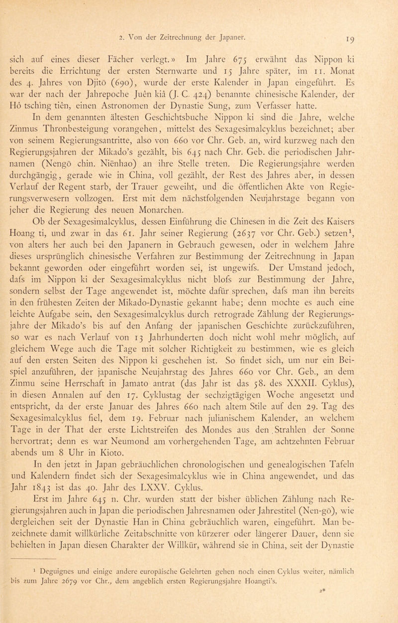 sich auf eines dieser Fächer verlegt.» Im Jahre 675 erwähnt das Nippon ki bereits die Errichtung der ersten Sternwarte und 15 Jahre später, im ii. Monat des 4. Jahres von Djitö (690), wurde der erste Kalender in Japan eingeführt. Es war der nach der Jahrepoche Juen kia (J. C. 424) benannte chinesische Kalender, der Ho tsching tiHi, einen Astronomen der Dynastie Sung, zum Verfasser hatte. In dem genannten ältesten Geschichtsbuche Nippon ki sind die Jahre, welche Zinmus Thronbesteigung vorangehen, mittelst des Sexagesimalcyklus bezeichnet; aber von seinem Regierungsantritte, also von 660 vor Chr. Geb. an, wird kurzweg nach den Regierupgsjahren der Mikado’s gezählt, bis 645 nach Ghr. Geb. die periodischen Jahr- namen (Nengö chin. Nienhao) an ihre Stelle treten. Die Regierungsjahre werden durchgängig, gerade wie in China, voll gezählt, der Rest des Jahres aber, in dessen Verlauf der Regent starb, der Trauer geweiht, und die öffentlichen Akte von Regie- rungsverwesern vollzogen. Erst mit dem nächstfolgenden Neujahrstage begann von jeher die Regierung des neuen Monarchen. Ob der Sexagesimalcyklus, dessen Einführung die Chinesen in die Zeit des Kaisers Hoang ti, und zwar in das 61. Jahr seiner Regierung (2637 vor Chr. Geb.) setzen^, von alters her auch bei den Japanern in Gebrauch gewesen, oder in welchem Jahre dieses ursprünglich chinesische Verfahren zur Bestimmung der Zeitrechnung in Japan bekannt geworden oder eingeführt worden sei, ist ungewifs. Der Umstand jedoch, dafs im Nippon ki der Sexagesimalcyklus nicht blofs zur Bestimmung der Jahre, sondern selbst der Tage angewendet ist, möchte dafür sprechen, dafs man ihn bereits in den frühesten Zeiten der Mikado-Dynastie gekannt habe; denn mochte es auch eine leichte Aufgabe sein, den Sexagesimalcyklus durch retrograde Zählung der Regierungs- jahre der Mikado’s bis auf den Anfang der japanischen Geschichte zurückzuführen, so war es nach Verlauf von 13 Jahrhunderten doch nicht wohl mehr möglich, auf gleichem Wege auch die Tage mit solcher Richtigkeit zu bestimmen, wie es gleich auf den ersten Seiten des Nippon ki geschehen ist. So findet sich, um nur ein Bei- spiel anzuführen, der japanische Neujahrstag des Jahres 660 vor Chr. Geb., an dem Zinmu seine Herrschaft in Jamato antrat (das Jahr ist das 58. des XXXII. Cyklus), in diesen Annalen auf den 17. Cyklustag der sechzigtägigen Woche angesetzt und entspricht, da der erste Januar des Jahres 660 nach altem Stile auf den 29. Tag des Sexagesimalcyklus fiel, dem 19. Februar nach julianischem Kalender, an welchem Tage in der That der erste Lichtstreifen des Mondes aus den , Strahlen der Sonne hervortrat; denn es war Neumond am vorhergehenden Tage, am achtzehnten Februar abends um 8 Uhr in Kioto. In den jetzt in Japan gebräuchlichen chronologischen und genealogischen Tafeln und Kalendern findet sich der Sexagesimalcyklus wie in China angewendet, und das Jahr 1843 ist das 40. Jahr des LXXV. Cyklus. Erst im Jahre 645 n. Chr. wurden statt der bisher üblichen Zählung nach Re- gierungsjahren auch in Japan die periodischen Jahresnamen oder Jahrestitel (Nen-gö), wie dergleichen seit der Dynastie Han in China gebräuchlich waren, eingeführt. Man be- zeichnete damit willkürliche Zeitabschnitte von kürzerer oder längerer Dauer, denn sie behielten in Japan diesen Charakter der Willkür, während sie in China, seit der Dynastie 1 Deguignes und einige andere europäische Gelehrten gehen noch einen Cyklus weiter, nämlich bis zum Jahre 2679 vor Chr., dem angeblich ersten Regierungsjahre Hoangti’s.